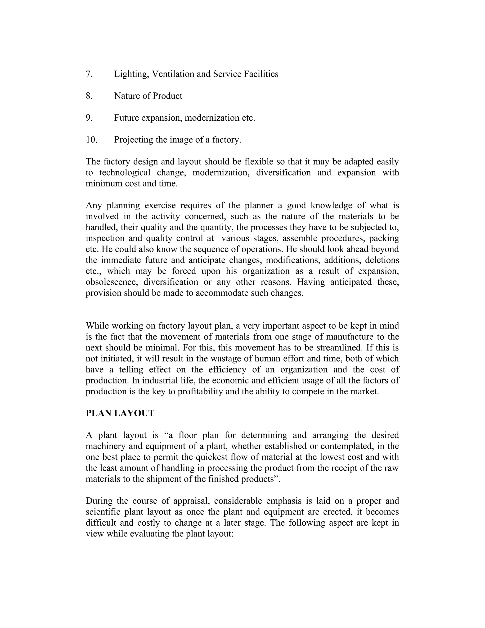 7. Lighting, Ventilation and Service Facilities
8. Nature of Product
9. Future expansion, modernization etc.
10. Projecting the image of a factory.
The factory design and layout should be flexible so that it may be adapted easily
to technological change, modernization, diversification and expansion with
minimum cost and time.
Any planning exercise requires of the planner a good knowledge of what is
involved in the activity concerned, such as the nature of the materials to be
handled, their quality and the quantity, the processes they have to be subjected to,
inspection and quality control at various stages, assemble procedures, packing
etc. He could also know the sequence of operations. He should look ahead beyond
the immediate future and anticipate changes, modifications, additions, deletions
etc., which may be forced upon his organization as a result of expansion,
obsolescence, diversification or any other reasons. Having anticipated these,
provision should be made to accommodate such changes.
While working on factory layout plan, a very important aspect to be kept in mind
is the fact that the movement of materials from one stage of manufacture to the
next should be minimal. For this, this movement has to be streamlined. If this is
not initiated, it will result in the wastage of human effort and time, both of which
have a telling effect on the efficiency of an organization and the cost of
production. In industrial life, the economic and efficient usage of all the factors of
production is the key to profitability and the ability to compete in the market.
PLAN LAYOUT
A plant layout is “a floor plan for determining and arranging the desired
machinery and equipment of a plant, whether established or contemplated, in the
one best place to permit the quickest flow of material at the lowest cost and with
the least amount of handling in processing the product from the receipt of the raw
materials to the shipment of the finished products”.
During the course of appraisal, considerable emphasis is laid on a proper and
scientific plant layout as once the plant and equipment are erected, it becomes
difficult and costly to change at a later stage. The following aspect are kept in
view while evaluating the plant layout:
 