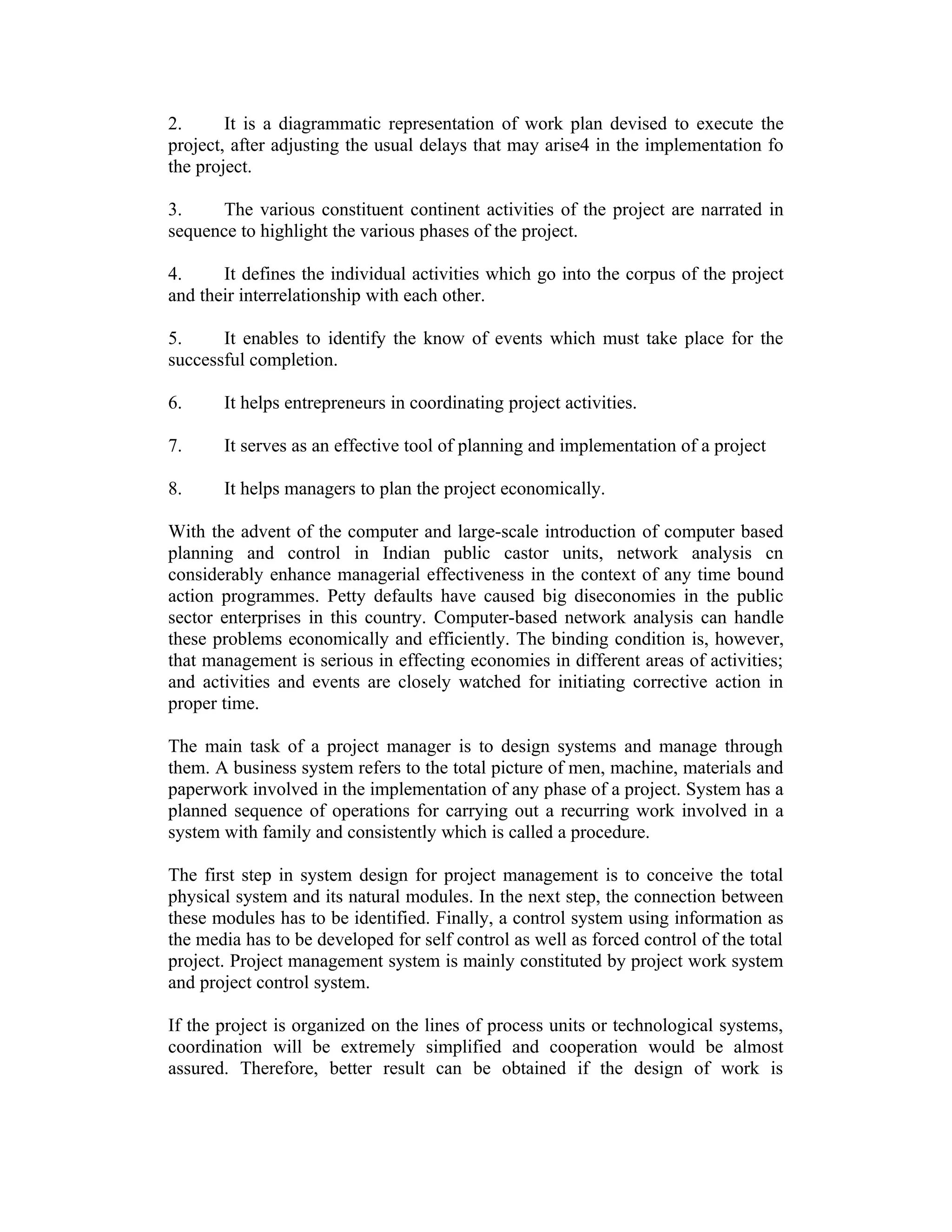 2. It is a diagrammatic representation of work plan devised to execute the
project, after adjusting the usual delays that may arise4 in the implementation fo
the project.
3. The various constituent continent activities of the project are narrated in
sequence to highlight the various phases of the project.
4. It defines the individual activities which go into the corpus of the project
and their interrelationship with each other.
5. It enables to identify the know of events which must take place for the
successful completion.
6. It helps entrepreneurs in coordinating project activities.
7. It serves as an effective tool of planning and implementation of a project
8. It helps managers to plan the project economically.
With the advent of the computer and large-scale introduction of computer based
planning and control in Indian public castor units, network analysis cn
considerably enhance managerial effectiveness in the context of any time bound
action programmes. Petty defaults have caused big diseconomies in the public
sector enterprises in this country. Computer-based network analysis can handle
these problems economically and efficiently. The binding condition is, however,
that management is serious in effecting economies in different areas of activities;
and activities and events are closely watched for initiating corrective action in
proper time.
The main task of a project manager is to design systems and manage through
them. A business system refers to the total picture of men, machine, materials and
paperwork involved in the implementation of any phase of a project. System has a
planned sequence of operations for carrying out a recurring work involved in a
system with family and consistently which is called a procedure.
The first step in system design for project management is to conceive the total
physical system and its natural modules. In the next step, the connection between
these modules has to be identified. Finally, a control system using information as
the media has to be developed for self control as well as forced control of the total
project. Project management system is mainly constituted by project work system
and project control system.
If the project is organized on the lines of process units or technological systems,
coordination will be extremely simplified and cooperation would be almost
assured. Therefore, better result can be obtained if the design of work is
 