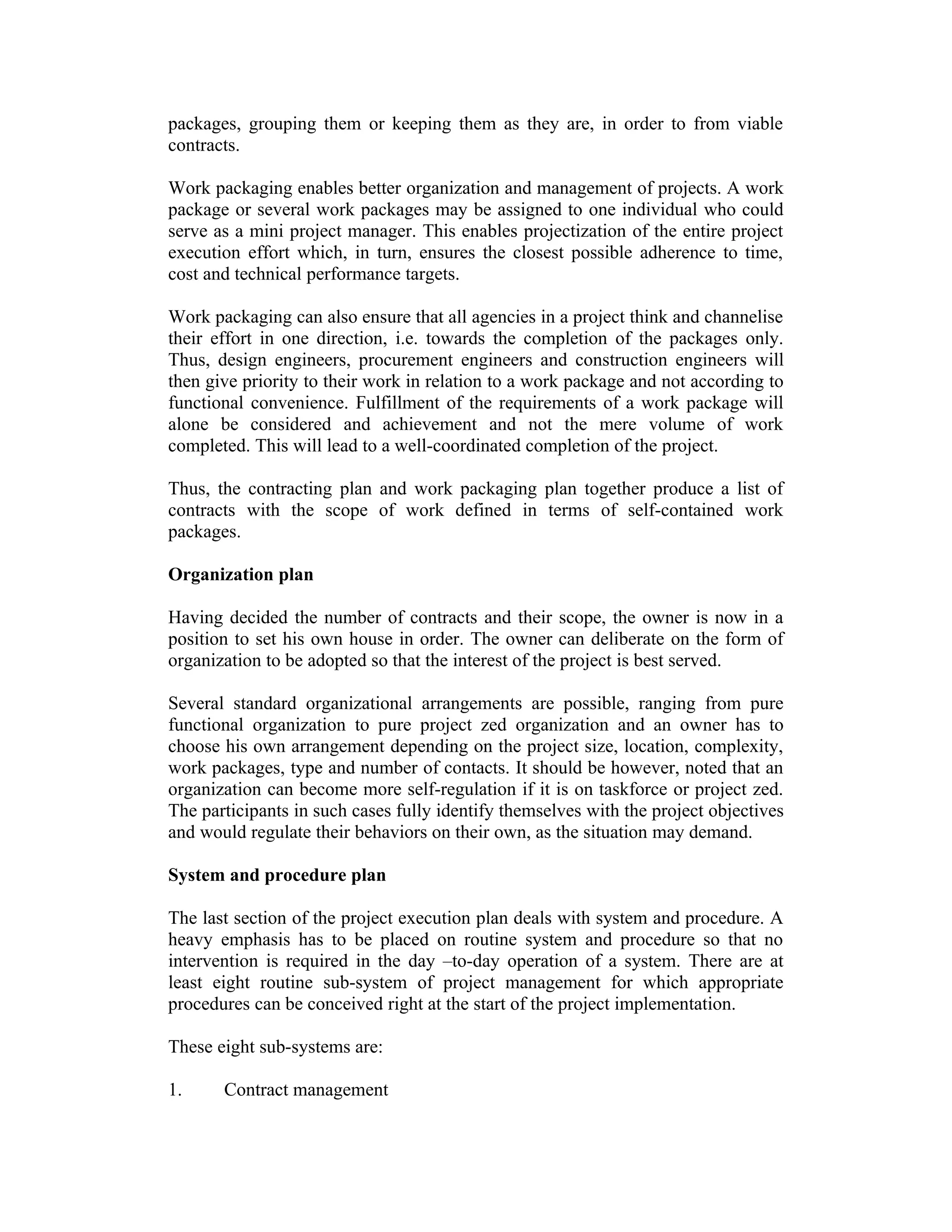 packages, grouping them or keeping them as they are, in order to from viable
contracts.
Work packaging enables better organization and management of projects. A work
package or several work packages may be assigned to one individual who could
serve as a mini project manager. This enables projectization of the entire project
execution effort which, in turn, ensures the closest possible adherence to time,
cost and technical performance targets.
Work packaging can also ensure that all agencies in a project think and channelise
their effort in one direction, i.e. towards the completion of the packages only.
Thus, design engineers, procurement engineers and construction engineers will
then give priority to their work in relation to a work package and not according to
functional convenience. Fulfillment of the requirements of a work package will
alone be considered and achievement and not the mere volume of work
completed. This will lead to a well-coordinated completion of the project.
Thus, the contracting plan and work packaging plan together produce a list of
contracts with the scope of work defined in terms of self-contained work
packages.
Organization plan
Having decided the number of contracts and their scope, the owner is now in a
position to set his own house in order. The owner can deliberate on the form of
organization to be adopted so that the interest of the project is best served.
Several standard organizational arrangements are possible, ranging from pure
functional organization to pure project zed organization and an owner has to
choose his own arrangement depending on the project size, location, complexity,
work packages, type and number of contacts. It should be however, noted that an
organization can become more self-regulation if it is on taskforce or project zed.
The participants in such cases fully identify themselves with the project objectives
and would regulate their behaviors on their own, as the situation may demand.
System and procedure plan
The last section of the project execution plan deals with system and procedure. A
heavy emphasis has to be placed on routine system and procedure so that no
intervention is required in the day –to-day operation of a system. There are at
least eight routine sub-system of project management for which appropriate
procedures can be conceived right at the start of the project implementation.
These eight sub-systems are:
1. Contract management
 