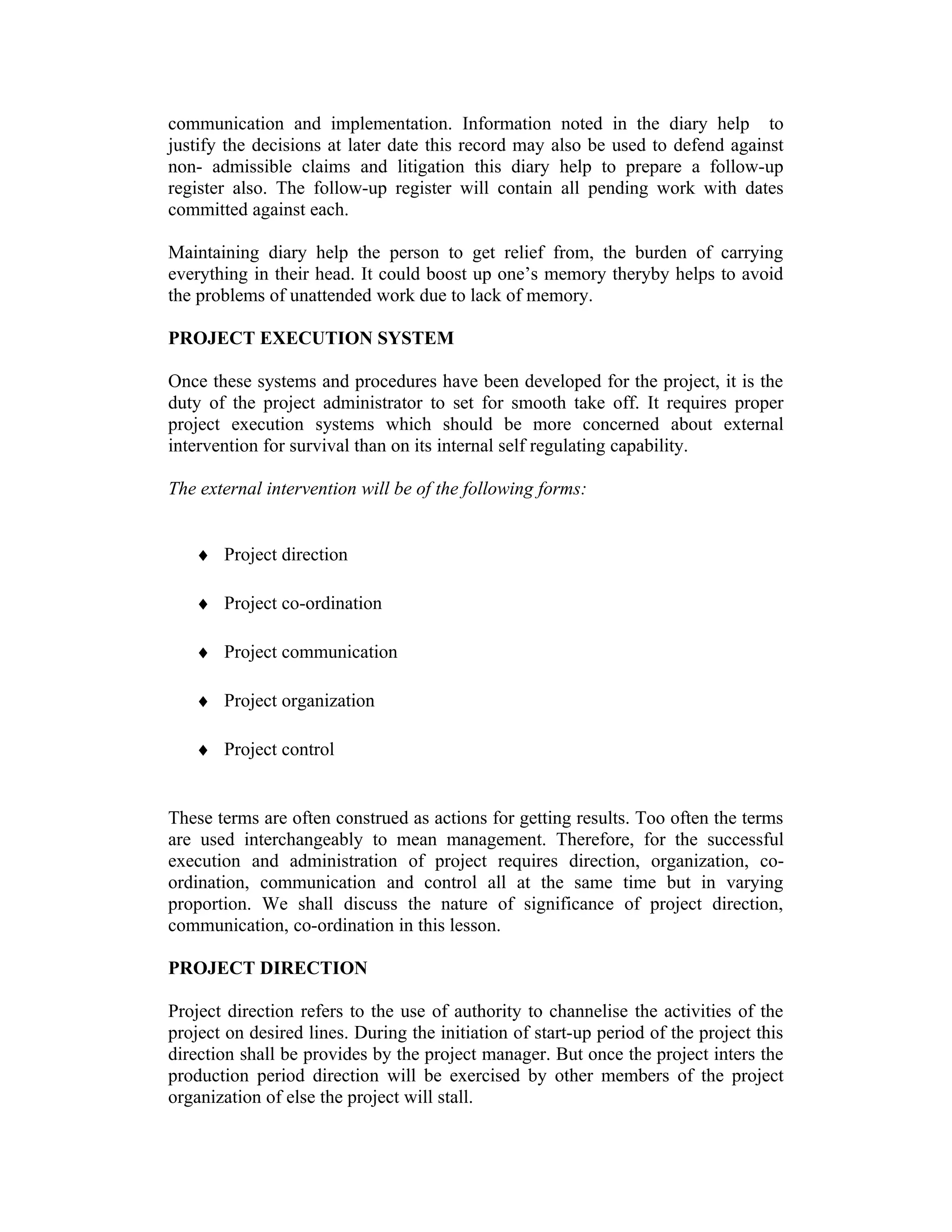 communication and implementation. Information noted in the diary help to
justify the decisions at later date this record may also be used to defend against
non- admissible claims and litigation this diary help to prepare a follow-up
register also. The follow-up register will contain all pending work with dates
committed against each.
Maintaining diary help the person to get relief from, the burden of carrying
everything in their head. It could boost up one’s memory theryby helps to avoid
the problems of unattended work due to lack of memory.
PROJECT EXECUTION SYSTEM
Once these systems and procedures have been developed for the project, it is the
duty of the project administrator to set for smooth take off. It requires proper
project execution systems which should be more concerned about external
intervention for survival than on its internal self regulating capability.
The external intervention will be of the following forms:
♦ Project direction
♦ Project co-ordination
♦ Project communication
♦ Project organization
♦ Project control
These terms are often construed as actions for getting results. Too often the terms
are used interchangeably to mean management. Therefore, for the successful
execution and administration of project requires direction, organization, co-
ordination, communication and control all at the same time but in varying
proportion. We shall discuss the nature of significance of project direction,
communication, co-ordination in this lesson.
PROJECT DIRECTION
Project direction refers to the use of authority to channelise the activities of the
project on desired lines. During the initiation of start-up period of the project this
direction shall be provides by the project manager. But once the project inters the
production period direction will be exercised by other members of the project
organization of else the project will stall.
 