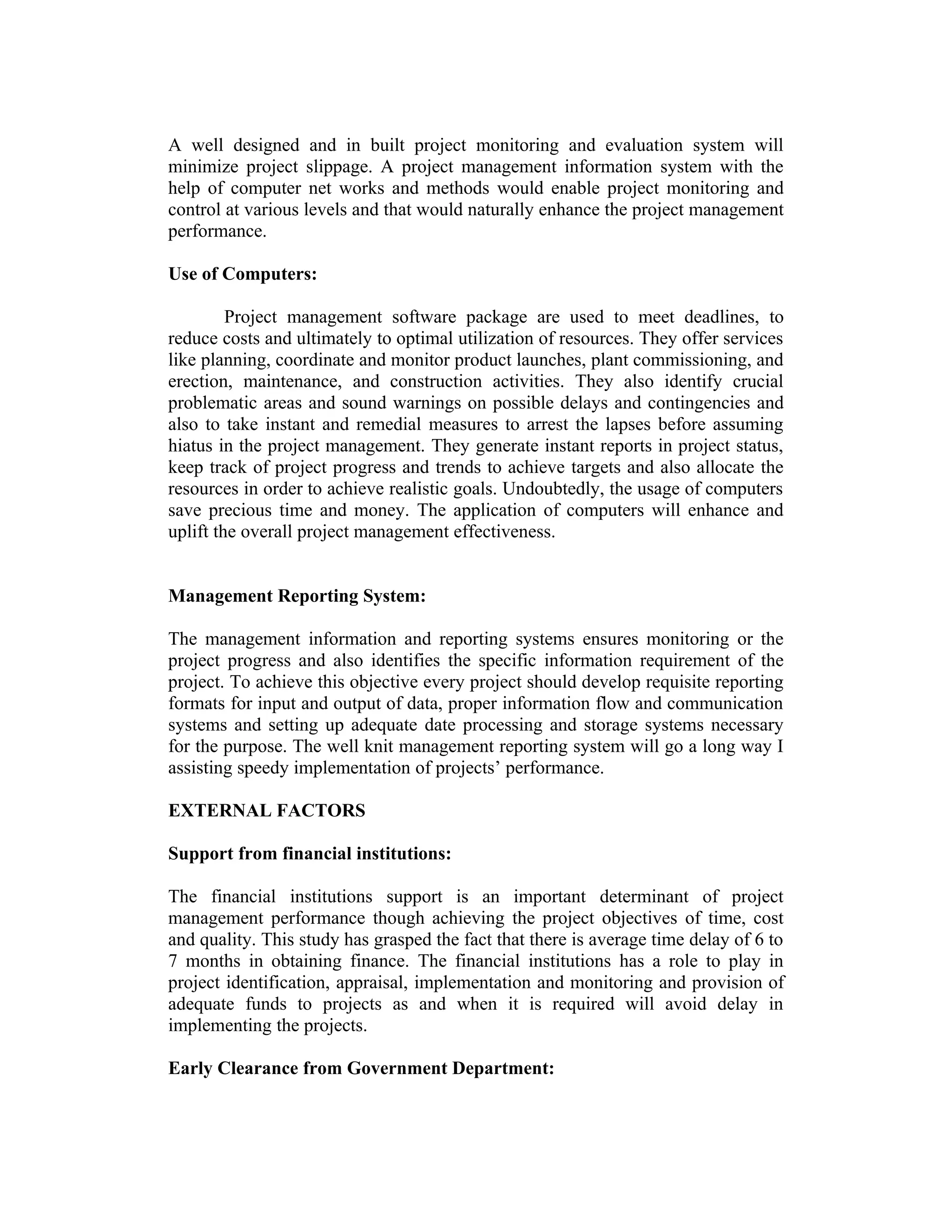 A well designed and in built project monitoring and evaluation system will
minimize project slippage. A project management information system with the
help of computer net works and methods would enable project monitoring and
control at various levels and that would naturally enhance the project management
performance.
Use of Computers:
Project management software package are used to meet deadlines, to
reduce costs and ultimately to optimal utilization of resources. They offer services
like planning, coordinate and monitor product launches, plant commissioning, and
erection, maintenance, and construction activities. They also identify crucial
problematic areas and sound warnings on possible delays and contingencies and
also to take instant and remedial measures to arrest the lapses before assuming
hiatus in the project management. They generate instant reports in project status,
keep track of project progress and trends to achieve targets and also allocate the
resources in order to achieve realistic goals. Undoubtedly, the usage of computers
save precious time and money. The application of computers will enhance and
uplift the overall project management effectiveness.
Management Reporting System:
The management information and reporting systems ensures monitoring or the
project progress and also identifies the specific information requirement of the
project. To achieve this objective every project should develop requisite reporting
formats for input and output of data, proper information flow and communication
systems and setting up adequate date processing and storage systems necessary
for the purpose. The well knit management reporting system will go a long way I
assisting speedy implementation of projects’ performance.
EXTERNAL FACTORS
Support from financial institutions:
The financial institutions support is an important determinant of project
management performance though achieving the project objectives of time, cost
and quality. This study has grasped the fact that there is average time delay of 6 to
7 months in obtaining finance. The financial institutions has a role to play in
project identification, appraisal, implementation and monitoring and provision of
adequate funds to projects as and when it is required will avoid delay in
implementing the projects.
Early Clearance from Government Department:
 