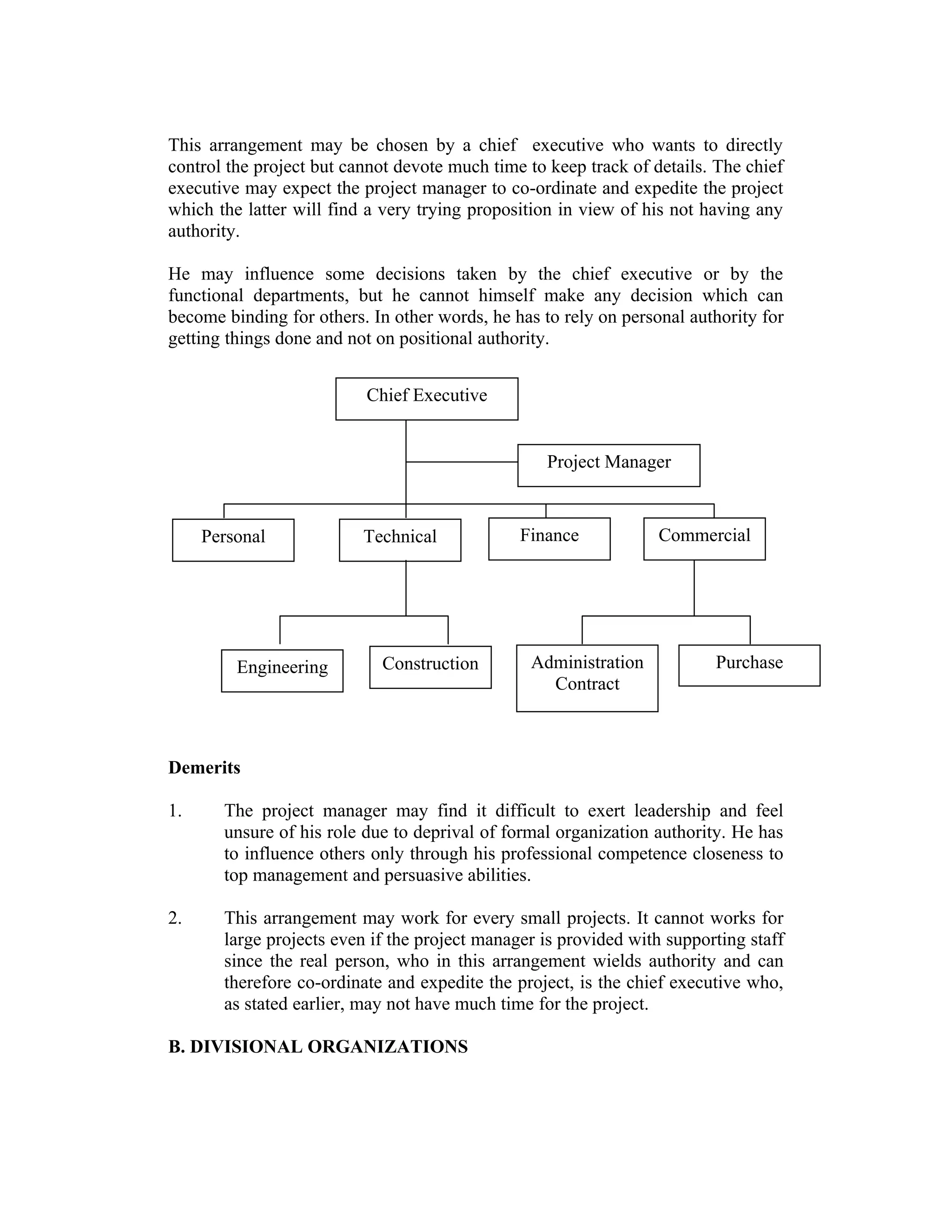 This arrangement may be chosen by a chief executive who wants to directly
control the project but cannot devote much time to keep track of details. The chief
executive may expect the project manager to co-ordinate and expedite the project
which the latter will find a very trying proposition in view of his not having any
authority.
He may influence some decisions taken by the chief executive or by the
functional departments, but he cannot himself make any decision which can
become binding for others. In other words, he has to rely on personal authority for
getting things done and not on positional authority.
Demerits
1. The project manager may find it difficult to exert leadership and feel
unsure of his role due to deprival of formal organization authority. He has
to influence others only through his professional competence closeness to
top management and persuasive abilities.
2. This arrangement may work for every small projects. It cannot works for
large projects even if the project manager is provided with supporting staff
since the real person, who in this arrangement wields authority and can
therefore co-ordinate and expedite the project, is the chief executive who,
as stated earlier, may not have much time for the project.
B. DIVISIONAL ORGANIZATIONS
Chief Executive
Project Manager
Personal Technical Finance Commercial
Engineering Construction Administration
Contract
Purchase
 