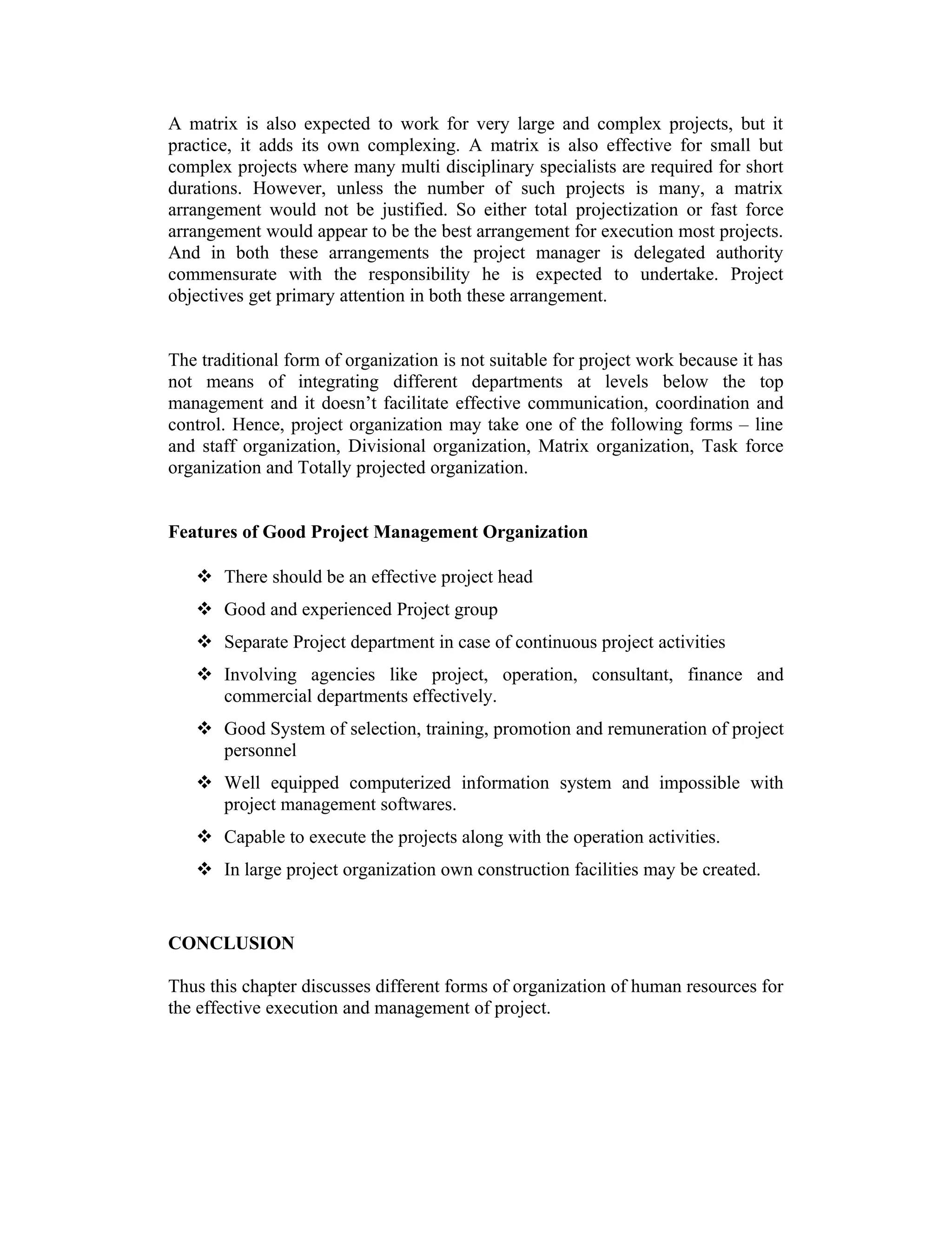 A matrix is also expected to work for very large and complex projects, but it
practice, it adds its own complexing. A matrix is also effective for small but
complex projects where many multi disciplinary specialists are required for short
durations. However, unless the number of such projects is many, a matrix
arrangement would not be justified. So either total projectization or fast force
arrangement would appear to be the best arrangement for execution most projects.
And in both these arrangements the project manager is delegated authority
commensurate with the responsibility he is expected to undertake. Project
objectives get primary attention in both these arrangement.
The traditional form of organization is not suitable for project work because it has
not means of integrating different departments at levels below the top
management and it doesn’t facilitate effective communication, coordination and
control. Hence, project organization may take one of the following forms – line
and staff organization, Divisional organization, Matrix organization, Task force
organization and Totally projected organization.
Features of Good Project Management Organization
 There should be an effective project head
 Good and experienced Project group
 Separate Project department in case of continuous project activities
 Involving agencies like project, operation, consultant, finance and
commercial departments effectively.
 Good System of selection, training, promotion and remuneration of project
personnel
 Well equipped computerized information system and impossible with
project management softwares.
 Capable to execute the projects along with the operation activities.
 In large project organization own construction facilities may be created.
CONCLUSION
Thus this chapter discusses different forms of organization of human resources for
the effective execution and management of project.
 
