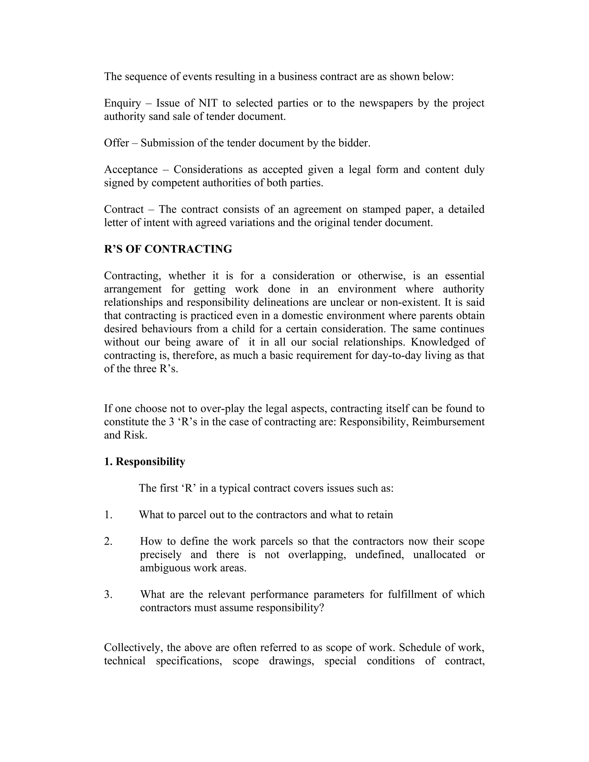 The sequence of events resulting in a business contract are as shown below:
Enquiry – Issue of NIT to selected parties or to the newspapers by the project
authority sand sale of tender document.
Offer – Submission of the tender document by the bidder.
Acceptance – Considerations as accepted given a legal form and content duly
signed by competent authorities of both parties.
Contract – The contract consists of an agreement on stamped paper, a detailed
letter of intent with agreed variations and the original tender document.
R’S OF CONTRACTING
Contracting, whether it is for a consideration or otherwise, is an essential
arrangement for getting work done in an environment where authority
relationships and responsibility delineations are unclear or non-existent. It is said
that contracting is practiced even in a domestic environment where parents obtain
desired behaviours from a child for a certain consideration. The same continues
without our being aware of it in all our social relationships. Knowledged of
contracting is, therefore, as much a basic requirement for day-to-day living as that
of the three R’s.
If one choose not to over-play the legal aspects, contracting itself can be found to
constitute the 3 ‘R’s in the case of contracting are: Responsibility, Reimbursement
and Risk.
1. Responsibility
The first ‘R’ in a typical contract covers issues such as:
1. What to parcel out to the contractors and what to retain
2. How to define the work parcels so that the contractors now their scope
precisely and there is not overlapping, undefined, unallocated or
ambiguous work areas.
3. What are the relevant performance parameters for fulfillment of which
contractors must assume responsibility?
Collectively, the above are often referred to as scope of work. Schedule of work,
technical specifications, scope drawings, special conditions of contract,
 