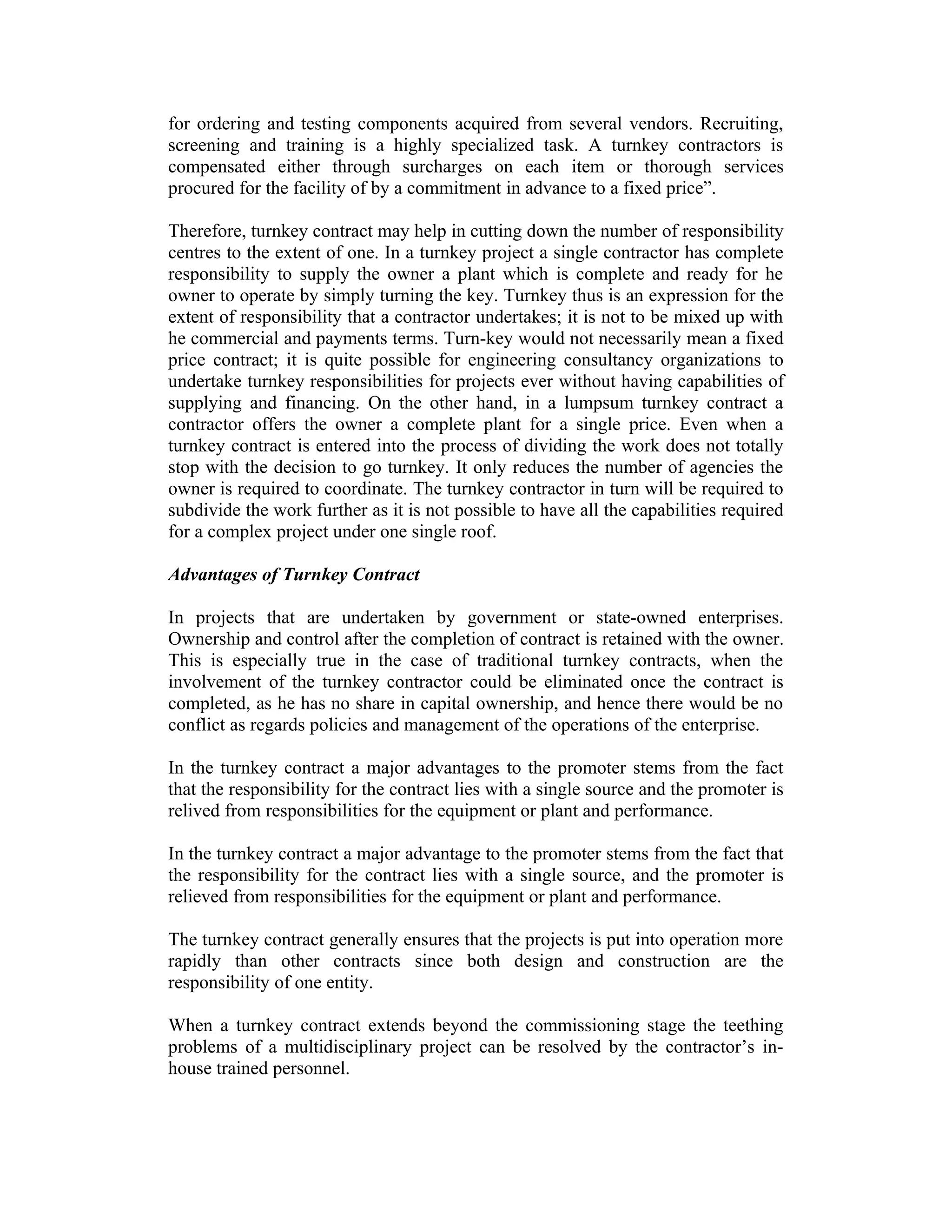 for ordering and testing components acquired from several vendors. Recruiting,
screening and training is a highly specialized task. A turnkey contractors is
compensated either through surcharges on each item or thorough services
procured for the facility of by a commitment in advance to a fixed price”.
Therefore, turnkey contract may help in cutting down the number of responsibility
centres to the extent of one. In a turnkey project a single contractor has complete
responsibility to supply the owner a plant which is complete and ready for he
owner to operate by simply turning the key. Turnkey thus is an expression for the
extent of responsibility that a contractor undertakes; it is not to be mixed up with
he commercial and payments terms. Turn-key would not necessarily mean a fixed
price contract; it is quite possible for engineering consultancy organizations to
undertake turnkey responsibilities for projects ever without having capabilities of
supplying and financing. On the other hand, in a lumpsum turnkey contract a
contractor offers the owner a complete plant for a single price. Even when a
turnkey contract is entered into the process of dividing the work does not totally
stop with the decision to go turnkey. It only reduces the number of agencies the
owner is required to coordinate. The turnkey contractor in turn will be required to
subdivide the work further as it is not possible to have all the capabilities required
for a complex project under one single roof.
Advantages of Turnkey Contract
In projects that are undertaken by government or state-owned enterprises.
Ownership and control after the completion of contract is retained with the owner.
This is especially true in the case of traditional turnkey contracts, when the
involvement of the turnkey contractor could be eliminated once the contract is
completed, as he has no share in capital ownership, and hence there would be no
conflict as regards policies and management of the operations of the enterprise.
In the turnkey contract a major advantages to the promoter stems from the fact
that the responsibility for the contract lies with a single source and the promoter is
relived from responsibilities for the equipment or plant and performance.
In the turnkey contract a major advantage to the promoter stems from the fact that
the responsibility for the contract lies with a single source, and the promoter is
relieved from responsibilities for the equipment or plant and performance.
The turnkey contract generally ensures that the projects is put into operation more
rapidly than other contracts since both design and construction are the
responsibility of one entity.
When a turnkey contract extends beyond the commissioning stage the teething
problems of a multidisciplinary project can be resolved by the contractor’s in-
house trained personnel.
 