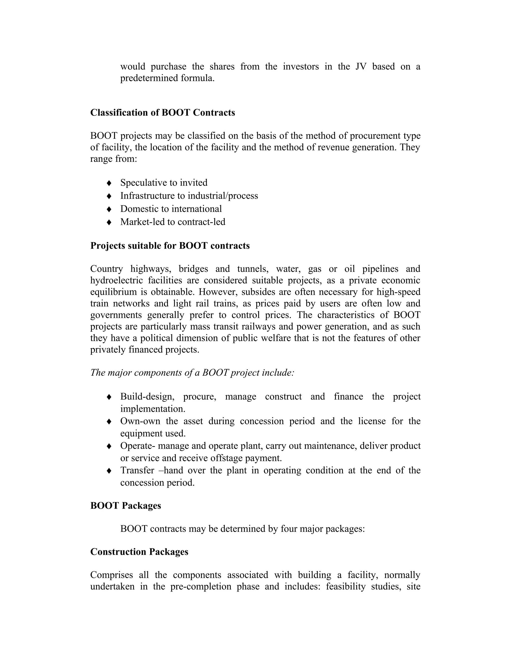would purchase the shares from the investors in the JV based on a
predetermined formula.
Classification of BOOT Contracts
BOOT projects may be classified on the basis of the method of procurement type
of facility, the location of the facility and the method of revenue generation. They
range from:
♦ Speculative to invited
♦ Infrastructure to industrial/process
♦ Domestic to international
♦ Market-led to contract-led
Projects suitable for BOOT contracts
Country highways, bridges and tunnels, water, gas or oil pipelines and
hydroelectric facilities are considered suitable projects, as a private economic
equilibrium is obtainable. However, subsides are often necessary for high-speed
train networks and light rail trains, as prices paid by users are often low and
governments generally prefer to control prices. The characteristics of BOOT
projects are particularly mass transit railways and power generation, and as such
they have a political dimension of public welfare that is not the features of other
privately financed projects.
The major components of a BOOT project include:
♦ Build-design, procure, manage construct and finance the project
implementation.
♦ Own-own the asset during concession period and the license for the
equipment used.
♦ Operate- manage and operate plant, carry out maintenance, deliver product
or service and receive offstage payment.
♦ Transfer –hand over the plant in operating condition at the end of the
concession period.
BOOT Packages
BOOT contracts may be determined by four major packages:
Construction Packages
Comprises all the components associated with building a facility, normally
undertaken in the pre-completion phase and includes: feasibility studies, site
 