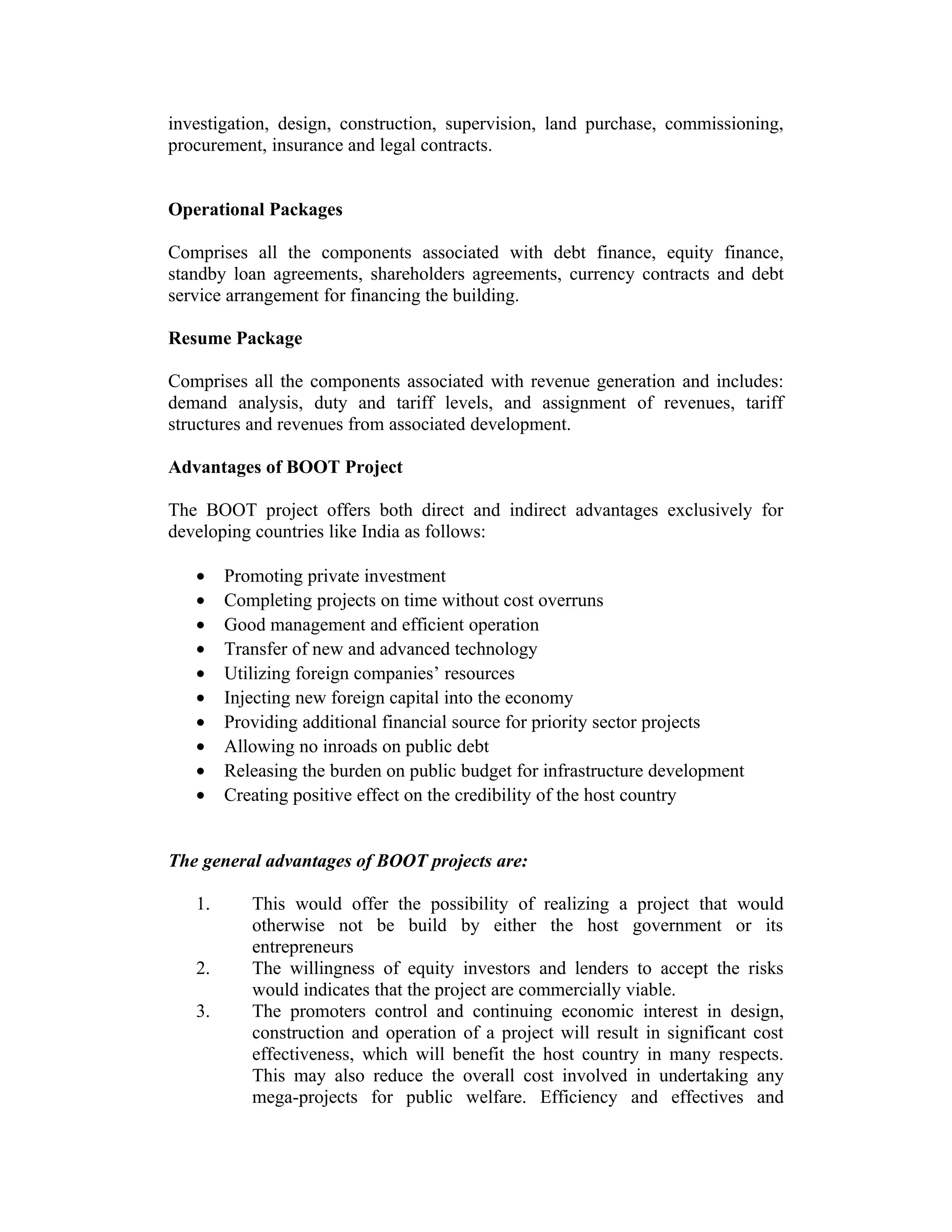 investigation, design, construction, supervision, land purchase, commissioning,
procurement, insurance and legal contracts.
Operational Packages
Comprises all the components associated with debt finance, equity finance,
standby loan agreements, shareholders agreements, currency contracts and debt
service arrangement for financing the building.
Resume Package
Comprises all the components associated with revenue generation and includes:
demand analysis, duty and tariff levels, and assignment of revenues, tariff
structures and revenues from associated development.
Advantages of BOOT Project
The BOOT project offers both direct and indirect advantages exclusively for
developing countries like India as follows:
• Promoting private investment
• Completing projects on time without cost overruns
• Good management and efficient operation
• Transfer of new and advanced technology
• Utilizing foreign companies’ resources
• Injecting new foreign capital into the economy
• Providing additional financial source for priority sector projects
• Allowing no inroads on public debt
• Releasing the burden on public budget for infrastructure development
• Creating positive effect on the credibility of the host country
The general advantages of BOOT projects are:
1. This would offer the possibility of realizing a project that would
otherwise not be build by either the host government or its
entrepreneurs
2. The willingness of equity investors and lenders to accept the risks
would indicates that the project are commercially viable.
3. The promoters control and continuing economic interest in design,
construction and operation of a project will result in significant cost
effectiveness, which will benefit the host country in many respects.
This may also reduce the overall cost involved in undertaking any
mega-projects for public welfare. Efficiency and effectives and
 