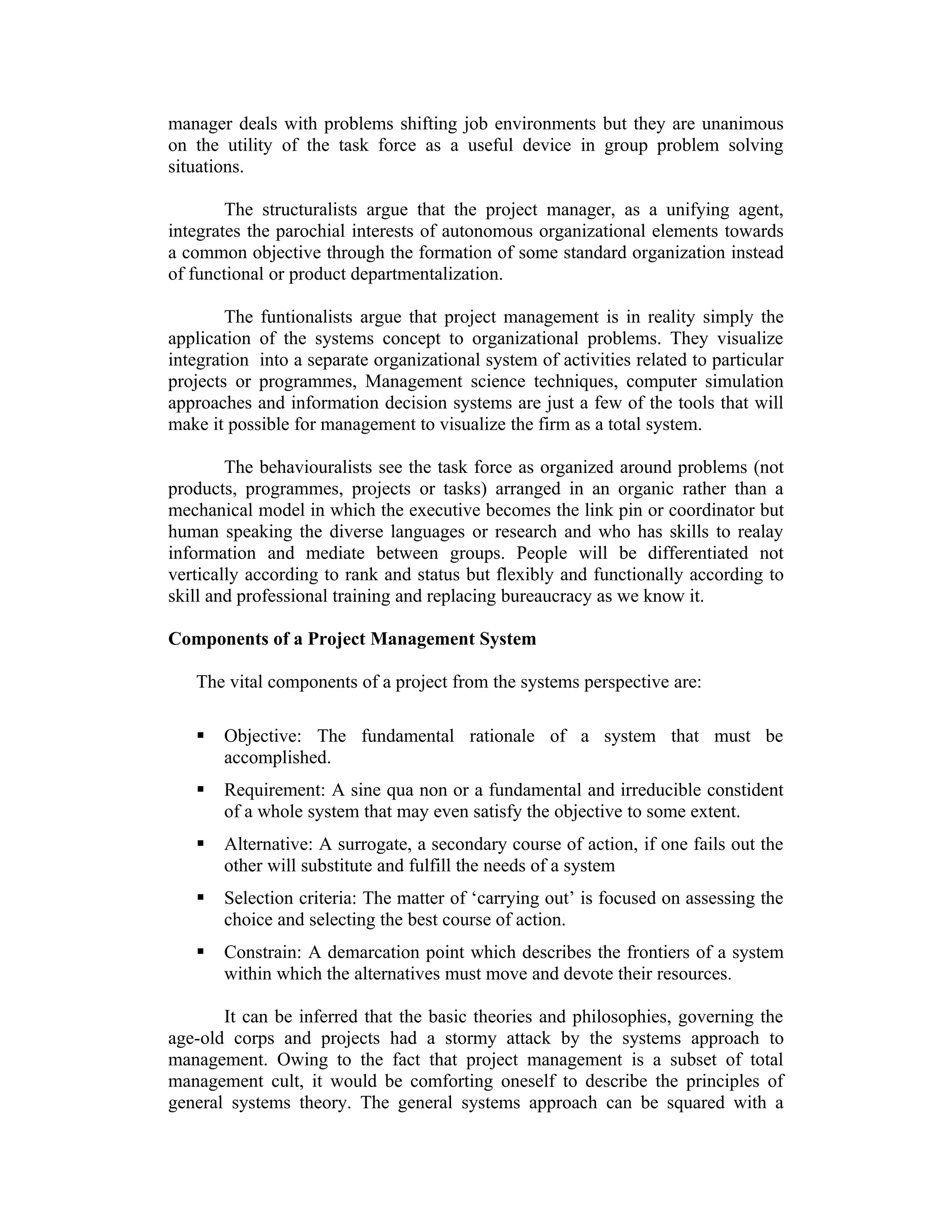 manager deals with problems shifting job environments but they are unanimous
on the utility of the task force as a useful device in group problem solving
situations.
The structuralists argue that the project manager, as a unifying agent,
integrates the parochial interests of autonomous organizational elements towards
a common objective through the formation of some standard organization instead
of functional or product departmentalization.
The funtionalists argue that project management is in reality simply the
application of the systems concept to organizational problems. They visualize
integration into a separate organizational system of activities related to particular
projects or programmes, Management science techniques, computer simulation
approaches and information decision systems are just a few of the tools that will
make it possible for management to visualize the firm as a total system.
The behaviouralists see the task force as organized around problems (not
products, programmes, projects or tasks) arranged in an organic rather than a
mechanical model in which the executive becomes the link pin or coordinator but
human speaking the diverse languages or research and who has skills to realay
information and mediate between groups. People will be differentiated not
vertically according to rank and status but flexibly and functionally according to
skill and professional training and replacing bureaucracy as we know it.
Components of a Project Management System
The vital components of a project from the systems perspective are:
 Objective: The fundamental rationale of a system that must be
accomplished.
 Requirement: A sine qua non or a fundamental and irreducible constident
of a whole system that may even satisfy the objective to some extent.
 Alternative: A surrogate, a secondary course of action, if one fails out the
other will substitute and fulfill the needs of a system
 Selection criteria: The matter of ‘carrying out’ is focused on assessing the
choice and selecting the best course of action.
 Constrain: A demarcation point which describes the frontiers of a system
within which the alternatives must move and devote their resources.
It can be inferred that the basic theories and philosophies, governing the
age-old corps and projects had a stormy attack by the systems approach to
management. Owing to the fact that project management is a subset of total
management cult, it would be comforting oneself to describe the principles of
general systems theory. The general systems approach can be squared with a
 
