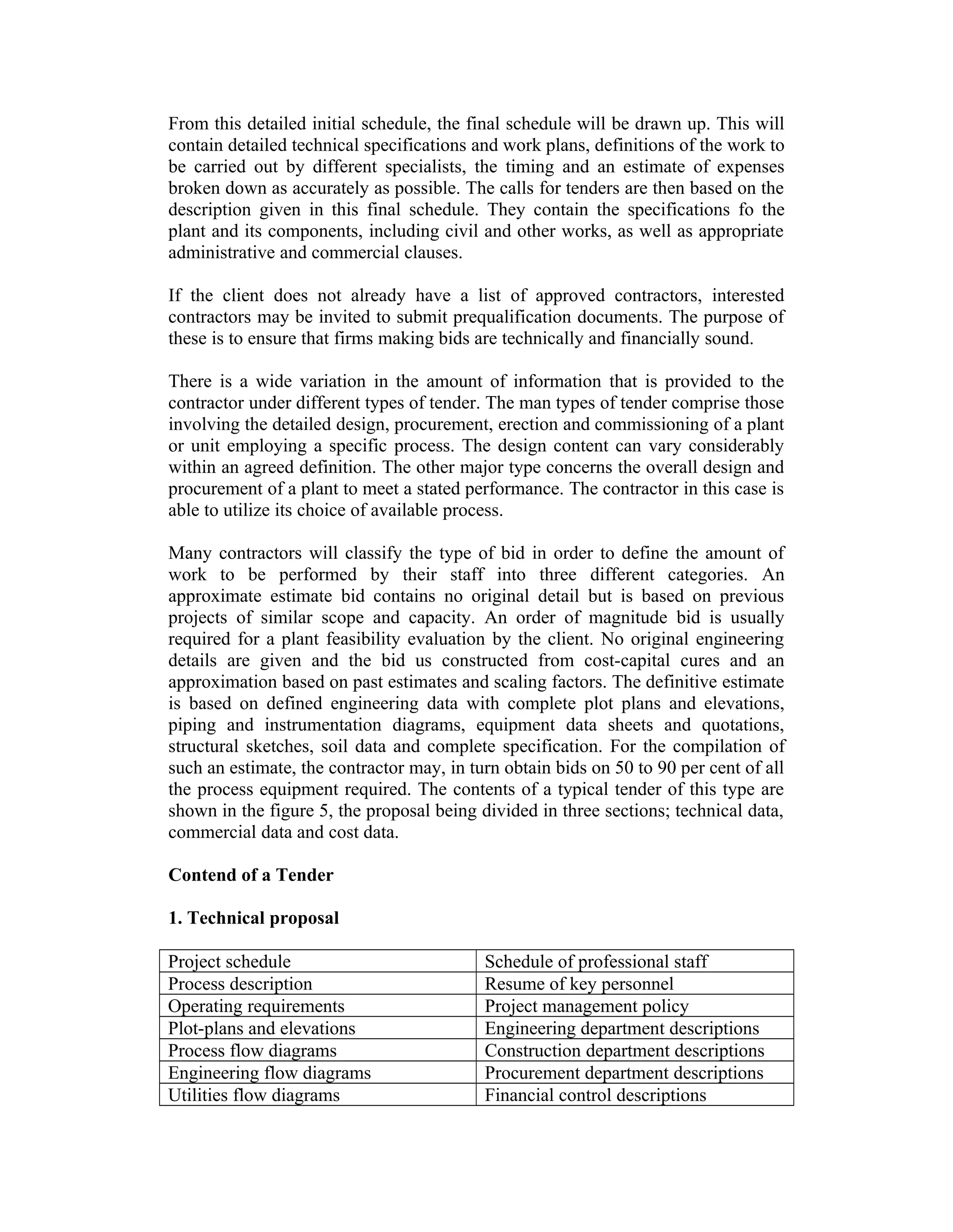 From this detailed initial schedule, the final schedule will be drawn up. This will
contain detailed technical specifications and work plans, definitions of the work to
be carried out by different specialists, the timing and an estimate of expenses
broken down as accurately as possible. The calls for tenders are then based on the
description given in this final schedule. They contain the specifications fo the
plant and its components, including civil and other works, as well as appropriate
administrative and commercial clauses.
If the client does not already have a list of approved contractors, interested
contractors may be invited to submit prequalification documents. The purpose of
these is to ensure that firms making bids are technically and financially sound.
There is a wide variation in the amount of information that is provided to the
contractor under different types of tender. The man types of tender comprise those
involving the detailed design, procurement, erection and commissioning of a plant
or unit employing a specific process. The design content can vary considerably
within an agreed definition. The other major type concerns the overall design and
procurement of a plant to meet a stated performance. The contractor in this case is
able to utilize its choice of available process.
Many contractors will classify the type of bid in order to define the amount of
work to be performed by their staff into three different categories. An
approximate estimate bid contains no original detail but is based on previous
projects of similar scope and capacity. An order of magnitude bid is usually
required for a plant feasibility evaluation by the client. No original engineering
details are given and the bid us constructed from cost-capital cures and an
approximation based on past estimates and scaling factors. The definitive estimate
is based on defined engineering data with complete plot plans and elevations,
piping and instrumentation diagrams, equipment data sheets and quotations,
structural sketches, soil data and complete specification. For the compilation of
such an estimate, the contractor may, in turn obtain bids on 50 to 90 per cent of all
the process equipment required. The contents of a typical tender of this type are
shown in the figure 5, the proposal being divided in three sections; technical data,
commercial data and cost data.
Contend of a Tender
1. Technical proposal
Project schedule Schedule of professional staff
Process description Resume of key personnel
Operating requirements Project management policy
Plot-plans and elevations Engineering department descriptions
Process flow diagrams Construction department descriptions
Engineering flow diagrams Procurement department descriptions
Utilities flow diagrams Financial control descriptions
 