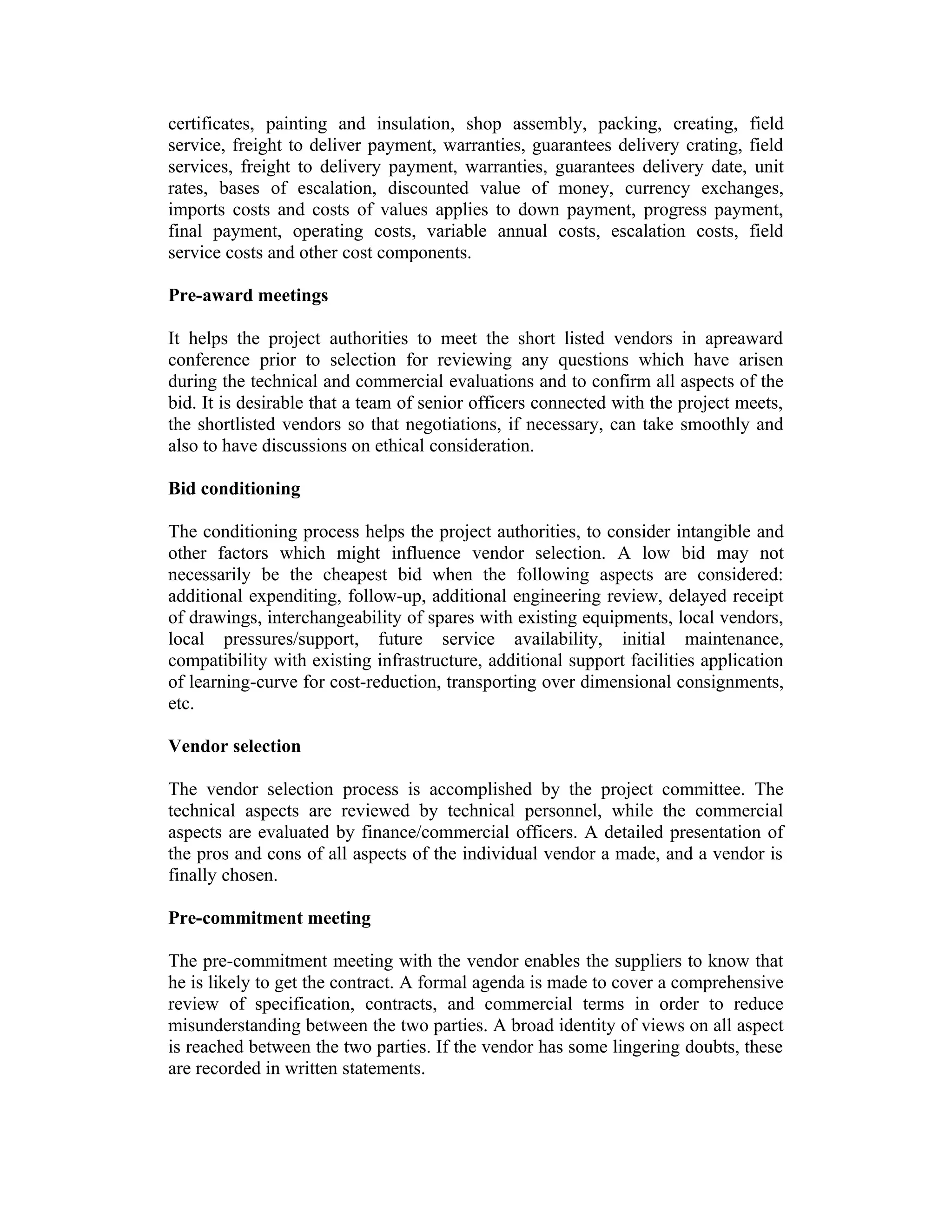 certificates, painting and insulation, shop assembly, packing, creating, field
service, freight to deliver payment, warranties, guarantees delivery crating, field
services, freight to delivery payment, warranties, guarantees delivery date, unit
rates, bases of escalation, discounted value of money, currency exchanges,
imports costs and costs of values applies to down payment, progress payment,
final payment, operating costs, variable annual costs, escalation costs, field
service costs and other cost components.
Pre-award meetings
It helps the project authorities to meet the short listed vendors in apreaward
conference prior to selection for reviewing any questions which have arisen
during the technical and commercial evaluations and to confirm all aspects of the
bid. It is desirable that a team of senior officers connected with the project meets,
the shortlisted vendors so that negotiations, if necessary, can take smoothly and
also to have discussions on ethical consideration.
Bid conditioning
The conditioning process helps the project authorities, to consider intangible and
other factors which might influence vendor selection. A low bid may not
necessarily be the cheapest bid when the following aspects are considered:
additional expenditing, follow-up, additional engineering review, delayed receipt
of drawings, interchangeability of spares with existing equipments, local vendors,
local pressures/support, future service availability, initial maintenance,
compatibility with existing infrastructure, additional support facilities application
of learning-curve for cost-reduction, transporting over dimensional consignments,
etc.
Vendor selection
The vendor selection process is accomplished by the project committee. The
technical aspects are reviewed by technical personnel, while the commercial
aspects are evaluated by finance/commercial officers. A detailed presentation of
the pros and cons of all aspects of the individual vendor a made, and a vendor is
finally chosen.
Pre-commitment meeting
The pre-commitment meeting with the vendor enables the suppliers to know that
he is likely to get the contract. A formal agenda is made to cover a comprehensive
review of specification, contracts, and commercial terms in order to reduce
misunderstanding between the two parties. A broad identity of views on all aspect
is reached between the two parties. If the vendor has some lingering doubts, these
are recorded in written statements.
 