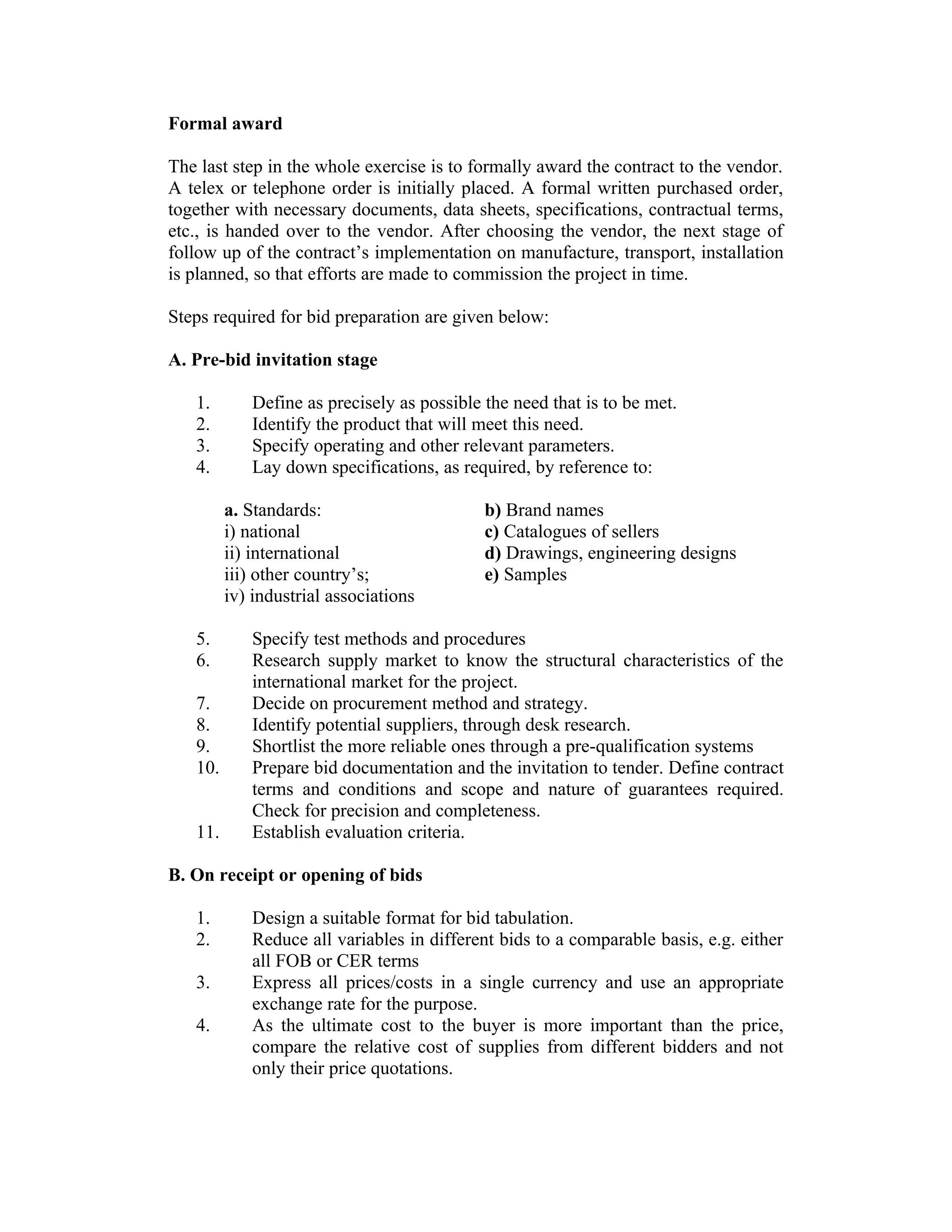 Formal award
The last step in the whole exercise is to formally award the contract to the vendor.
A telex or telephone order is initially placed. A formal written purchased order,
together with necessary documents, data sheets, specifications, contractual terms,
etc., is handed over to the vendor. After choosing the vendor, the next stage of
follow up of the contract’s implementation on manufacture, transport, installation
is planned, so that efforts are made to commission the project in time.
Steps required for bid preparation are given below:
A. Pre-bid invitation stage
1. Define as precisely as possible the need that is to be met.
2. Identify the product that will meet this need.
3. Specify operating and other relevant parameters.
4. Lay down specifications, as required, by reference to:
a. Standards:
i) national
ii) international
iii) other country’s;
iv) industrial associations
b) Brand names
c) Catalogues of sellers
d) Drawings, engineering designs
e) Samples
5. Specify test methods and procedures
6. Research supply market to know the structural characteristics of the
international market for the project.
7. Decide on procurement method and strategy.
8. Identify potential suppliers, through desk research.
9. Shortlist the more reliable ones through a pre-qualification systems
10. Prepare bid documentation and the invitation to tender. Define contract
terms and conditions and scope and nature of guarantees required.
Check for precision and completeness.
11. Establish evaluation criteria.
B. On receipt or opening of bids
1. Design a suitable format for bid tabulation.
2. Reduce all variables in different bids to a comparable basis, e.g. either
all FOB or CER terms
3. Express all prices/costs in a single currency and use an appropriate
exchange rate for the purpose.
4. As the ultimate cost to the buyer is more important than the price,
compare the relative cost of supplies from different bidders and not
only their price quotations.
 