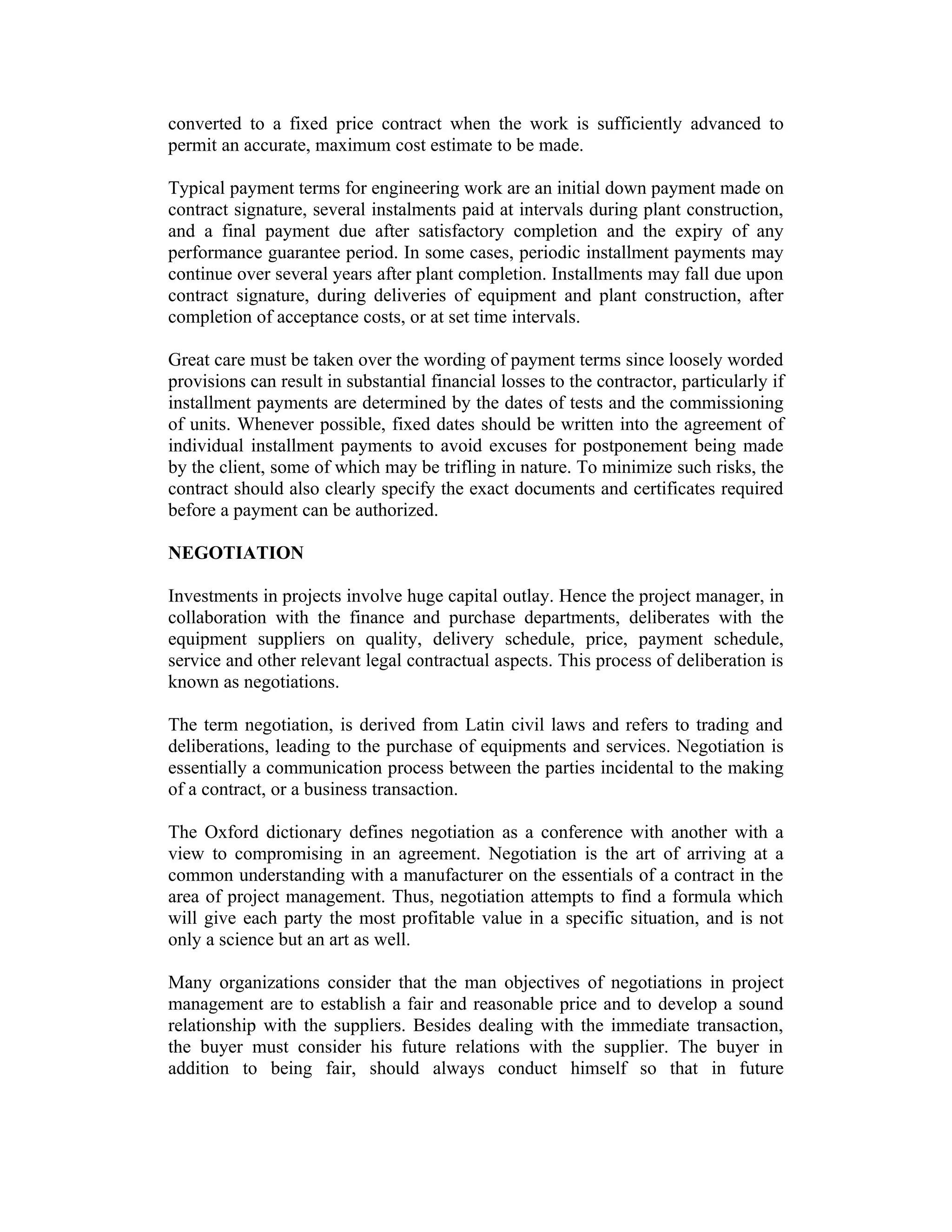 converted to a fixed price contract when the work is sufficiently advanced to
permit an accurate, maximum cost estimate to be made.
Typical payment terms for engineering work are an initial down payment made on
contract signature, several instalments paid at intervals during plant construction,
and a final payment due after satisfactory completion and the expiry of any
performance guarantee period. In some cases, periodic installment payments may
continue over several years after plant completion. Installments may fall due upon
contract signature, during deliveries of equipment and plant construction, after
completion of acceptance costs, or at set time intervals.
Great care must be taken over the wording of payment terms since loosely worded
provisions can result in substantial financial losses to the contractor, particularly if
installment payments are determined by the dates of tests and the commissioning
of units. Whenever possible, fixed dates should be written into the agreement of
individual installment payments to avoid excuses for postponement being made
by the client, some of which may be trifling in nature. To minimize such risks, the
contract should also clearly specify the exact documents and certificates required
before a payment can be authorized.
NEGOTIATION
Investments in projects involve huge capital outlay. Hence the project manager, in
collaboration with the finance and purchase departments, deliberates with the
equipment suppliers on quality, delivery schedule, price, payment schedule,
service and other relevant legal contractual aspects. This process of deliberation is
known as negotiations.
The term negotiation, is derived from Latin civil laws and refers to trading and
deliberations, leading to the purchase of equipments and services. Negotiation is
essentially a communication process between the parties incidental to the making
of a contract, or a business transaction.
The Oxford dictionary defines negotiation as a conference with another with a
view to compromising in an agreement. Negotiation is the art of arriving at a
common understanding with a manufacturer on the essentials of a contract in the
area of project management. Thus, negotiation attempts to find a formula which
will give each party the most profitable value in a specific situation, and is not
only a science but an art as well.
Many organizations consider that the man objectives of negotiations in project
management are to establish a fair and reasonable price and to develop a sound
relationship with the suppliers. Besides dealing with the immediate transaction,
the buyer must consider his future relations with the supplier. The buyer in
addition to being fair, should always conduct himself so that in future
 