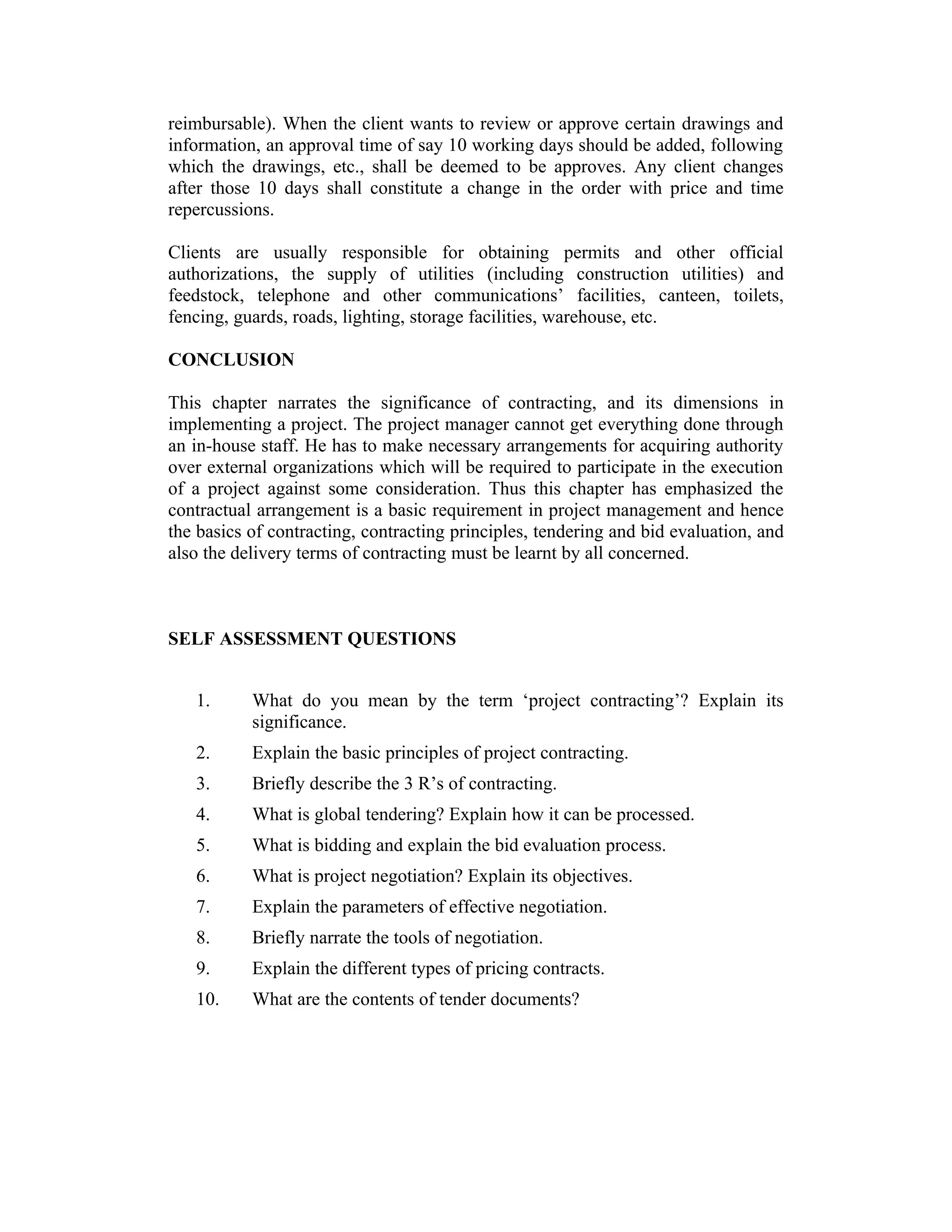 reimbursable). When the client wants to review or approve certain drawings and
information, an approval time of say 10 working days should be added, following
which the drawings, etc., shall be deemed to be approves. Any client changes
after those 10 days shall constitute a change in the order with price and time
repercussions.
Clients are usually responsible for obtaining permits and other official
authorizations, the supply of utilities (including construction utilities) and
feedstock, telephone and other communications’ facilities, canteen, toilets,
fencing, guards, roads, lighting, storage facilities, warehouse, etc.
CONCLUSION
This chapter narrates the significance of contracting, and its dimensions in
implementing a project. The project manager cannot get everything done through
an in-house staff. He has to make necessary arrangements for acquiring authority
over external organizations which will be required to participate in the execution
of a project against some consideration. Thus this chapter has emphasized the
contractual arrangement is a basic requirement in project management and hence
the basics of contracting, contracting principles, tendering and bid evaluation, and
also the delivery terms of contracting must be learnt by all concerned.
SELF ASSESSMENT QUESTIONS
1. What do you mean by the term ‘project contracting’? Explain its
significance.
2. Explain the basic principles of project contracting.
3. Briefly describe the 3 R’s of contracting.
4. What is global tendering? Explain how it can be processed.
5. What is bidding and explain the bid evaluation process.
6. What is project negotiation? Explain its objectives.
7. Explain the parameters of effective negotiation.
8. Briefly narrate the tools of negotiation.
9. Explain the different types of pricing contracts.
10. What are the contents of tender documents?
 