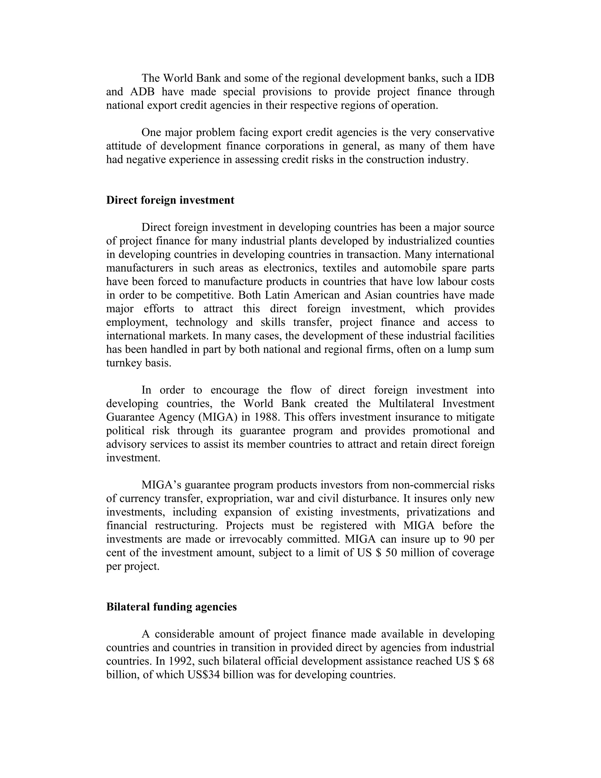 The World Bank and some of the regional development banks, such a IDB
and ADB have made special provisions to provide project finance through
national export credit agencies in their respective regions of operation.
One major problem facing export credit agencies is the very conservative
attitude of development finance corporations in general, as many of them have
had negative experience in assessing credit risks in the construction industry.
Direct foreign investment
Direct foreign investment in developing countries has been a major source
of project finance for many industrial plants developed by industrialized counties
in developing countries in developing countries in transaction. Many international
manufacturers in such areas as electronics, textiles and automobile spare parts
have been forced to manufacture products in countries that have low labour costs
in order to be competitive. Both Latin American and Asian countries have made
major efforts to attract this direct foreign investment, which provides
employment, technology and skills transfer, project finance and access to
international markets. In many cases, the development of these industrial facilities
has been handled in part by both national and regional firms, often on a lump sum
turnkey basis.
In order to encourage the flow of direct foreign investment into
developing countries, the World Bank created the Multilateral Investment
Guarantee Agency (MIGA) in 1988. This offers investment insurance to mitigate
political risk through its guarantee program and provides promotional and
advisory services to assist its member countries to attract and retain direct foreign
investment.
MIGA’s guarantee program products investors from non-commercial risks
of currency transfer, expropriation, war and civil disturbance. It insures only new
investments, including expansion of existing investments, privatizations and
financial restructuring. Projects must be registered with MIGA before the
investments are made or irrevocably committed. MIGA can insure up to 90 per
cent of the investment amount, subject to a limit of US $ 50 million of coverage
per project.
Bilateral funding agencies
A considerable amount of project finance made available in developing
countries and countries in transition in provided direct by agencies from industrial
countries. In 1992, such bilateral official development assistance reached US $ 68
billion, of which US$34 billion was for developing countries.
 