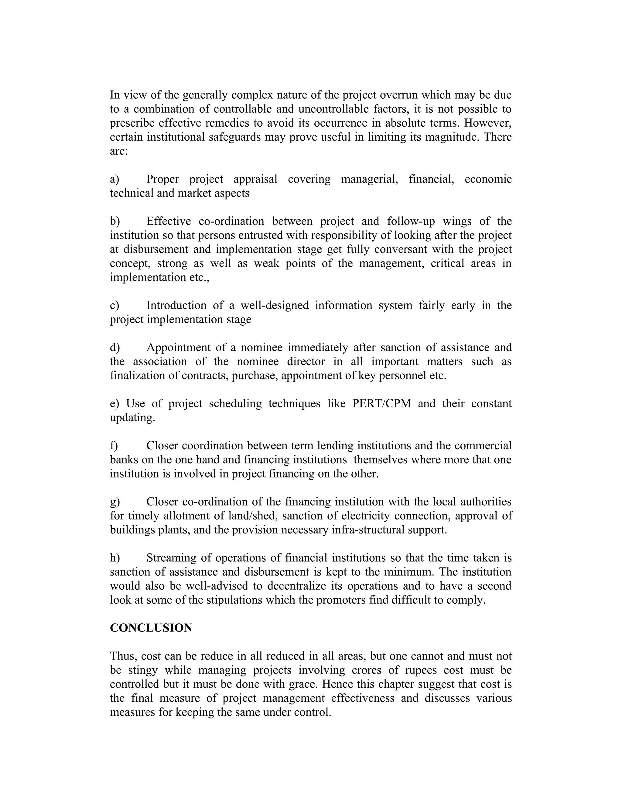 In view of the generally complex nature of the project overrun which may be due
to a combination of controllable and uncontrollable factors, it is not possible to
prescribe effective remedies to avoid its occurrence in absolute terms. However,
certain institutional safeguards may prove useful in limiting its magnitude. There
are:
a) Proper project appraisal covering managerial, financial, economic
technical and market aspects
b) Effective co-ordination between project and follow-up wings of the
institution so that persons entrusted with responsibility of looking after the project
at disbursement and implementation stage get fully conversant with the project
concept, strong as well as weak points of the management, critical areas in
implementation etc.,
c) Introduction of a well-designed information system fairly early in the
project implementation stage
d) Appointment of a nominee immediately after sanction of assistance and
the association of the nominee director in all important matters such as
finalization of contracts, purchase, appointment of key personnel etc.
e) Use of project scheduling techniques like PERT/CPM and their constant
updating.
f) Closer coordination between term lending institutions and the commercial
banks on the one hand and financing institutions themselves where more that one
institution is involved in project financing on the other.
g) Closer co-ordination of the financing institution with the local authorities
for timely allotment of land/shed, sanction of electricity connection, approval of
buildings plants, and the provision necessary infra-structural support.
h) Streaming of operations of financial institutions so that the time taken is
sanction of assistance and disbursement is kept to the minimum. The institution
would also be well-advised to decentralize its operations and to have a second
look at some of the stipulations which the promoters find difficult to comply.
CONCLUSION
Thus, cost can be reduce in all reduced in all areas, but one cannot and must not
be stingy while managing projects involving crores of rupees cost must be
controlled but it must be done with grace. Hence this chapter suggest that cost is
the final measure of project management effectiveness and discusses various
measures for keeping the same under control.
 