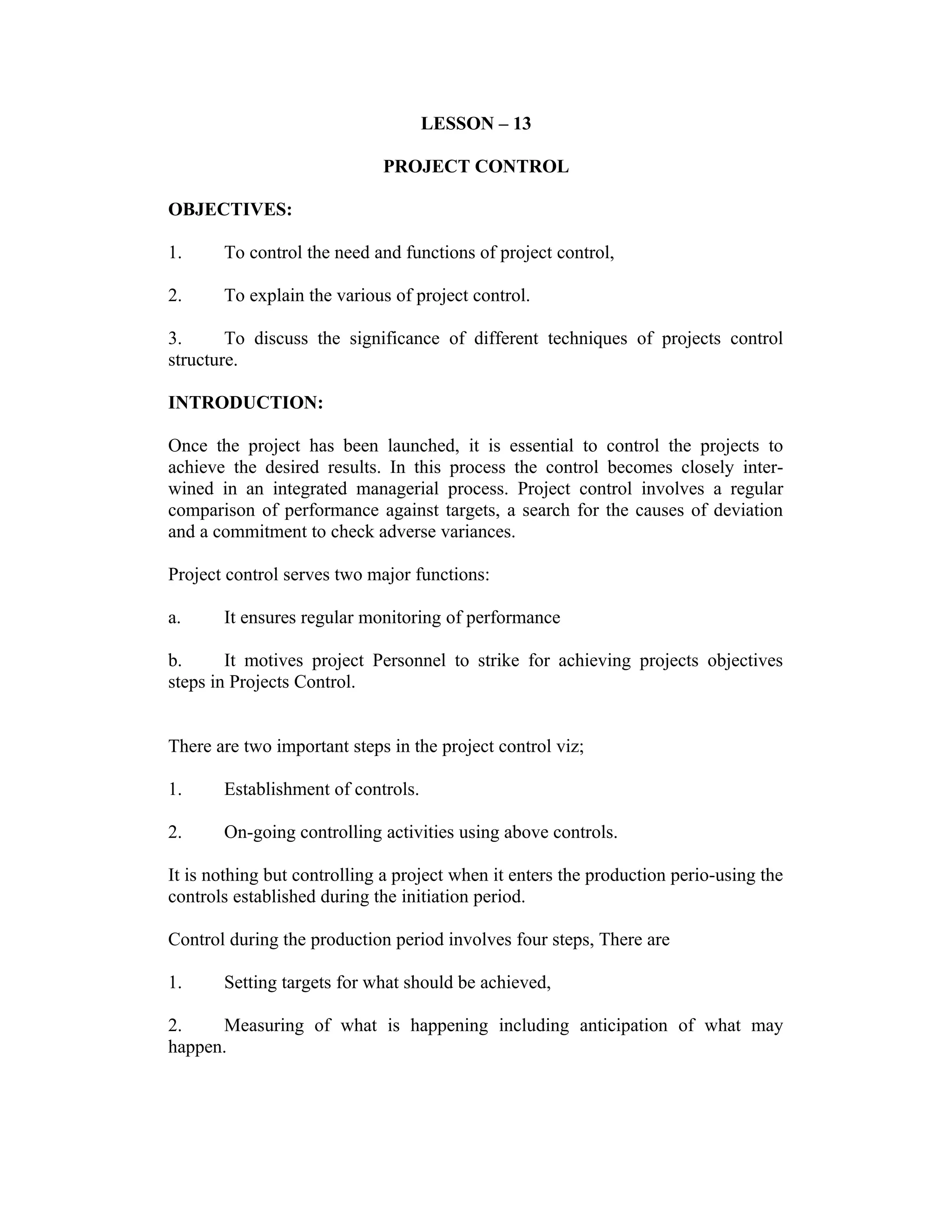 LESSON – 13
PROJECT CONTROL
OBJECTIVES:
1. To control the need and functions of project control,
2. To explain the various of project control.
3. To discuss the significance of different techniques of projects control
structure.
INTRODUCTION:
Once the project has been launched, it is essential to control the projects to
achieve the desired results. In this process the control becomes closely inter-
wined in an integrated managerial process. Project control involves a regular
comparison of performance against targets, a search for the causes of deviation
and a commitment to check adverse variances.
Project control serves two major functions:
a. It ensures regular monitoring of performance
b. It motives project Personnel to strike for achieving projects objectives
steps in Projects Control.
There are two important steps in the project control viz;
1. Establishment of controls.
2. On-going controlling activities using above controls.
It is nothing but controlling a project when it enters the production perio-using the
controls established during the initiation period.
Control during the production period involves four steps, There are
1. Setting targets for what should be achieved,
2. Measuring of what is happening including anticipation of what may
happen.
 