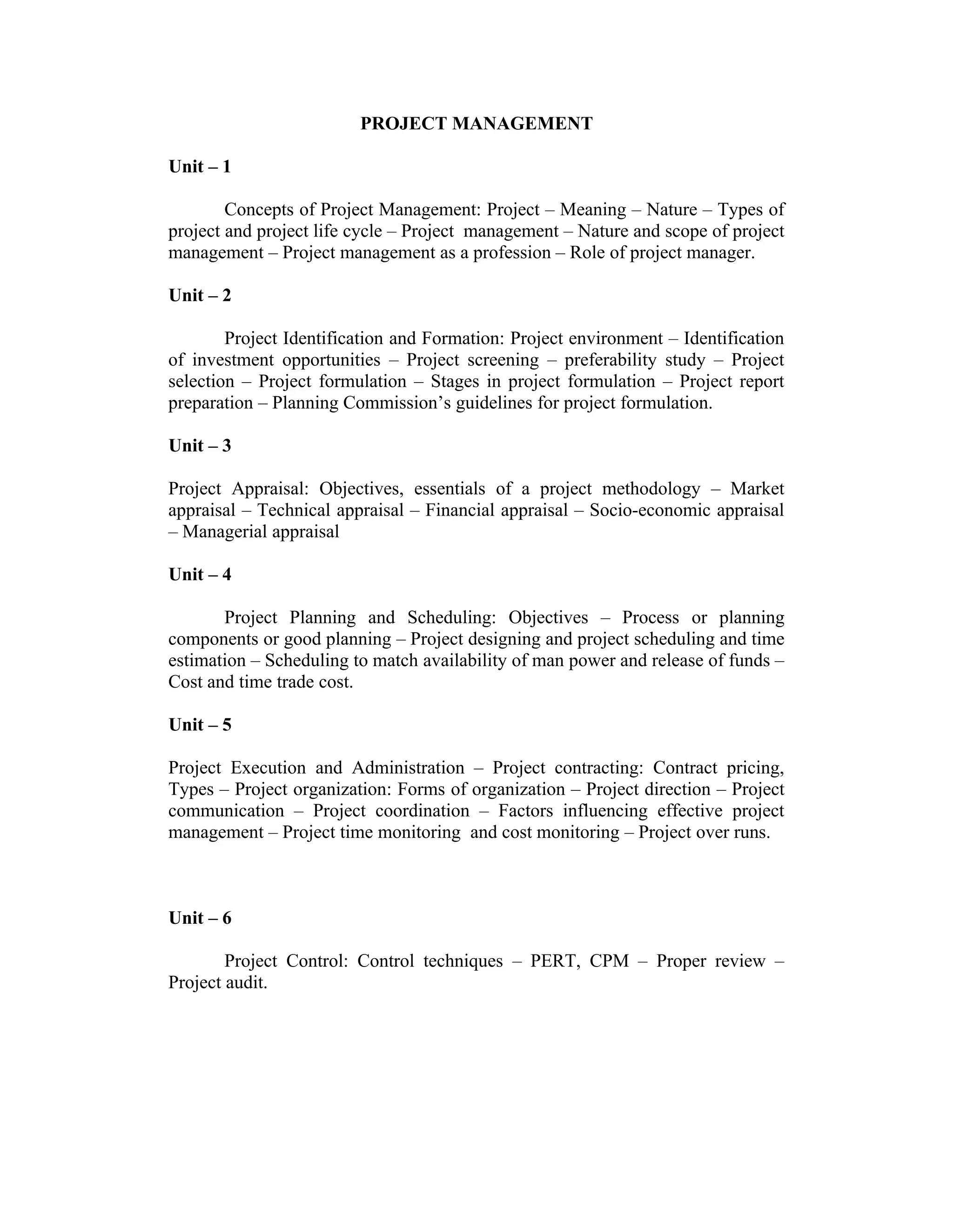 PROJECT MANAGEMENT
Unit – 1
Concepts of Project Management: Project – Meaning – Nature – Types of
project and project life cycle – Project management – Nature and scope of project
management – Project management as a profession – Role of project manager.
Unit – 2
Project Identification and Formation: Project environment – Identification
of investment opportunities – Project screening – preferability study – Project
selection – Project formulation – Stages in project formulation – Project report
preparation – Planning Commission’s guidelines for project formulation.
Unit – 3
Project Appraisal: Objectives, essentials of a project methodology – Market
appraisal – Technical appraisal – Financial appraisal – Socio-economic appraisal
– Managerial appraisal
Unit – 4
Project Planning and Scheduling: Objectives – Process or planning
components or good planning – Project designing and project scheduling and time
estimation – Scheduling to match availability of man power and release of funds –
Cost and time trade cost.
Unit – 5
Project Execution and Administration – Project contracting: Contract pricing,
Types – Project organization: Forms of organization – Project direction – Project
communication – Project coordination – Factors influencing effective project
management – Project time monitoring and cost monitoring – Project over runs.
Unit – 6
Project Control: Control techniques – PERT, CPM – Proper review –
Project audit.
 