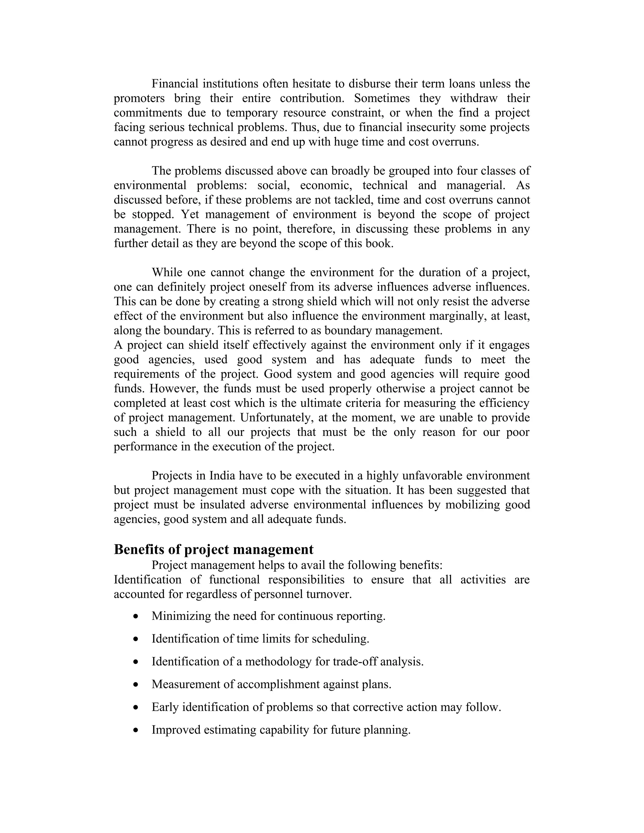 Financial institutions often hesitate to disburse their term loans unless the
promoters bring their entire contribution. Sometimes they withdraw their
commitments due to temporary resource constraint, or when the find a project
facing serious technical problems. Thus, due to financial insecurity some projects
cannot progress as desired and end up with huge time and cost overruns.
The problems discussed above can broadly be grouped into four classes of
environmental problems: social, economic, technical and managerial. As
discussed before, if these problems are not tackled, time and cost overruns cannot
be stopped. Yet management of environment is beyond the scope of project
management. There is no point, therefore, in discussing these problems in any
further detail as they are beyond the scope of this book.
While one cannot change the environment for the duration of a project,
one can definitely project oneself from its adverse influences adverse influences.
This can be done by creating a strong shield which will not only resist the adverse
effect of the environment but also influence the environment marginally, at least,
along the boundary. This is referred to as boundary management.
A project can shield itself effectively against the environment only if it engages
good agencies, used good system and has adequate funds to meet the
requirements of the project. Good system and good agencies will require good
funds. However, the funds must be used properly otherwise a project cannot be
completed at least cost which is the ultimate criteria for measuring the efficiency
of project management. Unfortunately, at the moment, we are unable to provide
such a shield to all our projects that must be the only reason for our poor
performance in the execution of the project.
Projects in India have to be executed in a highly unfavorable environment
but project management must cope with the situation. It has been suggested that
project must be insulated adverse environmental influences by mobilizing good
agencies, good system and all adequate funds.
Benefits of project management
Project management helps to avail the following benefits:
Identification of functional responsibilities to ensure that all activities are
accounted for regardless of personnel turnover.
• Minimizing the need for continuous reporting.
• Identification of time limits for scheduling.
• Identification of a methodology for trade-off analysis.
• Measurement of accomplishment against plans.
• Early identification of problems so that corrective action may follow.
• Improved estimating capability for future planning.
 