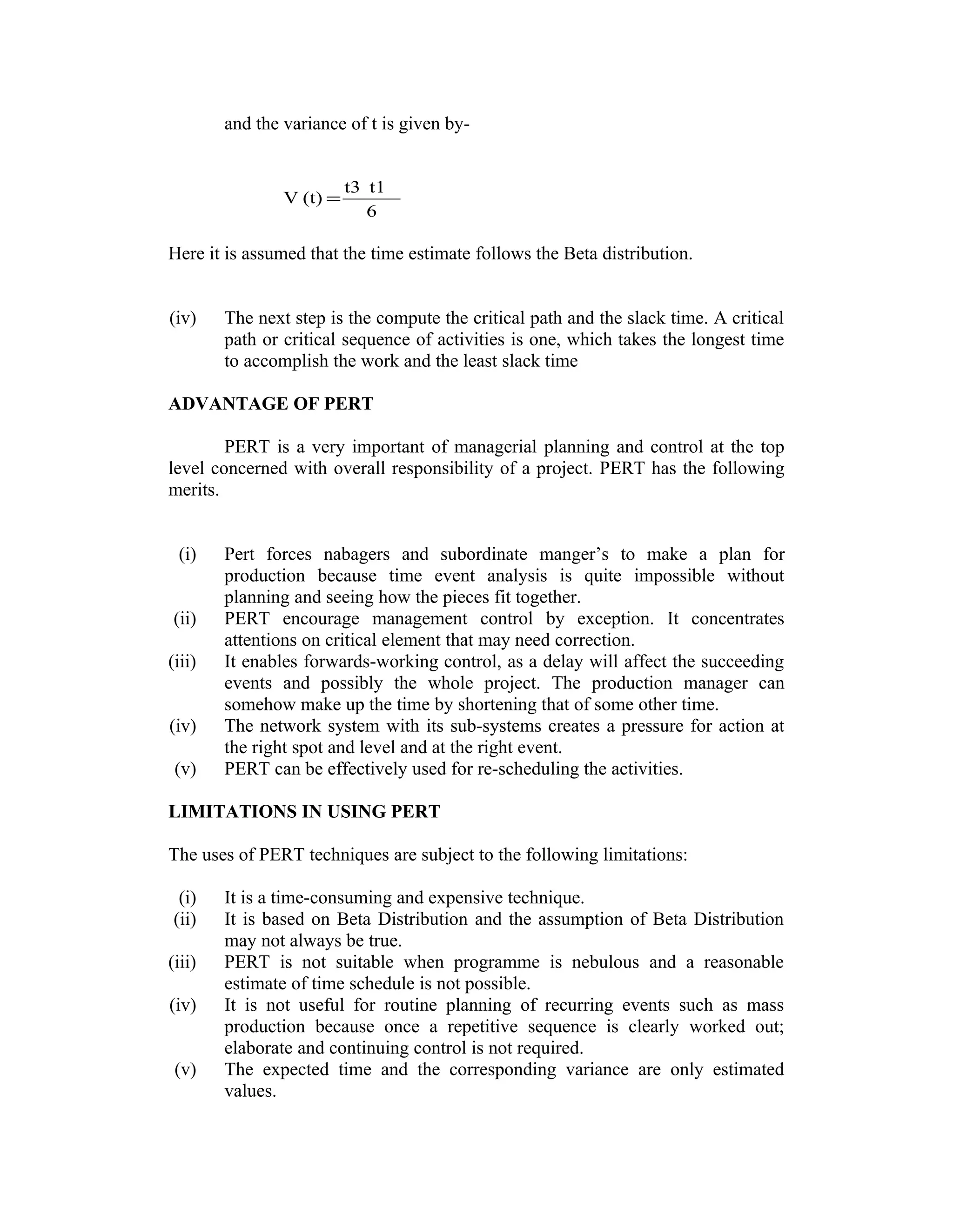 and the variance of t is given by-
6
t1t3
(t)V =
Here it is assumed that the time estimate follows the Beta distribution.
(iv) The next step is the compute the critical path and the slack time. A critical
path or critical sequence of activities is one, which takes the longest time
to accomplish the work and the least slack time
ADVANTAGE OF PERT
PERT is a very important of managerial planning and control at the top
level concerned with overall responsibility of a project. PERT has the following
merits.
(i) Pert forces nabagers and subordinate manger’s to make a plan for
production because time event analysis is quite impossible without
planning and seeing how the pieces fit together.
(ii) PERT encourage management control by exception. It concentrates
attentions on critical element that may need correction.
(iii) It enables forwards-working control, as a delay will affect the succeeding
events and possibly the whole project. The production manager can
somehow make up the time by shortening that of some other time.
(iv) The network system with its sub-systems creates a pressure for action at
the right spot and level and at the right event.
(v) PERT can be effectively used for re-scheduling the activities.
LIMITATIONS IN USING PERT
The uses of PERT techniques are subject to the following limitations:
(i) It is a time-consuming and expensive technique.
(ii) It is based on Beta Distribution and the assumption of Beta Distribution
may not always be true.
(iii) PERT is not suitable when programme is nebulous and a reasonable
estimate of time schedule is not possible.
(iv) It is not useful for routine planning of recurring events such as mass
production because once a repetitive sequence is clearly worked out;
elaborate and continuing control is not required.
(v) The expected time and the corresponding variance are only estimated
values.
 