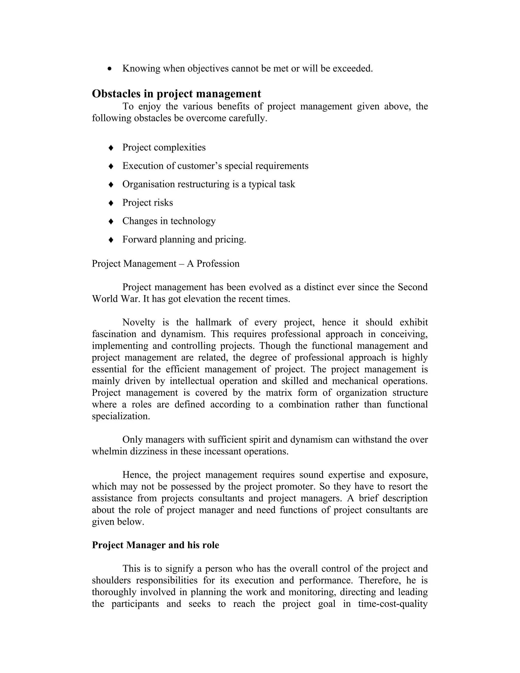 • Knowing when objectives cannot be met or will be exceeded.
Obstacles in project management
To enjoy the various benefits of project management given above, the
following obstacles be overcome carefully.
♦ Project complexities
♦ Execution of customer’s special requirements
♦ Organisation restructuring is a typical task
♦ Project risks
♦ Changes in technology
♦ Forward planning and pricing.
Project Management – A Profession
Project management has been evolved as a distinct ever since the Second
World War. It has got elevation the recent times.
Novelty is the hallmark of every project, hence it should exhibit
fascination and dynamism. This requires professional approach in conceiving,
implementing and controlling projects. Though the functional management and
project management are related, the degree of professional approach is highly
essential for the efficient management of project. The project management is
mainly driven by intellectual operation and skilled and mechanical operations.
Project management is covered by the matrix form of organization structure
where a roles are defined according to a combination rather than functional
specialization.
Only managers with sufficient spirit and dynamism can withstand the over
whelmin dizziness in these incessant operations.
Hence, the project management requires sound expertise and exposure,
which may not be possessed by the project promoter. So they have to resort the
assistance from projects consultants and project managers. A brief description
about the role of project manager and need functions of project consultants are
given below.
Project Manager and his role
This is to signify a person who has the overall control of the project and
shoulders responsibilities for its execution and performance. Therefore, he is
thoroughly involved in planning the work and monitoring, directing and leading
the participants and seeks to reach the project goal in time-cost-quality
 