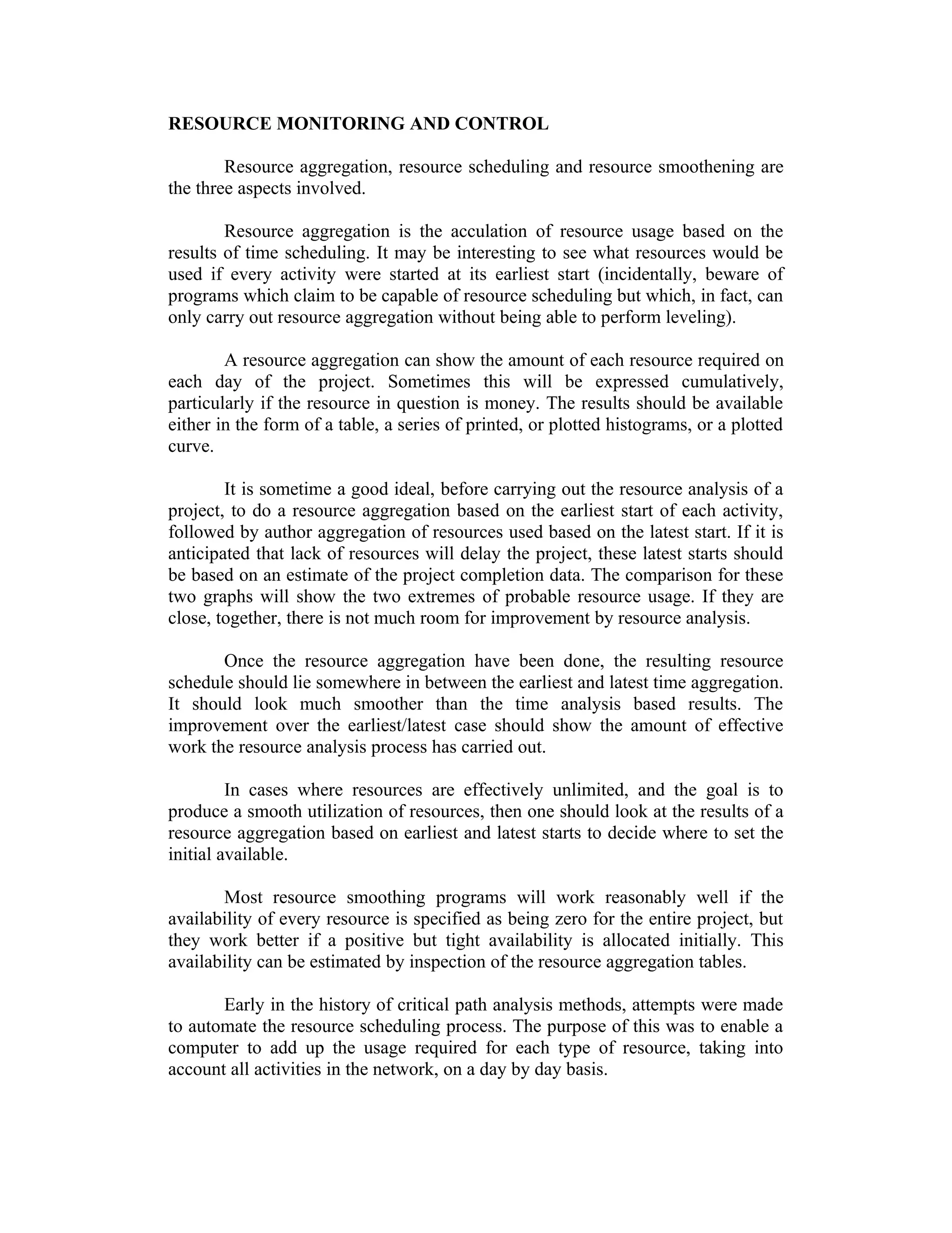 RESOURCE MONITORING AND CONTROL
Resource aggregation, resource scheduling and resource smoothening are
the three aspects involved.
Resource aggregation is the acculation of resource usage based on the
results of time scheduling. It may be interesting to see what resources would be
used if every activity were started at its earliest start (incidentally, beware of
programs which claim to be capable of resource scheduling but which, in fact, can
only carry out resource aggregation without being able to perform leveling).
A resource aggregation can show the amount of each resource required on
each day of the project. Sometimes this will be expressed cumulatively,
particularly if the resource in question is money. The results should be available
either in the form of a table, a series of printed, or plotted histograms, or a plotted
curve.
It is sometime a good ideal, before carrying out the resource analysis of a
project, to do a resource aggregation based on the earliest start of each activity,
followed by author aggregation of resources used based on the latest start. If it is
anticipated that lack of resources will delay the project, these latest starts should
be based on an estimate of the project completion data. The comparison for these
two graphs will show the two extremes of probable resource usage. If they are
close, together, there is not much room for improvement by resource analysis.
Once the resource aggregation have been done, the resulting resource
schedule should lie somewhere in between the earliest and latest time aggregation.
It should look much smoother than the time analysis based results. The
improvement over the earliest/latest case should show the amount of effective
work the resource analysis process has carried out.
In cases where resources are effectively unlimited, and the goal is to
produce a smooth utilization of resources, then one should look at the results of a
resource aggregation based on earliest and latest starts to decide where to set the
initial available.
Most resource smoothing programs will work reasonably well if the
availability of every resource is specified as being zero for the entire project, but
they work better if a positive but tight availability is allocated initially. This
availability can be estimated by inspection of the resource aggregation tables.
Early in the history of critical path analysis methods, attempts were made
to automate the resource scheduling process. The purpose of this was to enable a
computer to add up the usage required for each type of resource, taking into
account all activities in the network, on a day by day basis.
 