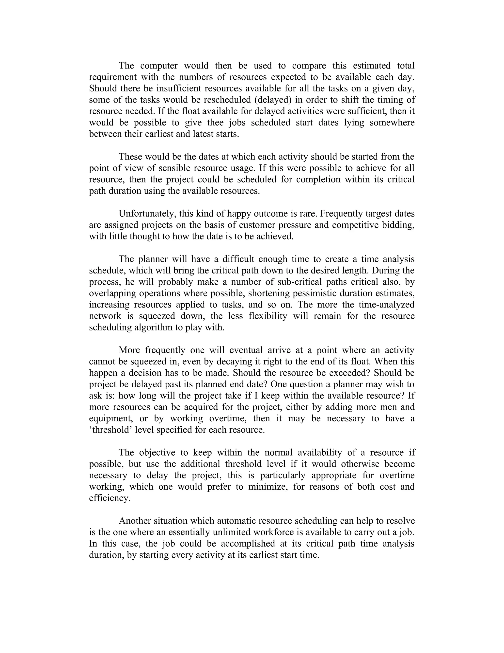 The computer would then be used to compare this estimated total
requirement with the numbers of resources expected to be available each day.
Should there be insufficient resources available for all the tasks on a given day,
some of the tasks would be rescheduled (delayed) in order to shift the timing of
resource needed. If the float available for delayed activities were sufficient, then it
would be possible to give thee jobs scheduled start dates lying somewhere
between their earliest and latest starts.
These would be the dates at which each activity should be started from the
point of view of sensible resource usage. If this were possible to achieve for all
resource, then the project could be scheduled for completion within its critical
path duration using the available resources.
Unfortunately, this kind of happy outcome is rare. Frequently targest dates
are assigned projects on the basis of customer pressure and competitive bidding,
with little thought to how the date is to be achieved.
The planner will have a difficult enough time to create a time analysis
schedule, which will bring the critical path down to the desired length. During the
process, he will probably make a number of sub-critical paths critical also, by
overlapping operations where possible, shortening pessimistic duration estimates,
increasing resources applied to tasks, and so on. The more the time-analyzed
network is squeezed down, the less flexibility will remain for the resource
scheduling algorithm to play with.
More frequently one will eventual arrive at a point where an activity
cannot be squeezed in, even by decaying it right to the end of its float. When this
happen a decision has to be made. Should the resource be exceeded? Should be
project be delayed past its planned end date? One question a planner may wish to
ask is: how long will the project take if I keep within the available resource? If
more resources can be acquired for the project, either by adding more men and
equipment, or by working overtime, then it may be necessary to have a
‘threshold’ level specified for each resource.
The objective to keep within the normal availability of a resource if
possible, but use the additional threshold level if it would otherwise become
necessary to delay the project, this is particularly appropriate for overtime
working, which one would prefer to minimize, for reasons of both cost and
efficiency.
Another situation which automatic resource scheduling can help to resolve
is the one where an essentially unlimited workforce is available to carry out a job.
In this case, the job could be accomplished at its critical path time analysis
duration, by starting every activity at its earliest start time.
 