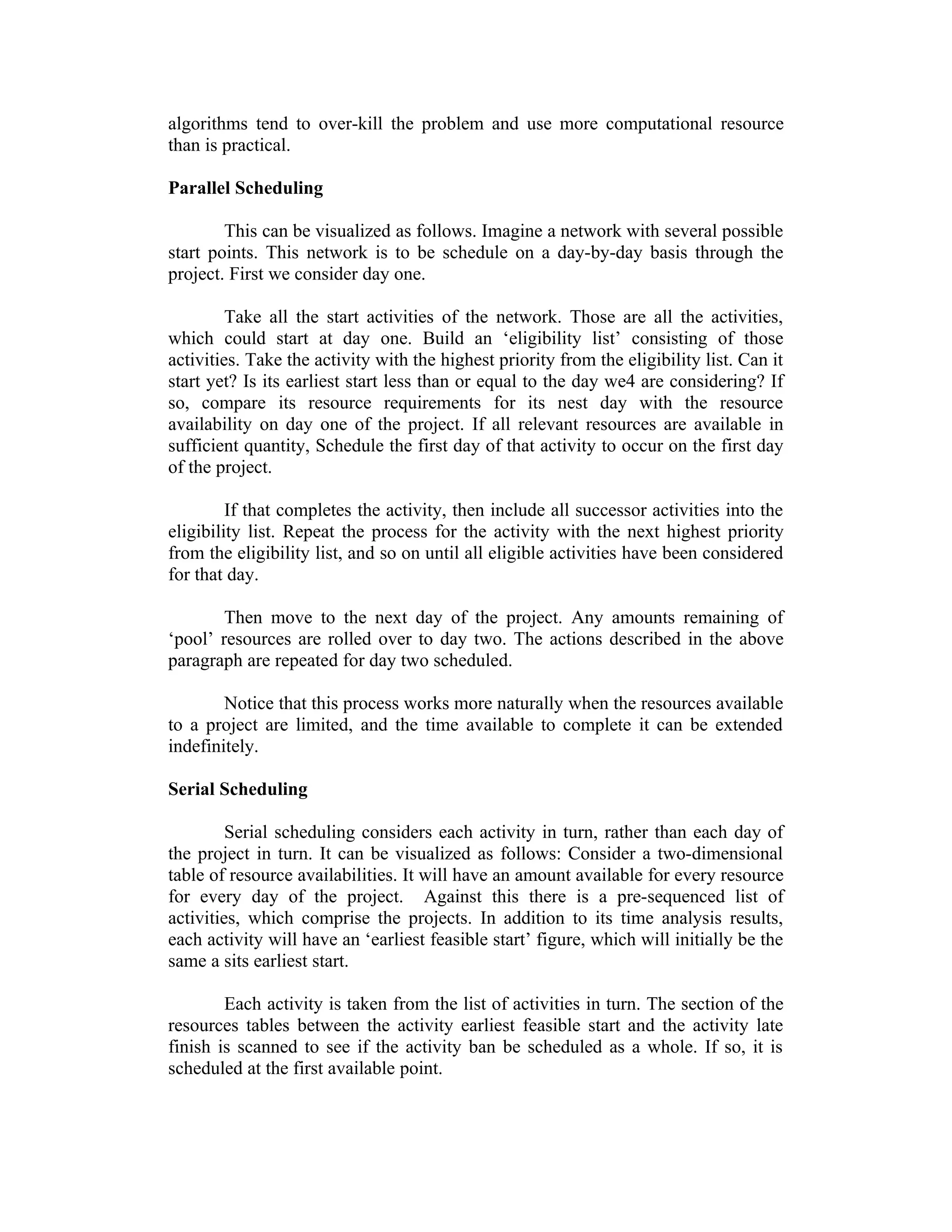 algorithms tend to over-kill the problem and use more computational resource
than is practical.
Parallel Scheduling
This can be visualized as follows. Imagine a network with several possible
start points. This network is to be schedule on a day-by-day basis through the
project. First we consider day one.
Take all the start activities of the network. Those are all the activities,
which could start at day one. Build an ‘eligibility list’ consisting of those
activities. Take the activity with the highest priority from the eligibility list. Can it
start yet? Is its earliest start less than or equal to the day we4 are considering? If
so, compare its resource requirements for its nest day with the resource
availability on day one of the project. If all relevant resources are available in
sufficient quantity, Schedule the first day of that activity to occur on the first day
of the project.
If that completes the activity, then include all successor activities into the
eligibility list. Repeat the process for the activity with the next highest priority
from the eligibility list, and so on until all eligible activities have been considered
for that day.
Then move to the next day of the project. Any amounts remaining of
‘pool’ resources are rolled over to day two. The actions described in the above
paragraph are repeated for day two scheduled.
Notice that this process works more naturally when the resources available
to a project are limited, and the time available to complete it can be extended
indefinitely.
Serial Scheduling
Serial scheduling considers each activity in turn, rather than each day of
the project in turn. It can be visualized as follows: Consider a two-dimensional
table of resource availabilities. It will have an amount available for every resource
for every day of the project. Against this there is a pre-sequenced list of
activities, which comprise the projects. In addition to its time analysis results,
each activity will have an ‘earliest feasible start’ figure, which will initially be the
same a sits earliest start.
Each activity is taken from the list of activities in turn. The section of the
resources tables between the activity earliest feasible start and the activity late
finish is scanned to see if the activity ban be scheduled as a whole. If so, it is
scheduled at the first available point.
 