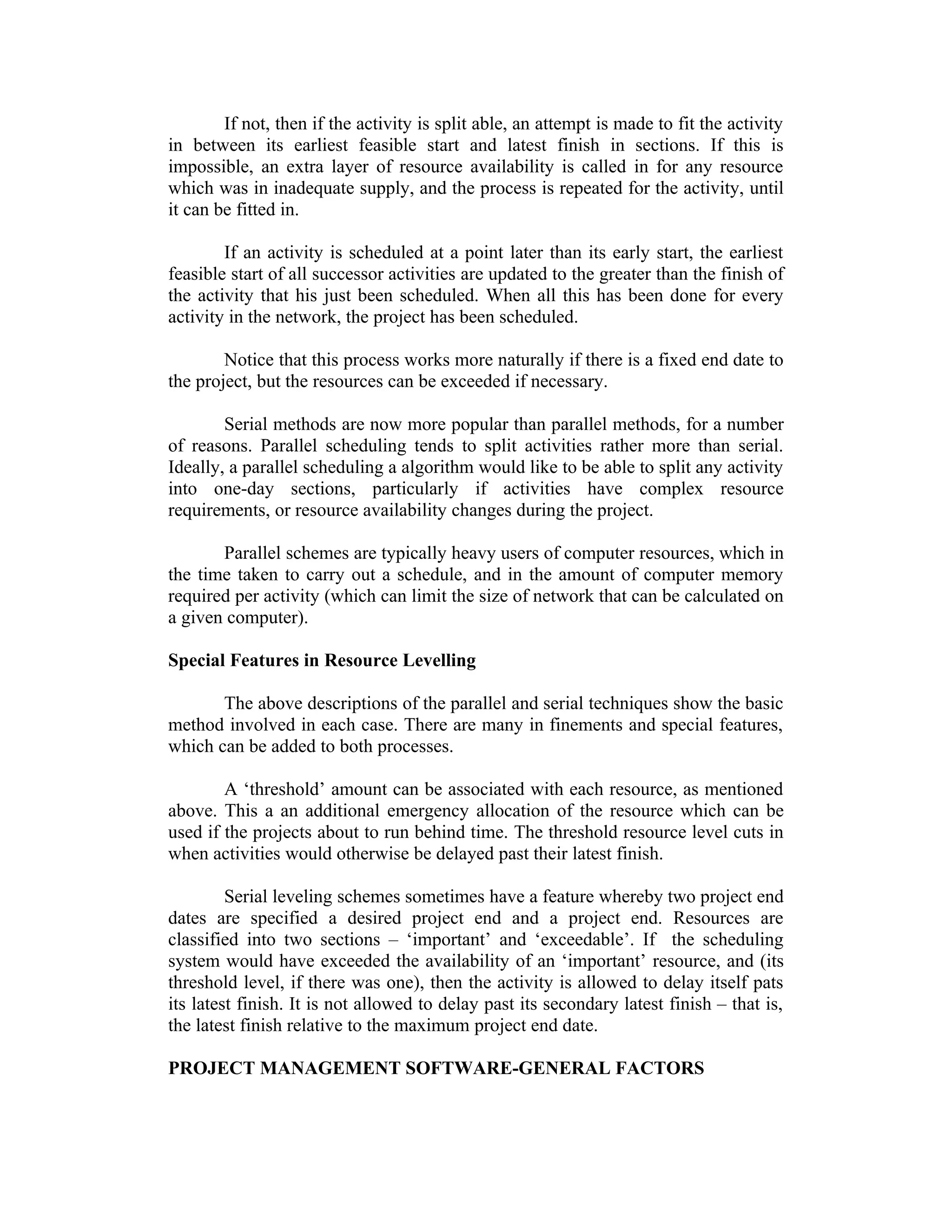 If not, then if the activity is split able, an attempt is made to fit the activity
in between its earliest feasible start and latest finish in sections. If this is
impossible, an extra layer of resource availability is called in for any resource
which was in inadequate supply, and the process is repeated for the activity, until
it can be fitted in.
If an activity is scheduled at a point later than its early start, the earliest
feasible start of all successor activities are updated to the greater than the finish of
the activity that his just been scheduled. When all this has been done for every
activity in the network, the project has been scheduled.
Notice that this process works more naturally if there is a fixed end date to
the project, but the resources can be exceeded if necessary.
Serial methods are now more popular than parallel methods, for a number
of reasons. Parallel scheduling tends to split activities rather more than serial.
Ideally, a parallel scheduling a algorithm would like to be able to split any activity
into one-day sections, particularly if activities have complex resource
requirements, or resource availability changes during the project.
Parallel schemes are typically heavy users of computer resources, which in
the time taken to carry out a schedule, and in the amount of computer memory
required per activity (which can limit the size of network that can be calculated on
a given computer).
Special Features in Resource Levelling
The above descriptions of the parallel and serial techniques show the basic
method involved in each case. There are many in finements and special features,
which can be added to both processes.
A ‘threshold’ amount can be associated with each resource, as mentioned
above. This a an additional emergency allocation of the resource which can be
used if the projects about to run behind time. The threshold resource level cuts in
when activities would otherwise be delayed past their latest finish.
Serial leveling schemes sometimes have a feature whereby two project end
dates are specified a desired project end and a project end. Resources are
classified into two sections – ‘important’ and ‘exceedable’. If the scheduling
system would have exceeded the availability of an ‘important’ resource, and (its
threshold level, if there was one), then the activity is allowed to delay itself pats
its latest finish. It is not allowed to delay past its secondary latest finish – that is,
the latest finish relative to the maximum project end date.
PROJECT MANAGEMENT SOFTWARE-GENERAL FACTORS
 