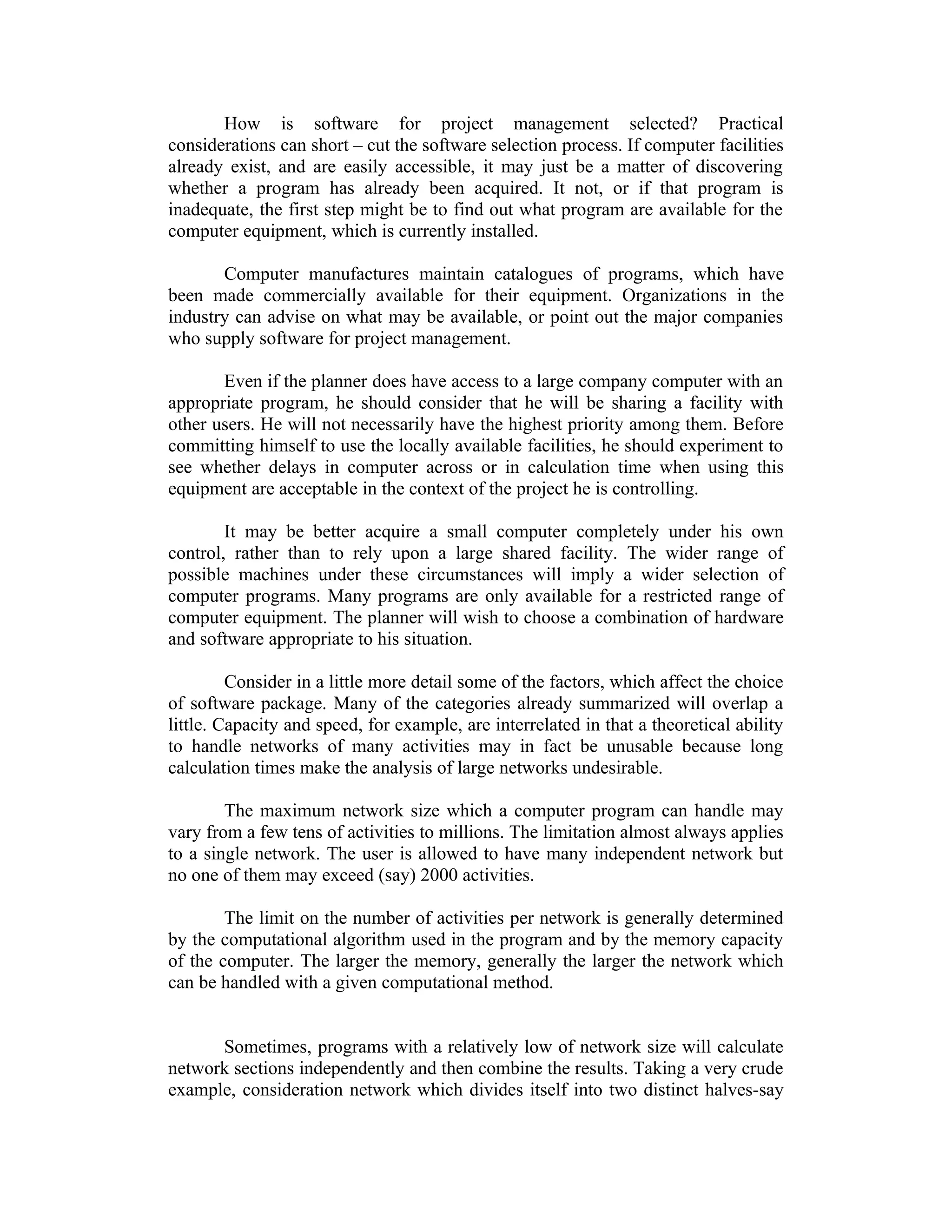 How is software for project management selected? Practical
considerations can short – cut the software selection process. If computer facilities
already exist, and are easily accessible, it may just be a matter of discovering
whether a program has already been acquired. It not, or if that program is
inadequate, the first step might be to find out what program are available for the
computer equipment, which is currently installed.
Computer manufactures maintain catalogues of programs, which have
been made commercially available for their equipment. Organizations in the
industry can advise on what may be available, or point out the major companies
who supply software for project management.
Even if the planner does have access to a large company computer with an
appropriate program, he should consider that he will be sharing a facility with
other users. He will not necessarily have the highest priority among them. Before
committing himself to use the locally available facilities, he should experiment to
see whether delays in computer across or in calculation time when using this
equipment are acceptable in the context of the project he is controlling.
It may be better acquire a small computer completely under his own
control, rather than to rely upon a large shared facility. The wider range of
possible machines under these circumstances will imply a wider selection of
computer programs. Many programs are only available for a restricted range of
computer equipment. The planner will wish to choose a combination of hardware
and software appropriate to his situation.
Consider in a little more detail some of the factors, which affect the choice
of software package. Many of the categories already summarized will overlap a
little. Capacity and speed, for example, are interrelated in that a theoretical ability
to handle networks of many activities may in fact be unusable because long
calculation times make the analysis of large networks undesirable.
The maximum network size which a computer program can handle may
vary from a few tens of activities to millions. The limitation almost always applies
to a single network. The user is allowed to have many independent network but
no one of them may exceed (say) 2000 activities.
The limit on the number of activities per network is generally determined
by the computational algorithm used in the program and by the memory capacity
of the computer. The larger the memory, generally the larger the network which
can be handled with a given computational method.
Sometimes, programs with a relatively low of network size will calculate
network sections independently and then combine the results. Taking a very crude
example, consideration network which divides itself into two distinct halves-say
 