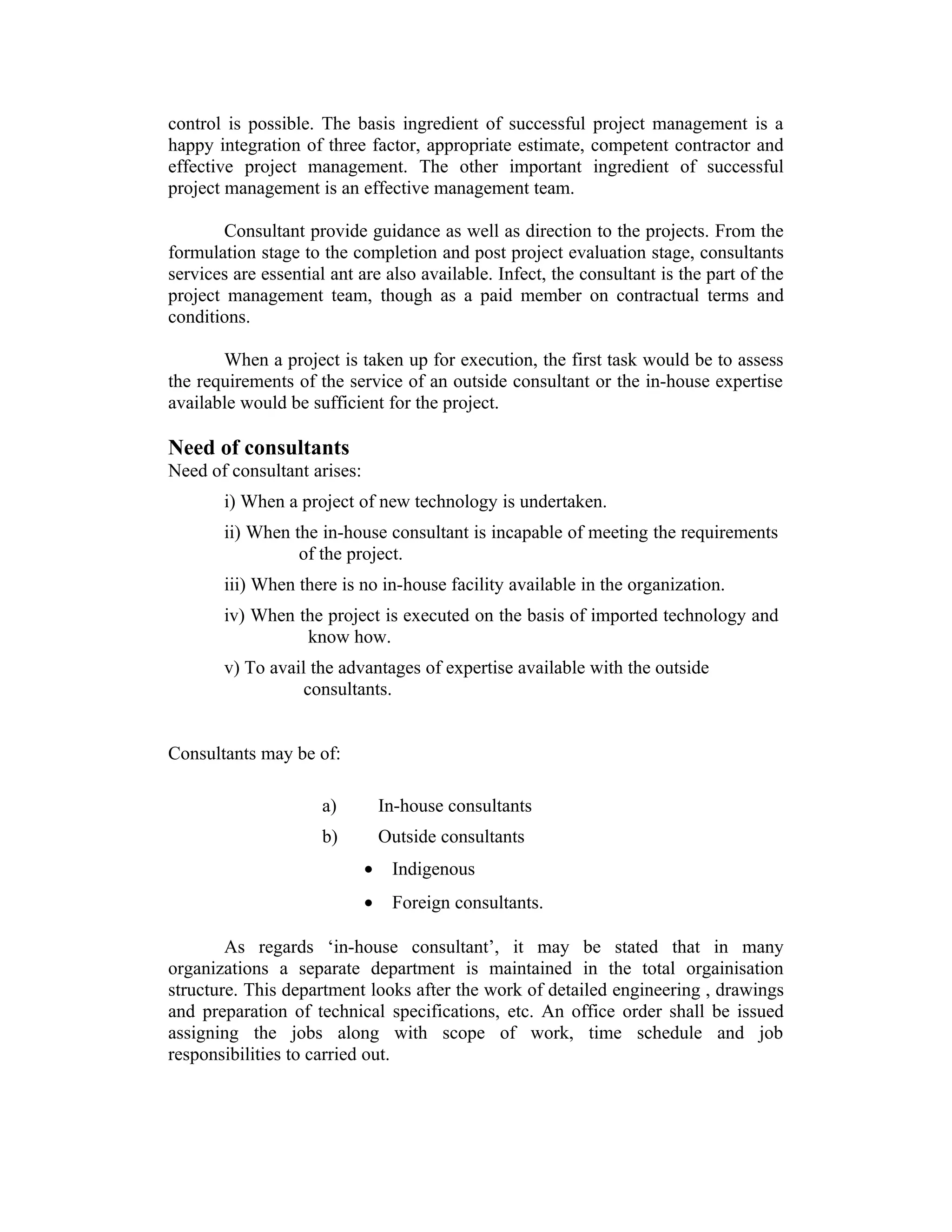 control is possible. The basis ingredient of successful project management is a
happy integration of three factor, appropriate estimate, competent contractor and
effective project management. The other important ingredient of successful
project management is an effective management team.
Consultant provide guidance as well as direction to the projects. From the
formulation stage to the completion and post project evaluation stage, consultants
services are essential ant are also available. Infect, the consultant is the part of the
project management team, though as a paid member on contractual terms and
conditions.
When a project is taken up for execution, the first task would be to assess
the requirements of the service of an outside consultant or the in-house expertise
available would be sufficient for the project.
Need of consultants
Need of consultant arises:
i) When a project of new technology is undertaken.
ii) When the in-house consultant is incapable of meeting the requirements
of the project.
iii) When there is no in-house facility available in the organization.
iv) When the project is executed on the basis of imported technology and
know how.
v) To avail the advantages of expertise available with the outside
consultants.
Consultants may be of:
a) In-house consultants
b) Outside consultants
• Indigenous
• Foreign consultants.
As regards ‘in-house consultant’, it may be stated that in many
organizations a separate department is maintained in the total orgainisation
structure. This department looks after the work of detailed engineering , drawings
and preparation of technical specifications, etc. An office order shall be issued
assigning the jobs along with scope of work, time schedule and job
responsibilities to carried out.
 