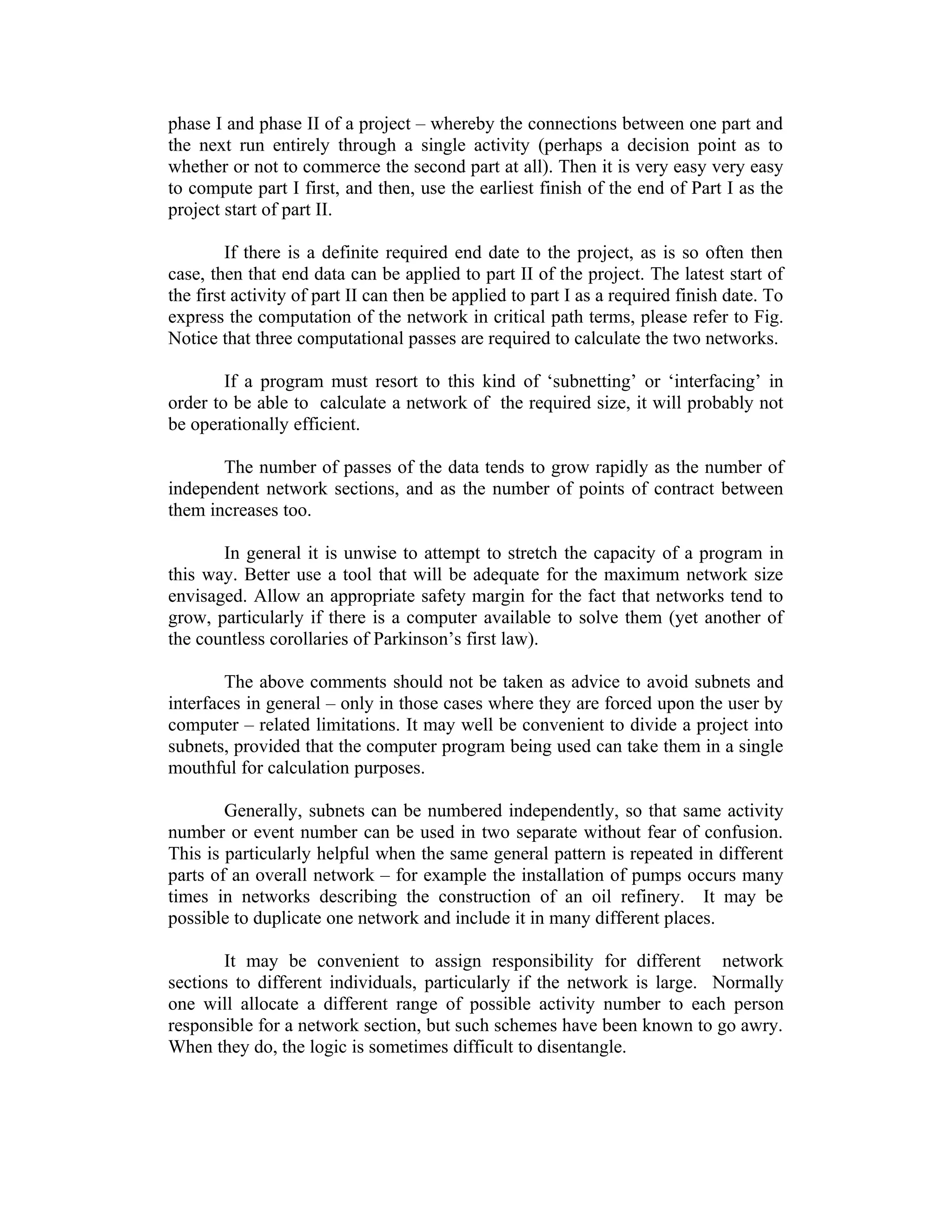 phase I and phase II of a project – whereby the connections between one part and
the next run entirely through a single activity (perhaps a decision point as to
whether or not to commerce the second part at all). Then it is very easy very easy
to compute part I first, and then, use the earliest finish of the end of Part I as the
project start of part II.
If there is a definite required end date to the project, as is so often then
case, then that end data can be applied to part II of the project. The latest start of
the first activity of part II can then be applied to part I as a required finish date. To
express the computation of the network in critical path terms, please refer to Fig.
Notice that three computational passes are required to calculate the two networks.
If a program must resort to this kind of ‘subnetting’ or ‘interfacing’ in
order to be able to calculate a network of the required size, it will probably not
be operationally efficient.
The number of passes of the data tends to grow rapidly as the number of
independent network sections, and as the number of points of contract between
them increases too.
In general it is unwise to attempt to stretch the capacity of a program in
this way. Better use a tool that will be adequate for the maximum network size
envisaged. Allow an appropriate safety margin for the fact that networks tend to
grow, particularly if there is a computer available to solve them (yet another of
the countless corollaries of Parkinson’s first law).
The above comments should not be taken as advice to avoid subnets and
interfaces in general – only in those cases where they are forced upon the user by
computer – related limitations. It may well be convenient to divide a project into
subnets, provided that the computer program being used can take them in a single
mouthful for calculation purposes.
Generally, subnets can be numbered independently, so that same activity
number or event number can be used in two separate without fear of confusion.
This is particularly helpful when the same general pattern is repeated in different
parts of an overall network – for example the installation of pumps occurs many
times in networks describing the construction of an oil refinery. It may be
possible to duplicate one network and include it in many different places.
It may be convenient to assign responsibility for different network
sections to different individuals, particularly if the network is large. Normally
one will allocate a different range of possible activity number to each person
responsible for a network section, but such schemes have been known to go awry.
When they do, the logic is sometimes difficult to disentangle.
 