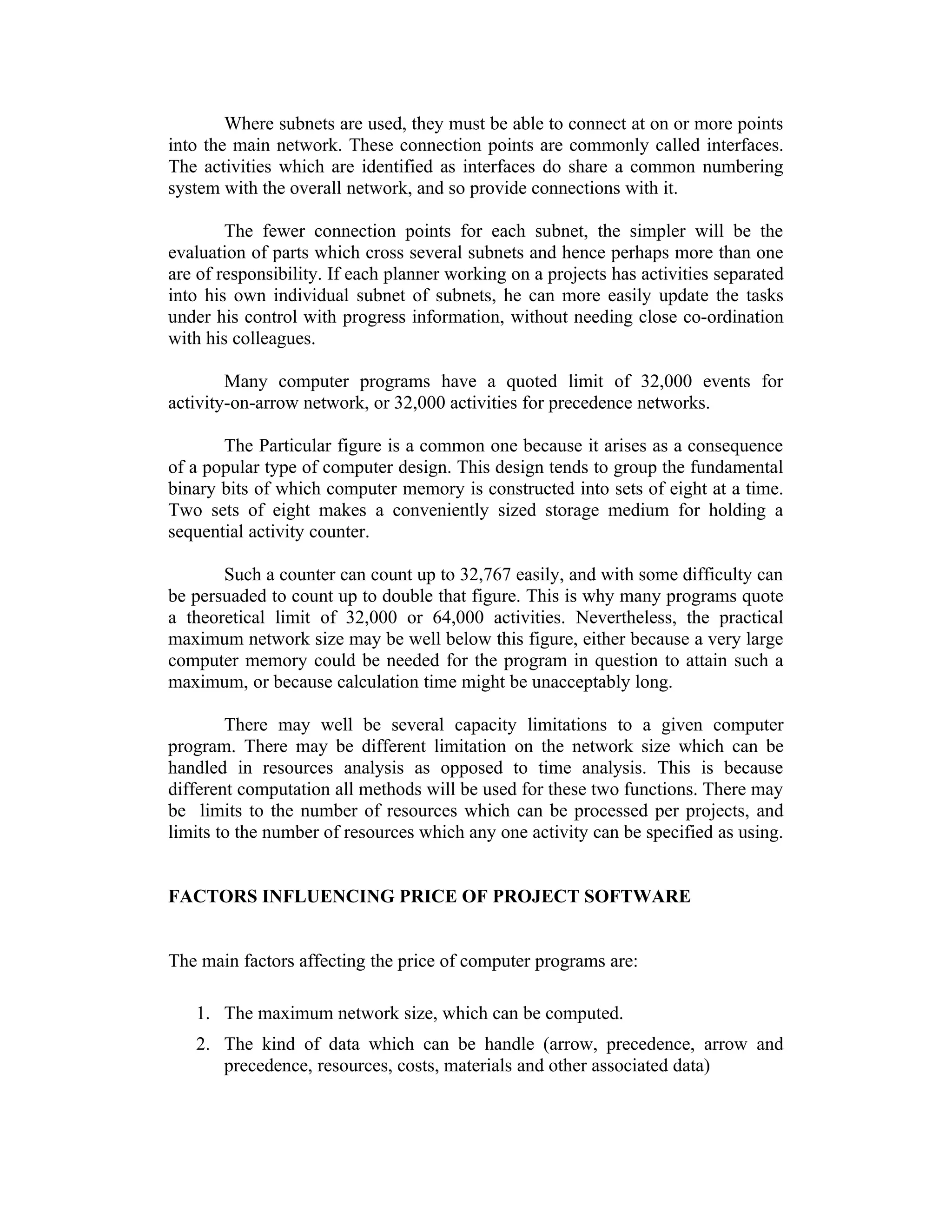 Where subnets are used, they must be able to connect at on or more points
into the main network. These connection points are commonly called interfaces.
The activities which are identified as interfaces do share a common numbering
system with the overall network, and so provide connections with it.
The fewer connection points for each subnet, the simpler will be the
evaluation of parts which cross several subnets and hence perhaps more than one
are of responsibility. If each planner working on a projects has activities separated
into his own individual subnet of subnets, he can more easily update the tasks
under his control with progress information, without needing close co-ordination
with his colleagues.
Many computer programs have a quoted limit of 32,000 events for
activity-on-arrow network, or 32,000 activities for precedence networks.
The Particular figure is a common one because it arises as a consequence
of a popular type of computer design. This design tends to group the fundamental
binary bits of which computer memory is constructed into sets of eight at a time.
Two sets of eight makes a conveniently sized storage medium for holding a
sequential activity counter.
Such a counter can count up to 32,767 easily, and with some difficulty can
be persuaded to count up to double that figure. This is why many programs quote
a theoretical limit of 32,000 or 64,000 activities. Nevertheless, the practical
maximum network size may be well below this figure, either because a very large
computer memory could be needed for the program in question to attain such a
maximum, or because calculation time might be unacceptably long.
There may well be several capacity limitations to a given computer
program. There may be different limitation on the network size which can be
handled in resources analysis as opposed to time analysis. This is because
different computation all methods will be used for these two functions. There may
be limits to the number of resources which can be processed per projects, and
limits to the number of resources which any one activity can be specified as using.
FACTORS INFLUENCING PRICE OF PROJECT SOFTWARE
The main factors affecting the price of computer programs are:
1. The maximum network size, which can be computed.
2. The kind of data which can be handle (arrow, precedence, arrow and
precedence, resources, costs, materials and other associated data)
 