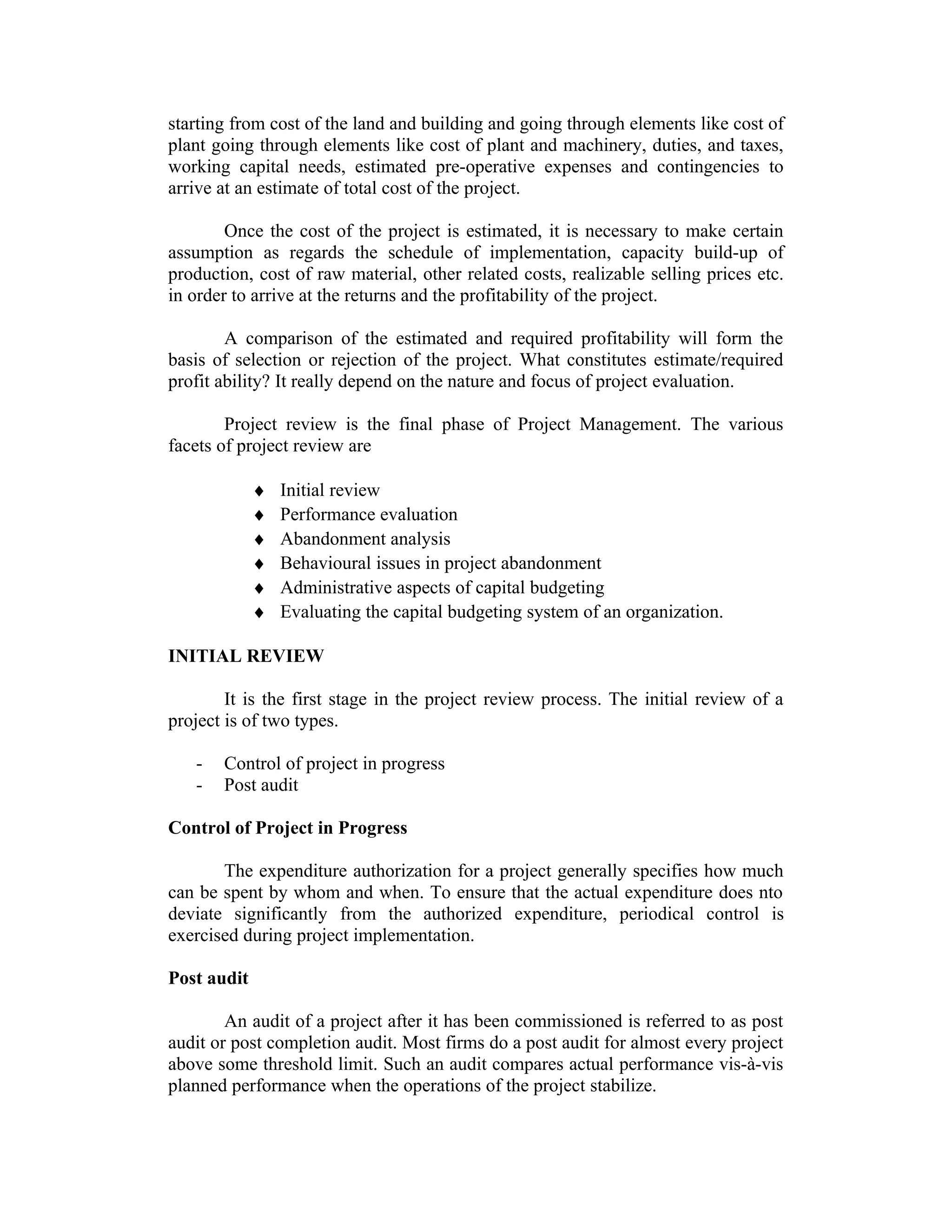 starting from cost of the land and building and going through elements like cost of
plant going through elements like cost of plant and machinery, duties, and taxes,
working capital needs, estimated pre-operative expenses and contingencies to
arrive at an estimate of total cost of the project.
Once the cost of the project is estimated, it is necessary to make certain
assumption as regards the schedule of implementation, capacity build-up of
production, cost of raw material, other related costs, realizable selling prices etc.
in order to arrive at the returns and the profitability of the project.
A comparison of the estimated and required profitability will form the
basis of selection or rejection of the project. What constitutes estimate/required
profit ability? It really depend on the nature and focus of project evaluation.
Project review is the final phase of Project Management. The various
facets of project review are
♦ Initial review
♦ Performance evaluation
♦ Abandonment analysis
♦ Behavioural issues in project abandonment
♦ Administrative aspects of capital budgeting
♦ Evaluating the capital budgeting system of an organization.
INITIAL REVIEW
It is the first stage in the project review process. The initial review of a
project is of two types.
- Control of project in progress
- Post audit
Control of Project in Progress
The expenditure authorization for a project generally specifies how much
can be spent by whom and when. To ensure that the actual expenditure does nto
deviate significantly from the authorized expenditure, periodical control is
exercised during project implementation.
Post audit
An audit of a project after it has been commissioned is referred to as post
audit or post completion audit. Most firms do a post audit for almost every project
above some threshold limit. Such an audit compares actual performance vis-à-vis
planned performance when the operations of the project stabilize.
 
