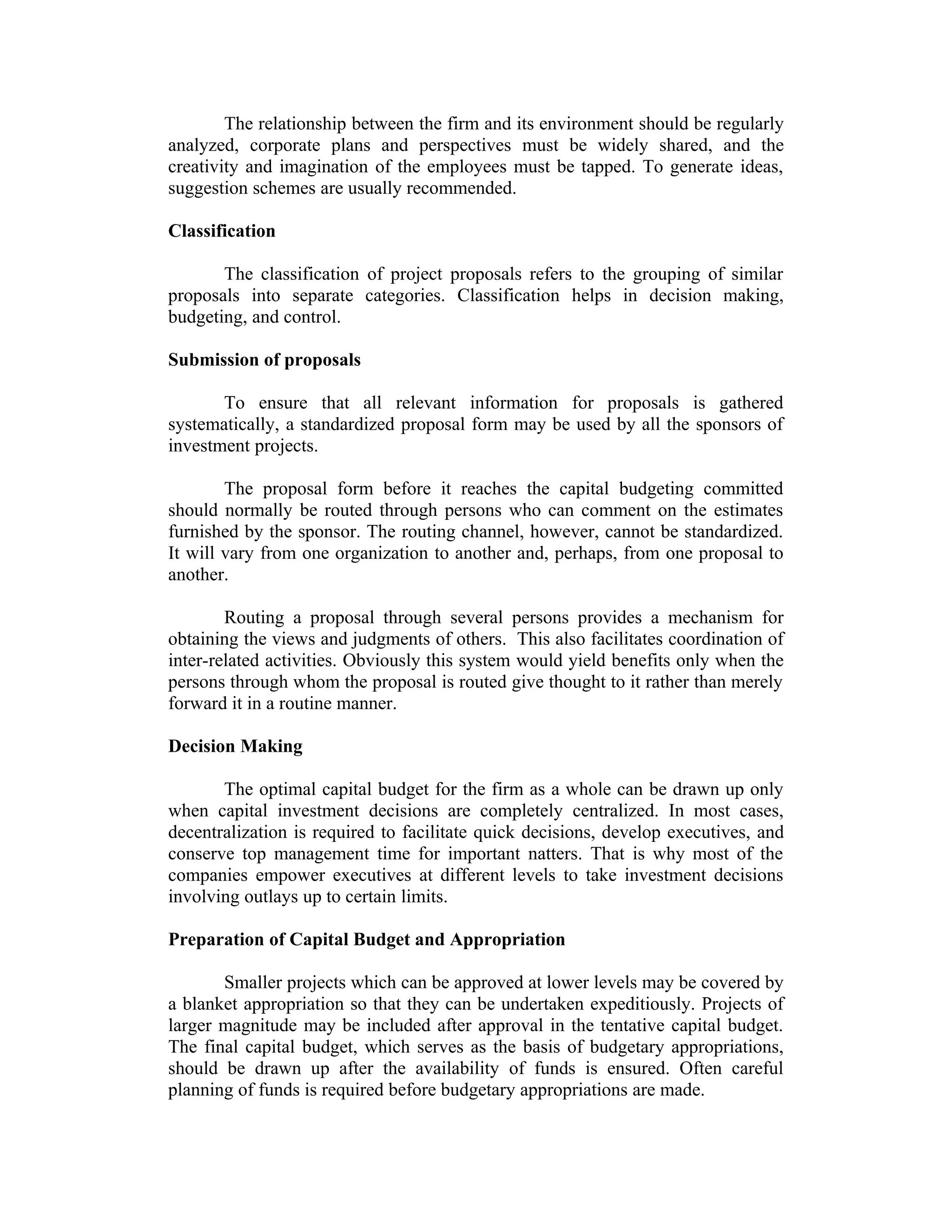 The relationship between the firm and its environment should be regularly
analyzed, corporate plans and perspectives must be widely shared, and the
creativity and imagination of the employees must be tapped. To generate ideas,
suggestion schemes are usually recommended.
Classification
The classification of project proposals refers to the grouping of similar
proposals into separate categories. Classification helps in decision making,
budgeting, and control.
Submission of proposals
To ensure that all relevant information for proposals is gathered
systematically, a standardized proposal form may be used by all the sponsors of
investment projects.
The proposal form before it reaches the capital budgeting committed
should normally be routed through persons who can comment on the estimates
furnished by the sponsor. The routing channel, however, cannot be standardized.
It will vary from one organization to another and, perhaps, from one proposal to
another.
Routing a proposal through several persons provides a mechanism for
obtaining the views and judgments of others. This also facilitates coordination of
inter-related activities. Obviously this system would yield benefits only when the
persons through whom the proposal is routed give thought to it rather than merely
forward it in a routine manner.
Decision Making
The optimal capital budget for the firm as a whole can be drawn up only
when capital investment decisions are completely centralized. In most cases,
decentralization is required to facilitate quick decisions, develop executives, and
conserve top management time for important natters. That is why most of the
companies empower executives at different levels to take investment decisions
involving outlays up to certain limits.
Preparation of Capital Budget and Appropriation
Smaller projects which can be approved at lower levels may be covered by
a blanket appropriation so that they can be undertaken expeditiously. Projects of
larger magnitude may be included after approval in the tentative capital budget.
The final capital budget, which serves as the basis of budgetary appropriations,
should be drawn up after the availability of funds is ensured. Often careful
planning of funds is required before budgetary appropriations are made.
 