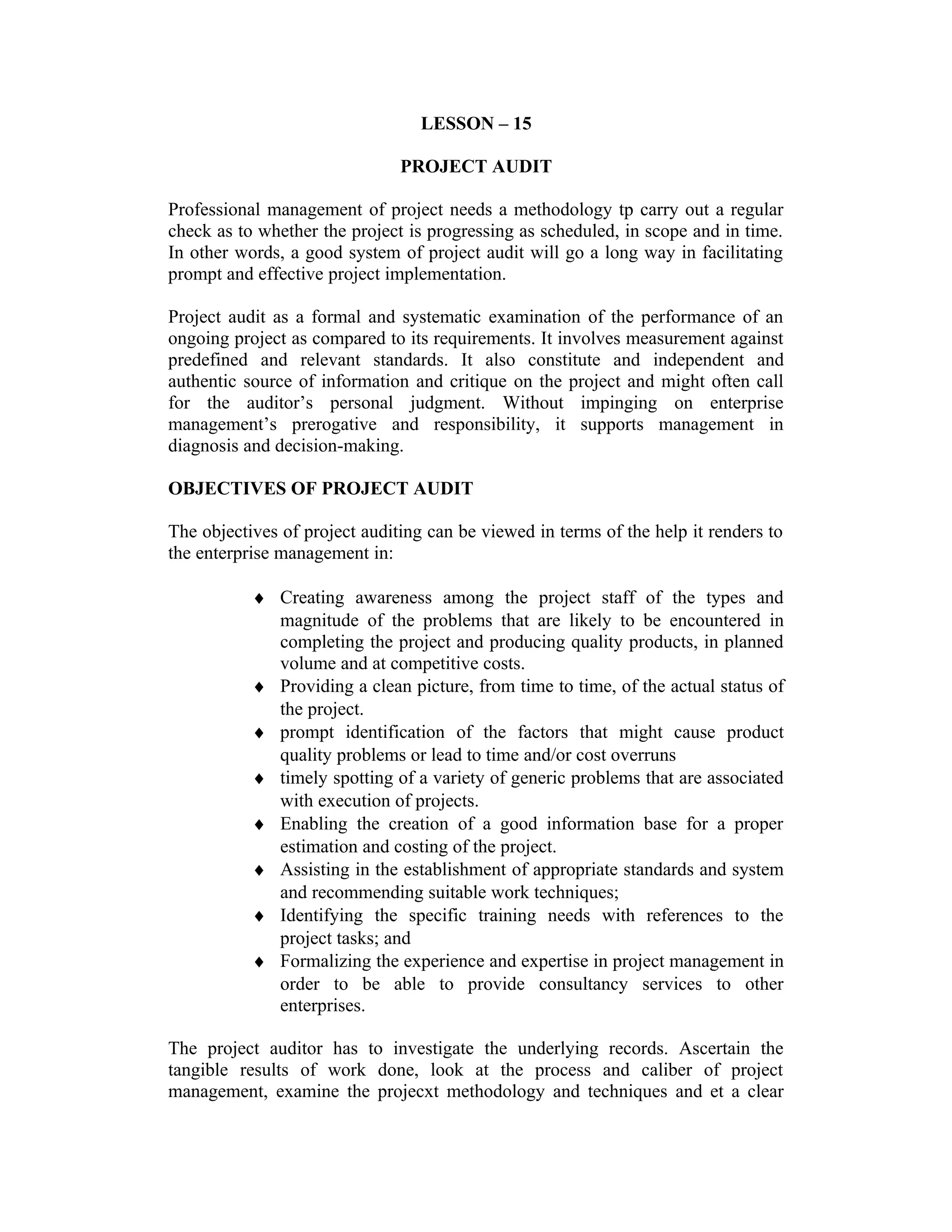 LESSON – 15
PROJECT AUDIT
Professional management of project needs a methodology tp carry out a regular
check as to whether the project is progressing as scheduled, in scope and in time.
In other words, a good system of project audit will go a long way in facilitating
prompt and effective project implementation.
Project audit as a formal and systematic examination of the performance of an
ongoing project as compared to its requirements. It involves measurement against
predefined and relevant standards. It also constitute and independent and
authentic source of information and critique on the project and might often call
for the auditor’s personal judgment. Without impinging on enterprise
management’s prerogative and responsibility, it supports management in
diagnosis and decision-making.
OBJECTIVES OF PROJECT AUDIT
The objectives of project auditing can be viewed in terms of the help it renders to
the enterprise management in:
♦ Creating awareness among the project staff of the types and
magnitude of the problems that are likely to be encountered in
completing the project and producing quality products, in planned
volume and at competitive costs.
♦ Providing a clean picture, from time to time, of the actual status of
the project.
♦ prompt identification of the factors that might cause product
quality problems or lead to time and/or cost overruns
♦ timely spotting of a variety of generic problems that are associated
with execution of projects.
♦ Enabling the creation of a good information base for a proper
estimation and costing of the project.
♦ Assisting in the establishment of appropriate standards and system
and recommending suitable work techniques;
♦ Identifying the specific training needs with references to the
project tasks; and
♦ Formalizing the experience and expertise in project management in
order to be able to provide consultancy services to other
enterprises.
The project auditor has to investigate the underlying records. Ascertain the
tangible results of work done, look at the process and caliber of project
management, examine the projecxt methodology and techniques and et a clear
 