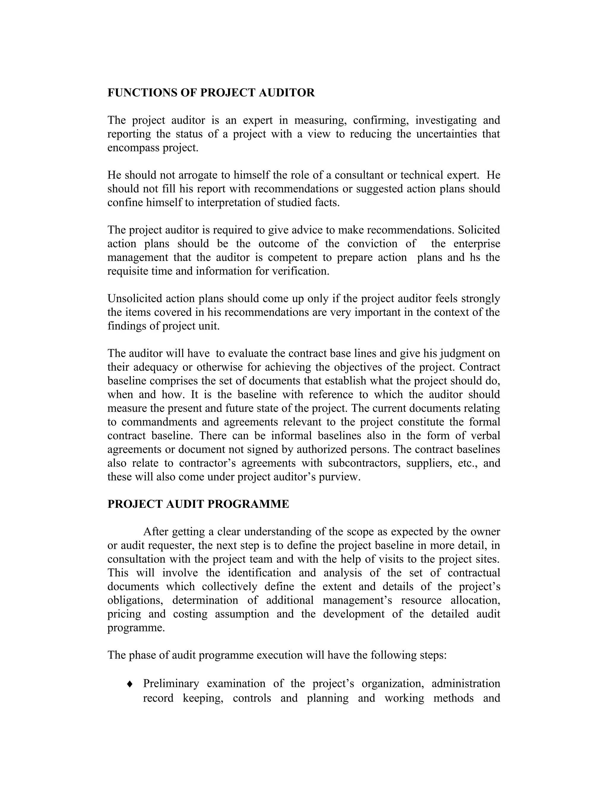 FUNCTIONS OF PROJECT AUDITOR
The project auditor is an expert in measuring, confirming, investigating and
reporting the status of a project with a view to reducing the uncertainties that
encompass project.
He should not arrogate to himself the role of a consultant or technical expert. He
should not fill his report with recommendations or suggested action plans should
confine himself to interpretation of studied facts.
The project auditor is required to give advice to make recommendations. Solicited
action plans should be the outcome of the conviction of the enterprise
management that the auditor is competent to prepare action plans and hs the
requisite time and information for verification.
Unsolicited action plans should come up only if the project auditor feels strongly
the items covered in his recommendations are very important in the context of the
findings of project unit.
The auditor will have to evaluate the contract base lines and give his judgment on
their adequacy or otherwise for achieving the objectives of the project. Contract
baseline comprises the set of documents that establish what the project should do,
when and how. It is the baseline with reference to which the auditor should
measure the present and future state of the project. The current documents relating
to commandments and agreements relevant to the project constitute the formal
contract baseline. There can be informal baselines also in the form of verbal
agreements or document not signed by authorized persons. The contract baselines
also relate to contractor’s agreements with subcontractors, suppliers, etc., and
these will also come under project auditor’s purview.
PROJECT AUDIT PROGRAMME
After getting a clear understanding of the scope as expected by the owner
or audit requester, the next step is to define the project baseline in more detail, in
consultation with the project team and with the help of visits to the project sites.
This will involve the identification and analysis of the set of contractual
documents which collectively define the extent and details of the project’s
obligations, determination of additional management’s resource allocation,
pricing and costing assumption and the development of the detailed audit
programme.
The phase of audit programme execution will have the following steps:
♦ Preliminary examination of the project’s organization, administration
record keeping, controls and planning and working methods and
 