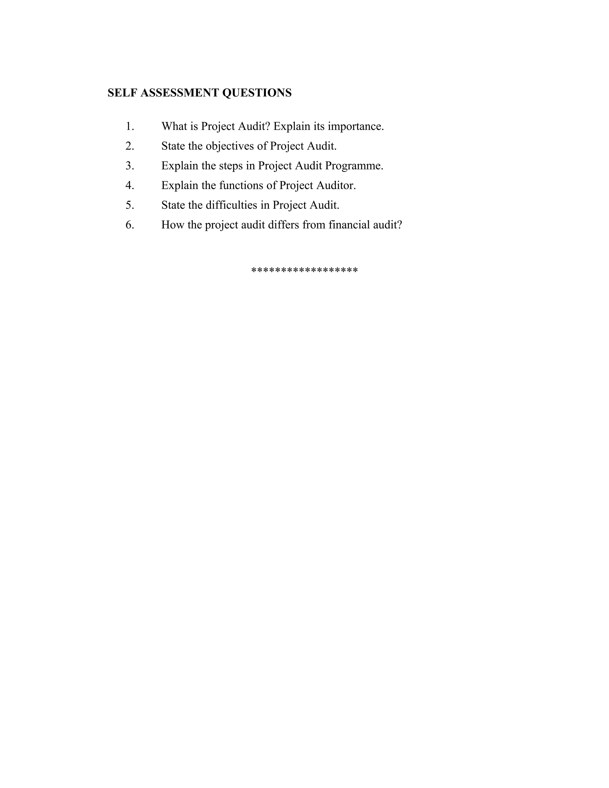 SELF ASSESSMENT QUESTIONS
1. What is Project Audit? Explain its importance.
2. State the objectives of Project Audit.
3. Explain the steps in Project Audit Programme.
4. Explain the functions of Project Auditor.
5. State the difficulties in Project Audit.
6. How the project audit differs from financial audit?
******************
 