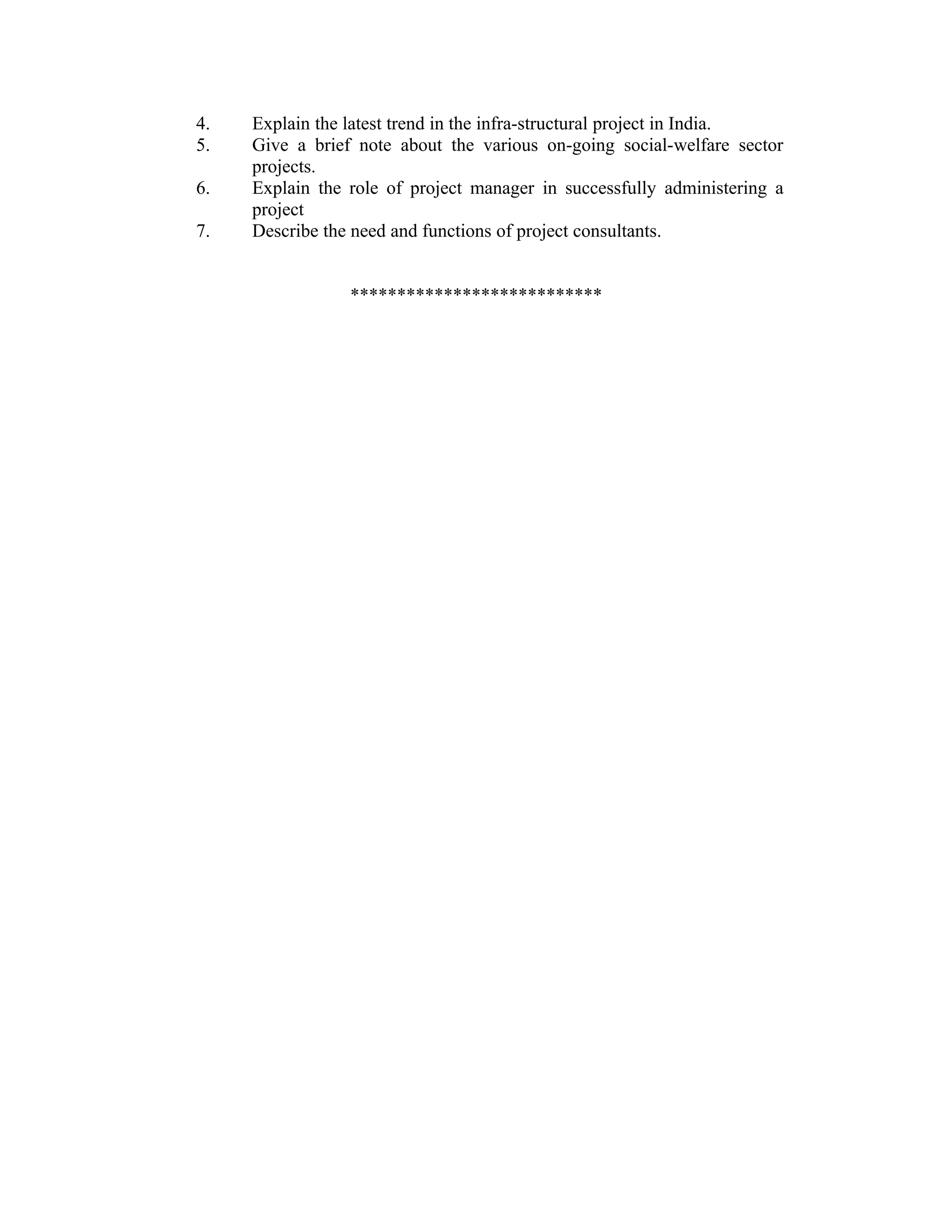 4. Explain the latest trend in the infra-structural project in India.
5. Give a brief note about the various on-going social-welfare sector
projects.
6. Explain the role of project manager in successfully administering a
project
7. Describe the need and functions of project consultants.
***************************
 