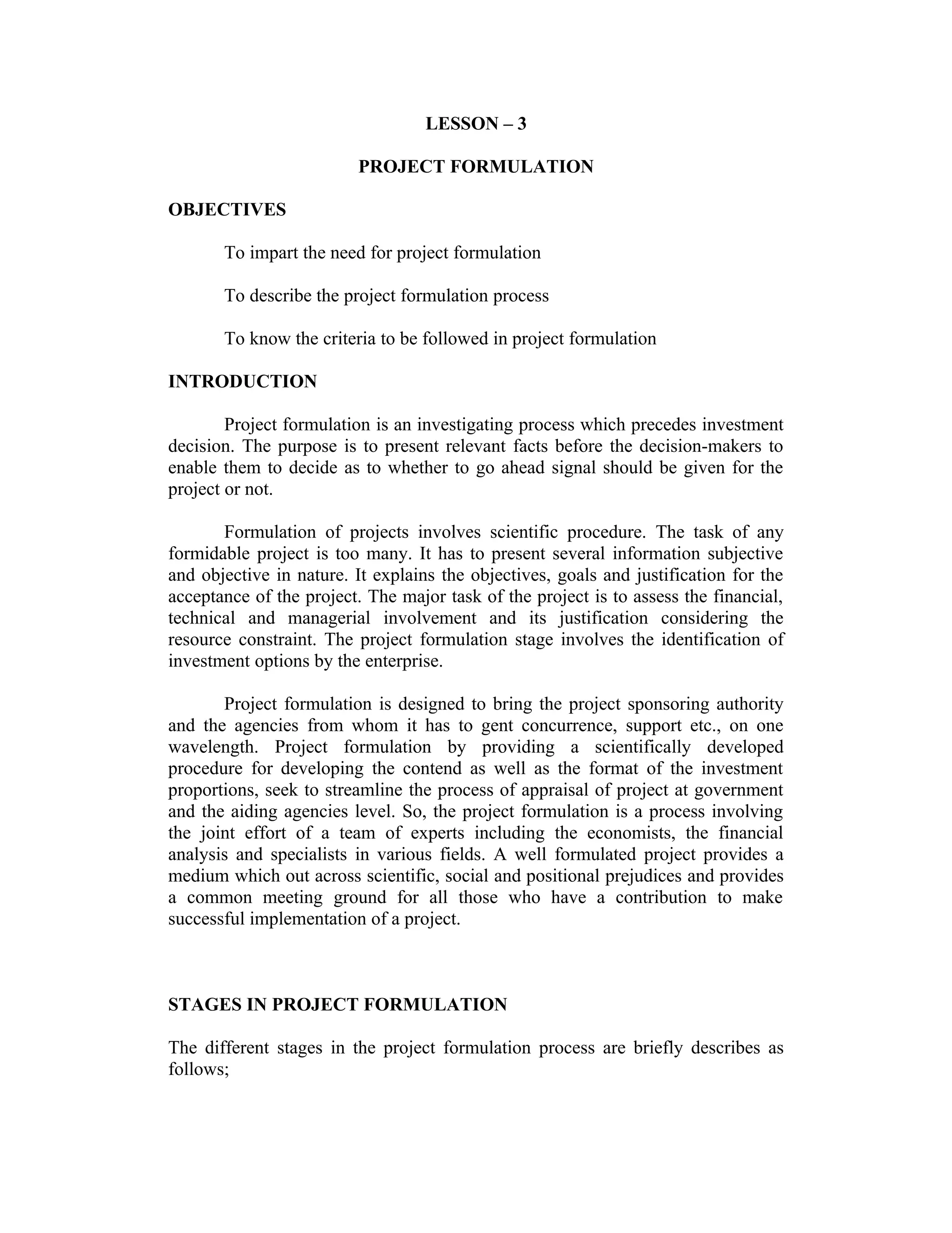 LESSON – 3
PROJECT FORMULATION
OBJECTIVES
To impart the need for project formulation
To describe the project formulation process
To know the criteria to be followed in project formulation
INTRODUCTION
Project formulation is an investigating process which precedes investment
decision. The purpose is to present relevant facts before the decision-makers to
enable them to decide as to whether to go ahead signal should be given for the
project or not.
Formulation of projects involves scientific procedure. The task of any
formidable project is too many. It has to present several information subjective
and objective in nature. It explains the objectives, goals and justification for the
acceptance of the project. The major task of the project is to assess the financial,
technical and managerial involvement and its justification considering the
resource constraint. The project formulation stage involves the identification of
investment options by the enterprise.
Project formulation is designed to bring the project sponsoring authority
and the agencies from whom it has to gent concurrence, support etc., on one
wavelength. Project formulation by providing a scientifically developed
procedure for developing the contend as well as the format of the investment
proportions, seek to streamline the process of appraisal of project at government
and the aiding agencies level. So, the project formulation is a process involving
the joint effort of a team of experts including the economists, the financial
analysis and specialists in various fields. A well formulated project provides a
medium which out across scientific, social and positional prejudices and provides
a common meeting ground for all those who have a contribution to make
successful implementation of a project.
STAGES IN PROJECT FORMULATION
The different stages in the project formulation process are briefly describes as
follows;
 