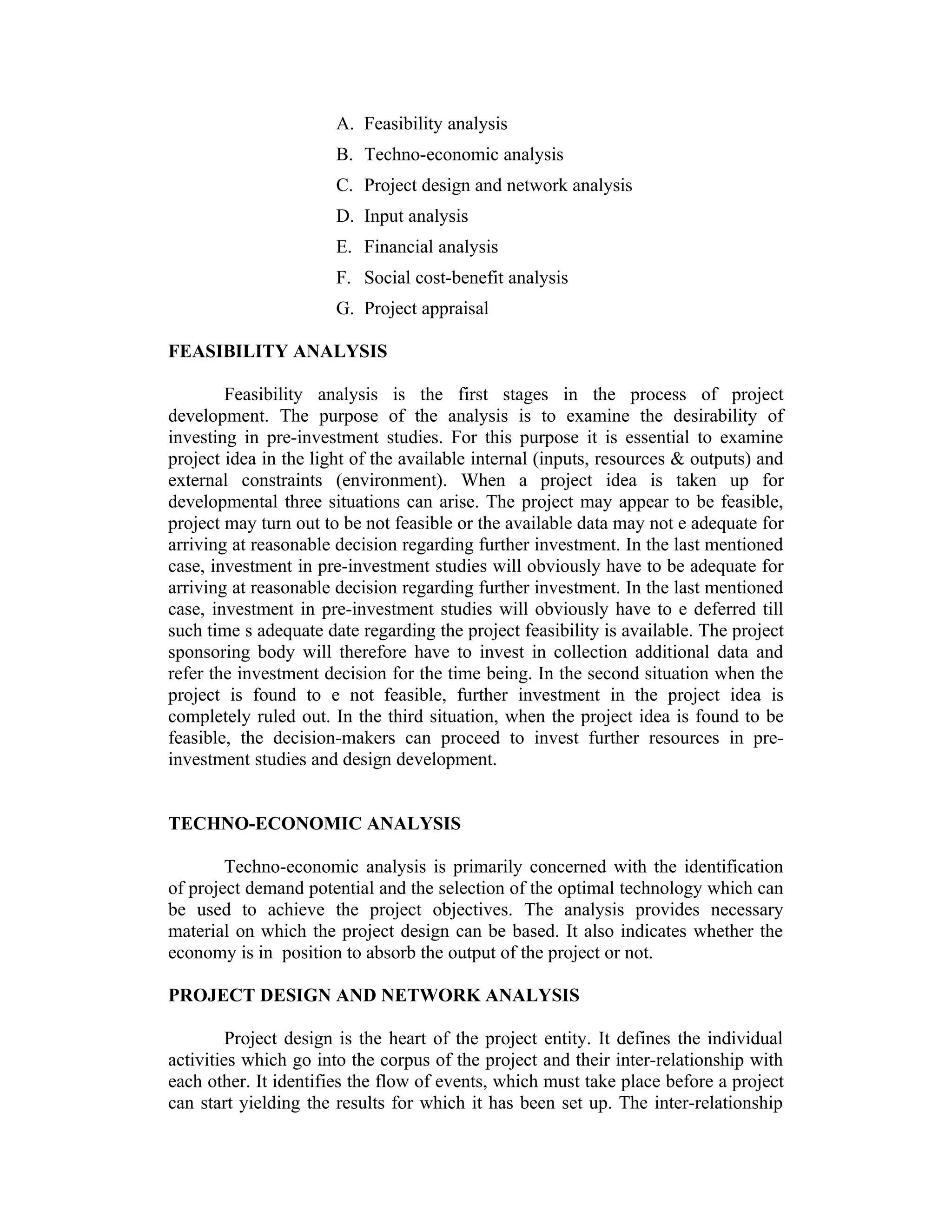A. Feasibility analysis
B. Techno-economic analysis
C. Project design and network analysis
D. Input analysis
E. Financial analysis
F. Social cost-benefit analysis
G. Project appraisal
FEASIBILITY ANALYSIS
Feasibility analysis is the first stages in the process of project
development. The purpose of the analysis is to examine the desirability of
investing in pre-investment studies. For this purpose it is essential to examine
project idea in the light of the available internal (inputs, resources & outputs) and
external constraints (environment). When a project idea is taken up for
developmental three situations can arise. The project may appear to be feasible,
project may turn out to be not feasible or the available data may not e adequate for
arriving at reasonable decision regarding further investment. In the last mentioned
case, investment in pre-investment studies will obviously have to be adequate for
arriving at reasonable decision regarding further investment. In the last mentioned
case, investment in pre-investment studies will obviously have to e deferred till
such time s adequate date regarding the project feasibility is available. The project
sponsoring body will therefore have to invest in collection additional data and
refer the investment decision for the time being. In the second situation when the
project is found to e not feasible, further investment in the project idea is
completely ruled out. In the third situation, when the project idea is found to be
feasible, the decision-makers can proceed to invest further resources in pre-
investment studies and design development.
TECHNO-ECONOMIC ANALYSIS
Techno-economic analysis is primarily concerned with the identification
of project demand potential and the selection of the optimal technology which can
be used to achieve the project objectives. The analysis provides necessary
material on which the project design can be based. It also indicates whether the
economy is in position to absorb the output of the project or not.
PROJECT DESIGN AND NETWORK ANALYSIS
Project design is the heart of the project entity. It defines the individual
activities which go into the corpus of the project and their inter-relationship with
each other. It identifies the flow of events, which must take place before a project
can start yielding the results for which it has been set up. The inter-relationship
 