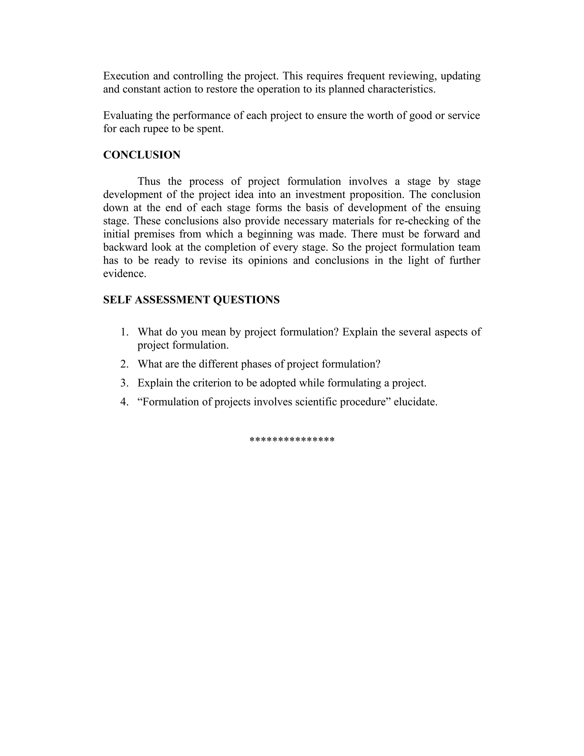 Execution and controlling the project. This requires frequent reviewing, updating
and constant action to restore the operation to its planned characteristics.
Evaluating the performance of each project to ensure the worth of good or service
for each rupee to be spent.
CONCLUSION
Thus the process of project formulation involves a stage by stage
development of the project idea into an investment proposition. The conclusion
down at the end of each stage forms the basis of development of the ensuing
stage. These conclusions also provide necessary materials for re-checking of the
initial premises from which a beginning was made. There must be forward and
backward look at the completion of every stage. So the project formulation team
has to be ready to revise its opinions and conclusions in the light of further
evidence.
SELF ASSESSMENT QUESTIONS
1. What do you mean by project formulation? Explain the several aspects of
project formulation.
2. What are the different phases of project formulation?
3. Explain the criterion to be adopted while formulating a project.
4. “Formulation of projects involves scientific procedure” elucidate.
***************
 