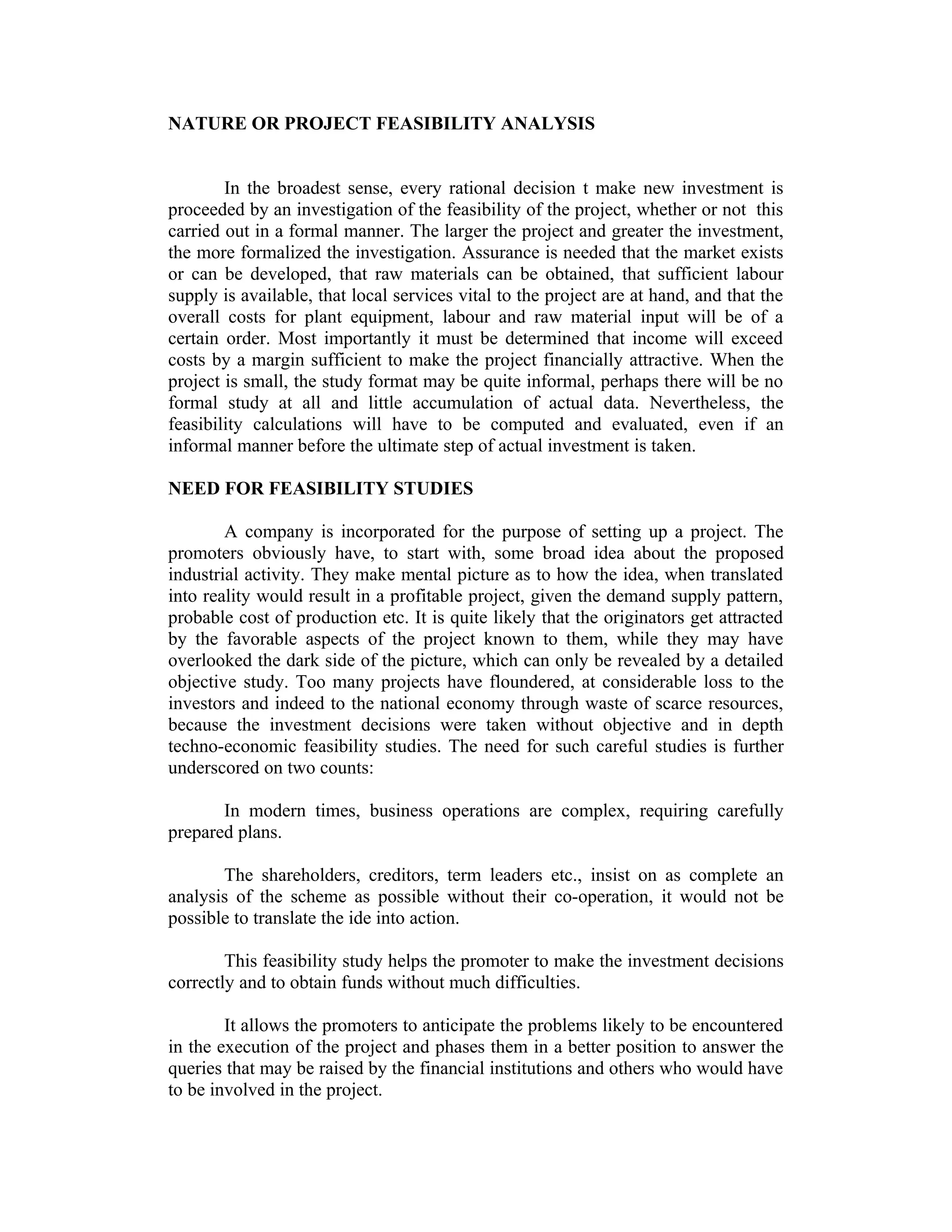 NATURE OR PROJECT FEASIBILITY ANALYSIS
In the broadest sense, every rational decision t make new investment is
proceeded by an investigation of the feasibility of the project, whether or not this
carried out in a formal manner. The larger the project and greater the investment,
the more formalized the investigation. Assurance is needed that the market exists
or can be developed, that raw materials can be obtained, that sufficient labour
supply is available, that local services vital to the project are at hand, and that the
overall costs for plant equipment, labour and raw material input will be of a
certain order. Most importantly it must be determined that income will exceed
costs by a margin sufficient to make the project financially attractive. When the
project is small, the study format may be quite informal, perhaps there will be no
formal study at all and little accumulation of actual data. Nevertheless, the
feasibility calculations will have to be computed and evaluated, even if an
informal manner before the ultimate step of actual investment is taken.
NEED FOR FEASIBILITY STUDIES
A company is incorporated for the purpose of setting up a project. The
promoters obviously have, to start with, some broad idea about the proposed
industrial activity. They make mental picture as to how the idea, when translated
into reality would result in a profitable project, given the demand supply pattern,
probable cost of production etc. It is quite likely that the originators get attracted
by the favorable aspects of the project known to them, while they may have
overlooked the dark side of the picture, which can only be revealed by a detailed
objective study. Too many projects have floundered, at considerable loss to the
investors and indeed to the national economy through waste of scarce resources,
because the investment decisions were taken without objective and in depth
techno-economic feasibility studies. The need for such careful studies is further
underscored on two counts:
In modern times, business operations are complex, requiring carefully
prepared plans.
The shareholders, creditors, term leaders etc., insist on as complete an
analysis of the scheme as possible without their co-operation, it would not be
possible to translate the ide into action.
This feasibility study helps the promoter to make the investment decisions
correctly and to obtain funds without much difficulties.
It allows the promoters to anticipate the problems likely to be encountered
in the execution of the project and phases them in a better position to answer the
queries that may be raised by the financial institutions and others who would have
to be involved in the project.
 