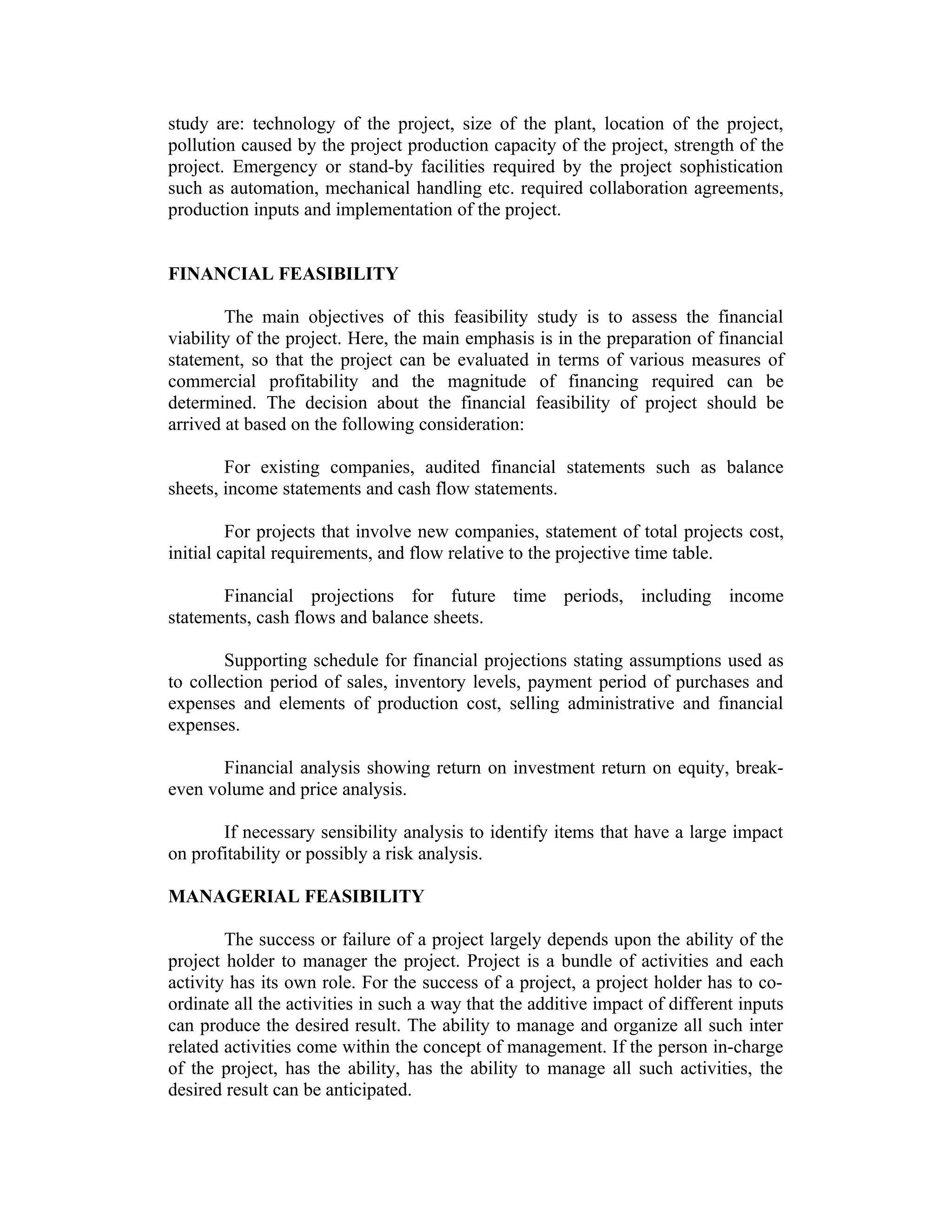 study are: technology of the project, size of the plant, location of the project,
pollution caused by the project production capacity of the project, strength of the
project. Emergency or stand-by facilities required by the project sophistication
such as automation, mechanical handling etc. required collaboration agreements,
production inputs and implementation of the project.
FINANCIAL FEASIBILITY
The main objectives of this feasibility study is to assess the financial
viability of the project. Here, the main emphasis is in the preparation of financial
statement, so that the project can be evaluated in terms of various measures of
commercial profitability and the magnitude of financing required can be
determined. The decision about the financial feasibility of project should be
arrived at based on the following consideration:
For existing companies, audited financial statements such as balance
sheets, income statements and cash flow statements.
For projects that involve new companies, statement of total projects cost,
initial capital requirements, and flow relative to the projective time table.
Financial projections for future time periods, including income
statements, cash flows and balance sheets.
Supporting schedule for financial projections stating assumptions used as
to collection period of sales, inventory levels, payment period of purchases and
expenses and elements of production cost, selling administrative and financial
expenses.
Financial analysis showing return on investment return on equity, break-
even volume and price analysis.
If necessary sensibility analysis to identify items that have a large impact
on profitability or possibly a risk analysis.
MANAGERIAL FEASIBILITY
The success or failure of a project largely depends upon the ability of the
project holder to manager the project. Project is a bundle of activities and each
activity has its own role. For the success of a project, a project holder has to co-
ordinate all the activities in such a way that the additive impact of different inputs
can produce the desired result. The ability to manage and organize all such inter
related activities come within the concept of management. If the person in-charge
of the project, has the ability, has the ability to manage all such activities, the
desired result can be anticipated.
 