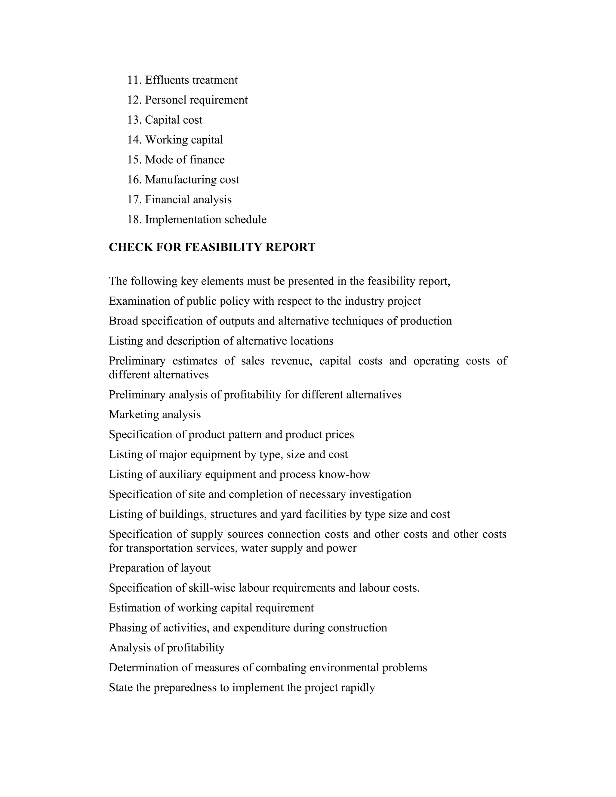 11. Effluents treatment
12. Personel requirement
13. Capital cost
14. Working capital
15. Mode of finance
16. Manufacturing cost
17. Financial analysis
18. Implementation schedule
CHECK FOR FEASIBILITY REPORT
The following key elements must be presented in the feasibility report,
Examination of public policy with respect to the industry project
Broad specification of outputs and alternative techniques of production
Listing and description of alternative locations
Preliminary estimates of sales revenue, capital costs and operating costs of
different alternatives
Preliminary analysis of profitability for different alternatives
Marketing analysis
Specification of product pattern and product prices
Listing of major equipment by type, size and cost
Listing of auxiliary equipment and process know-how
Specification of site and completion of necessary investigation
Listing of buildings, structures and yard facilities by type size and cost
Specification of supply sources connection costs and other costs and other costs
for transportation services, water supply and power
Preparation of layout
Specification of skill-wise labour requirements and labour costs.
Estimation of working capital requirement
Phasing of activities, and expenditure during construction
Analysis of profitability
Determination of measures of combating environmental problems
State the preparedness to implement the project rapidly
 