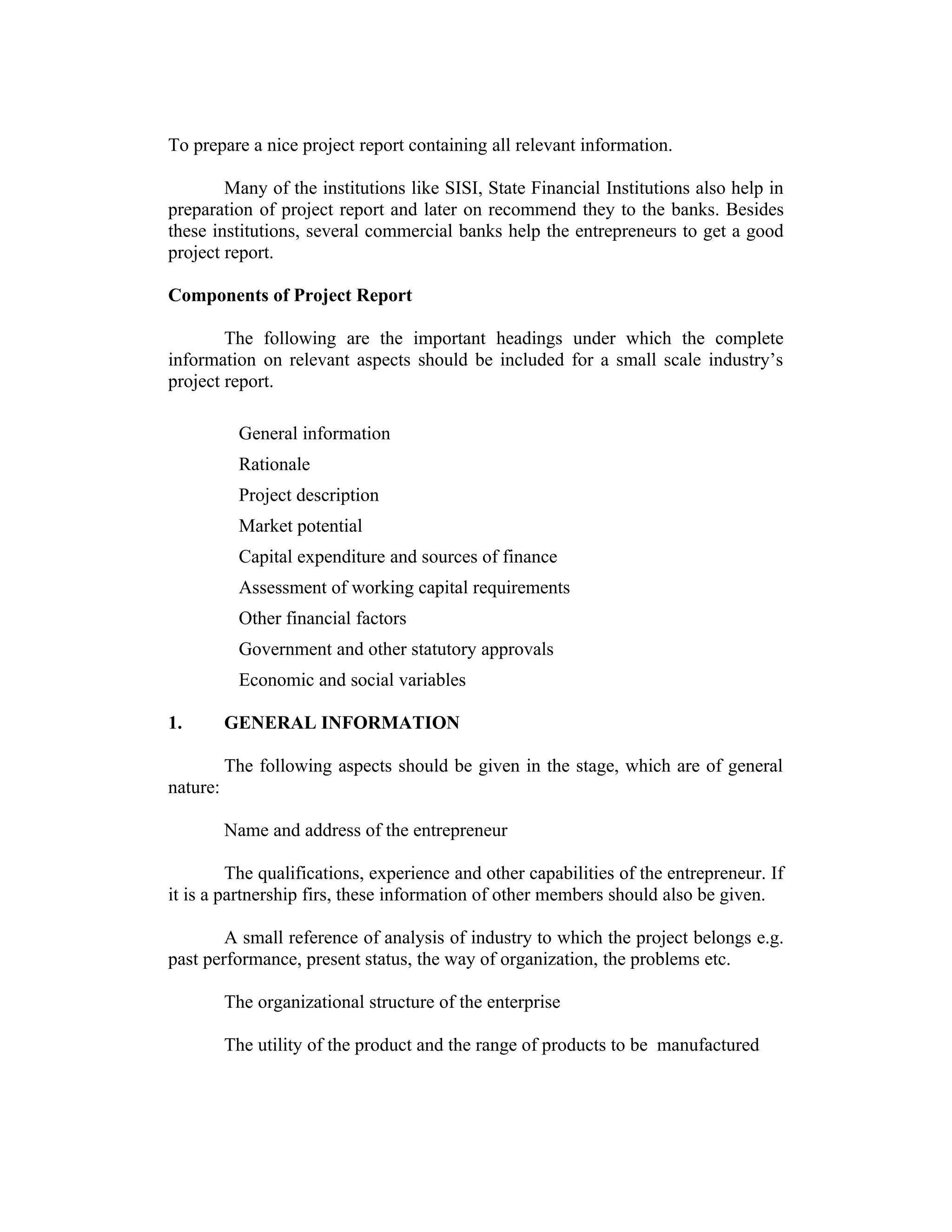 To prepare a nice project report containing all relevant information.
Many of the institutions like SISI, State Financial Institutions also help in
preparation of project report and later on recommend they to the banks. Besides
these institutions, several commercial banks help the entrepreneurs to get a good
project report.
Components of Project Report
The following are the important headings under which the complete
information on relevant aspects should be included for a small scale industry’s
project report.
General information
Rationale
Project description
Market potential
Capital expenditure and sources of finance
Assessment of working capital requirements
Other financial factors
Government and other statutory approvals
Economic and social variables
1. GENERAL INFORMATION
The following aspects should be given in the stage, which are of general
nature:
Name and address of the entrepreneur
The qualifications, experience and other capabilities of the entrepreneur. If
it is a partnership firs, these information of other members should also be given.
A small reference of analysis of industry to which the project belongs e.g.
past performance, present status, the way of organization, the problems etc.
The organizational structure of the enterprise
The utility of the product and the range of products to be manufactured
 