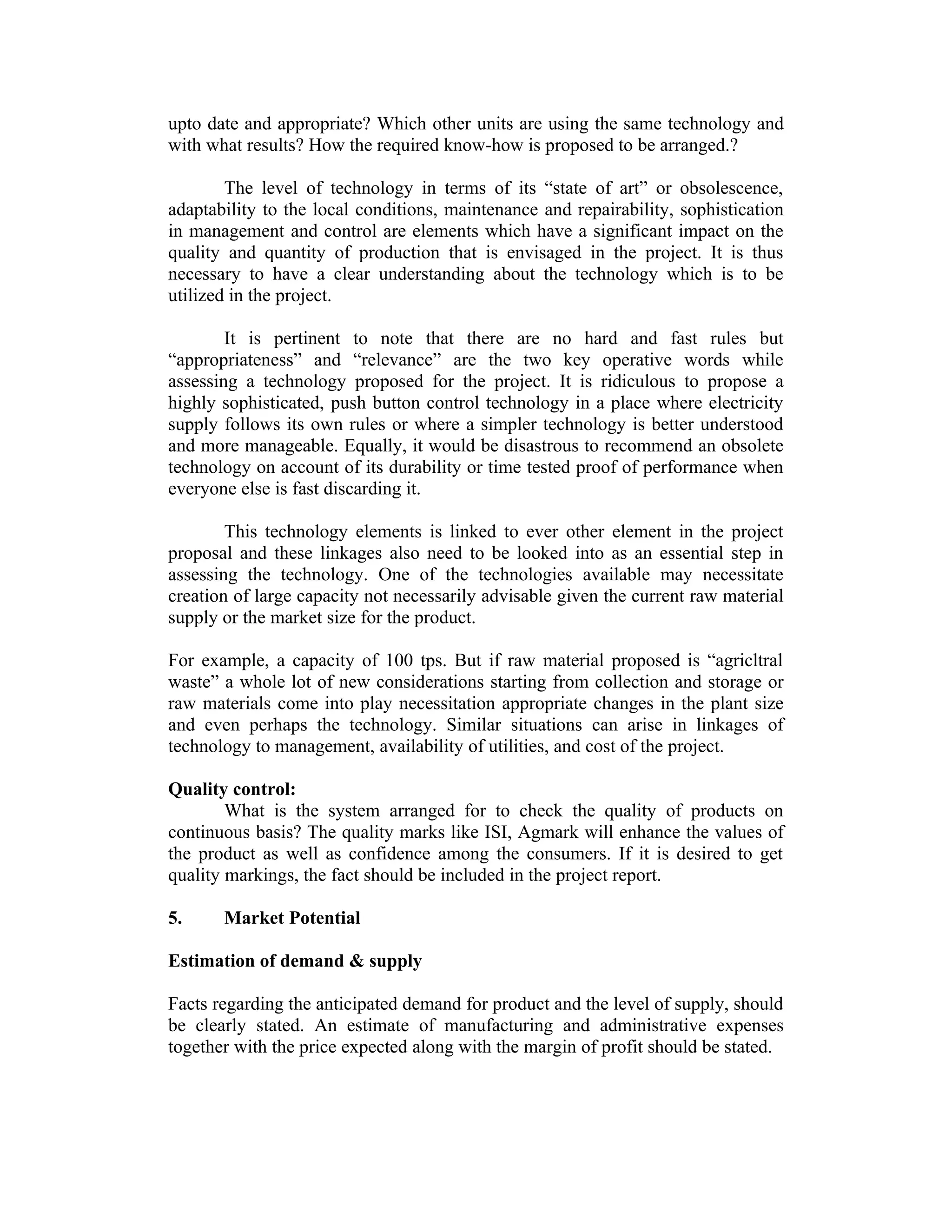 upto date and appropriate? Which other units are using the same technology and
with what results? How the required know-how is proposed to be arranged.?
The level of technology in terms of its “state of art” or obsolescence,
adaptability to the local conditions, maintenance and repairability, sophistication
in management and control are elements which have a significant impact on the
quality and quantity of production that is envisaged in the project. It is thus
necessary to have a clear understanding about the technology which is to be
utilized in the project.
It is pertinent to note that there are no hard and fast rules but
“appropriateness” and “relevance” are the two key operative words while
assessing a technology proposed for the project. It is ridiculous to propose a
highly sophisticated, push button control technology in a place where electricity
supply follows its own rules or where a simpler technology is better understood
and more manageable. Equally, it would be disastrous to recommend an obsolete
technology on account of its durability or time tested proof of performance when
everyone else is fast discarding it.
This technology elements is linked to ever other element in the project
proposal and these linkages also need to be looked into as an essential step in
assessing the technology. One of the technologies available may necessitate
creation of large capacity not necessarily advisable given the current raw material
supply or the market size for the product.
For example, a capacity of 100 tps. But if raw material proposed is “agricltral
waste” a whole lot of new considerations starting from collection and storage or
raw materials come into play necessitation appropriate changes in the plant size
and even perhaps the technology. Similar situations can arise in linkages of
technology to management, availability of utilities, and cost of the project.
Quality control:
What is the system arranged for to check the quality of products on
continuous basis? The quality marks like ISI, Agmark will enhance the values of
the product as well as confidence among the consumers. If it is desired to get
quality markings, the fact should be included in the project report.
5. Market Potential
Estimation of demand & supply
Facts regarding the anticipated demand for product and the level of supply, should
be clearly stated. An estimate of manufacturing and administrative expenses
together with the price expected along with the margin of profit should be stated.
 