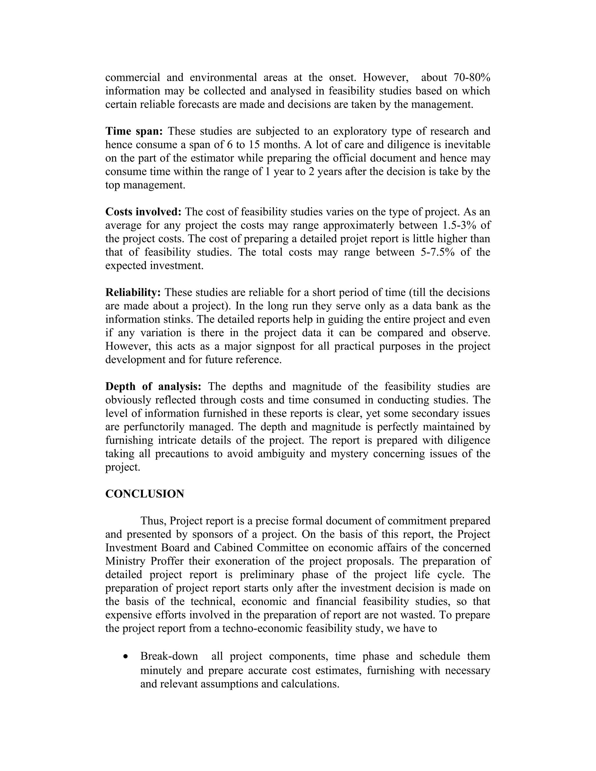 commercial and environmental areas at the onset. However, about 70-80%
information may be collected and analysed in feasibility studies based on which
certain reliable forecasts are made and decisions are taken by the management.
Time span: These studies are subjected to an exploratory type of research and
hence consume a span of 6 to 15 months. A lot of care and diligence is inevitable
on the part of the estimator while preparing the official document and hence may
consume time within the range of 1 year to 2 years after the decision is take by the
top management.
Costs involved: The cost of feasibility studies varies on the type of project. As an
average for any project the costs may range approximaterly between 1.5-3% of
the project costs. The cost of preparing a detailed projet report is little higher than
that of feasibility studies. The total costs may range between 5-7.5% of the
expected investment.
Reliability: These studies are reliable for a short period of time (till the decisions
are made about a project). In the long run they serve only as a data bank as the
information stinks. The detailed reports help in guiding the entire project and even
if any variation is there in the project data it can be compared and observe.
However, this acts as a major signpost for all practical purposes in the project
development and for future reference.
Depth of analysis: The depths and magnitude of the feasibility studies are
obviously reflected through costs and time consumed in conducting studies. The
level of information furnished in these reports is clear, yet some secondary issues
are perfunctorily managed. The depth and magnitude is perfectly maintained by
furnishing intricate details of the project. The report is prepared with diligence
taking all precautions to avoid ambiguity and mystery concerning issues of the
project.
CONCLUSION
Thus, Project report is a precise formal document of commitment prepared
and presented by sponsors of a project. On the basis of this report, the Project
Investment Board and Cabined Committee on economic affairs of the concerned
Ministry Proffer their exoneration of the project proposals. The preparation of
detailed project report is preliminary phase of the project life cycle. The
preparation of project report starts only after the investment decision is made on
the basis of the technical, economic and financial feasibility studies, so that
expensive efforts involved in the preparation of report are not wasted. To prepare
the project report from a techno-economic feasibility study, we have to
• Break-down all project components, time phase and schedule them
minutely and prepare accurate cost estimates, furnishing with necessary
and relevant assumptions and calculations.
 