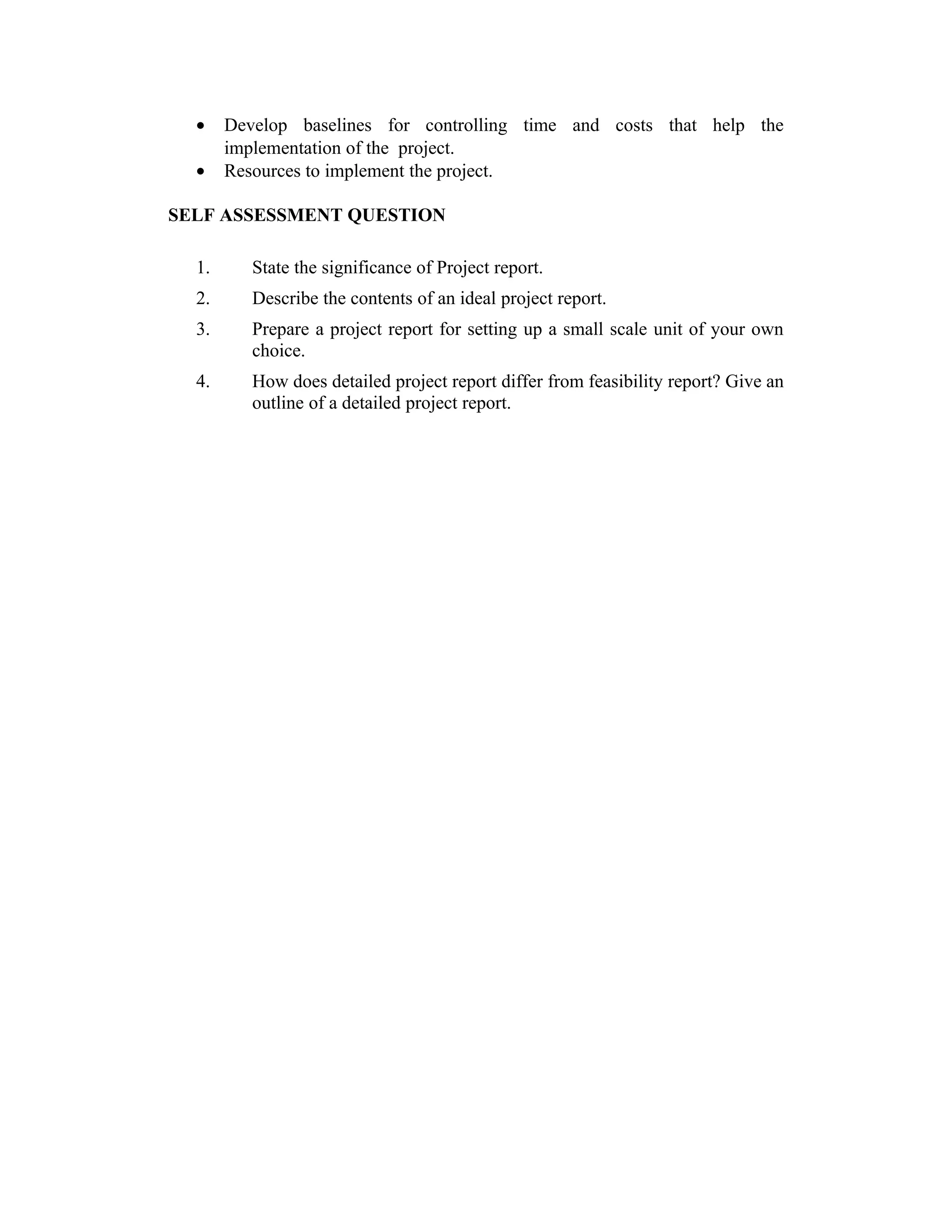 • Develop baselines for controlling time and costs that help the
implementation of the project.
• Resources to implement the project.
SELF ASSESSMENT QUESTION
1. State the significance of Project report.
2. Describe the contents of an ideal project report.
3. Prepare a project report for setting up a small scale unit of your own
choice.
4. How does detailed project report differ from feasibility report? Give an
outline of a detailed project report.
 