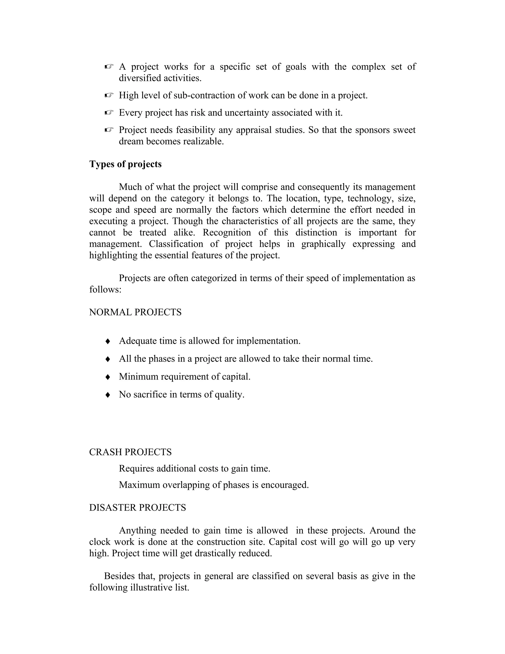  A project works for a specific set of goals with the complex set of
diversified activities.
 High level of sub-contraction of work can be done in a project.
 Every project has risk and uncertainty associated with it.
 Project needs feasibility any appraisal studies. So that the sponsors sweet
dream becomes realizable.
Types of projects
Much of what the project will comprise and consequently its management
will depend on the category it belongs to. The location, type, technology, size,
scope and speed are normally the factors which determine the effort needed in
executing a project. Though the characteristics of all projects are the same, they
cannot be treated alike. Recognition of this distinction is important for
management. Classification of project helps in graphically expressing and
highlighting the essential features of the project.
Projects are often categorized in terms of their speed of implementation as
follows:
NORMAL PROJECTS
♦ Adequate time is allowed for implementation.
♦ All the phases in a project are allowed to take their normal time.
♦ Minimum requirement of capital.
♦ No sacrifice in terms of quality.
CRASH PROJECTS
Requires additional costs to gain time.
Maximum overlapping of phases is encouraged.
DISASTER PROJECTS
Anything needed to gain time is allowed in these projects. Around the
clock work is done at the construction site. Capital cost will go will go up very
high. Project time will get drastically reduced.
Besides that, projects in general are classified on several basis as give in the
following illustrative list.
 