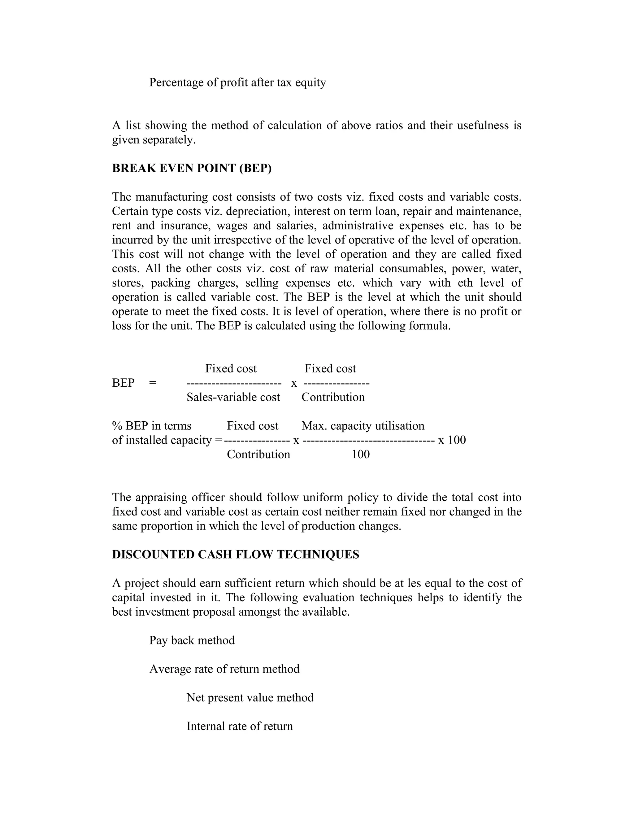 Percentage of profit after tax equity
A list showing the method of calculation of above ratios and their usefulness is
given separately.
BREAK EVEN POINT (BEP)
The manufacturing cost consists of two costs viz. fixed costs and variable costs.
Certain type costs viz. depreciation, interest on term loan, repair and maintenance,
rent and insurance, wages and salaries, administrative expenses etc. has to be
incurred by the unit irrespective of the level of operative of the level of operation.
This cost will not change with the level of operation and they are called fixed
costs. All the other costs viz. cost of raw material consumables, power, water,
stores, packing charges, selling expenses etc. which vary with eth level of
operation is called variable cost. The BEP is the level at which the unit should
operate to meet the fixed costs. It is level of operation, where there is no profit or
loss for the unit. The BEP is calculated using the following formula.
Fixed cost Fixed cost
BEP = ----------------------- x ----------------
Sales-variable cost Contribution
% BEP in terms Fixed cost Max. capacity utilisation
of installed capacity =---------------- x -------------------------------- x 100
Contribution 100
The appraising officer should follow uniform policy to divide the total cost into
fixed cost and variable cost as certain cost neither remain fixed nor changed in the
same proportion in which the level of production changes.
DISCOUNTED CASH FLOW TECHNIQUES
A project should earn sufficient return which should be at les equal to the cost of
capital invested in it. The following evaluation techniques helps to identify the
best investment proposal amongst the available.
Pay back method
Average rate of return method
Net present value method
Internal rate of return
 